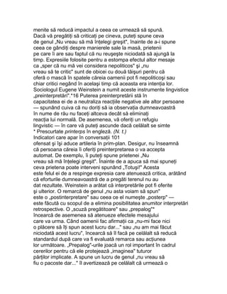 menite să reducă impactul a ceea ce urmează să spună.
Dacă vă pregătiţi să criticaţi pe cineva, puteţi spune ceva
de genul „Nu vreau să mă înţelegi greşit", înainte de a-i spune
ceea ce gândiţi despre manierele sale la masă, prietenii
pe care îi are sau faptul că nu reuşeşte niciodată să ajungă la
timp. Expresiile folosite pentru a estompa efectul altor mesaje
ca „sper că nu mă vei considera nepoliticos" şi „nu
vreau să te critic" sunt de obicei cu două tăişuri pentru că
oferă o mască în spatele căreia oamenii pot fi nepoliticoşi sau
chiar critici negând în acelaşi timp că aceasta era intenţia lor.
Sociologul Eugene Weinstein a numit aceste instrumente lingvistice
„preinterpretări".*16 Puterea preinterpretării stă în
capacitatea ei de a neutraliza reacţiile negative ale altor persoane
— spunând cuiva că nu doriţi să ia observaţia dumneavoastră
în nume de rău nu faceţi altceva decât să eliminaţi
reacţia lui normală. De asemenea, vă oferiţi un refugiu
lingvistic — în care vă puteţi ascunde dacă celălalt se simte
* Prescurtate printerps în engleză. (N. t.)
Indicatori care apar în conversaţii 101
ofensat şi îşi aduce artileria în prim-plan. Desigur, nu înseamnă
că persoana căreia îi oferiţi preinterpretarea o va accepta
automat. De exemplu, îi puteţi spune prietenei „Nu
vreau să mă înţelegi greşit". Înainte de a apuca să mai spuneţi
ceva prietena poate interveni spunând „Totuşi!" Acesta
este felul ei de a respinge expresia care atenuează critica, arătând
că eforturile dumneavoastră de a pregăti terenul nu au
dat rezultate. Weinstein a arătat că interpretările pot fi oferite
şi ulterior. O remarcă de genul „nu asta voiam să spun"
este o „postinterpretare" sau ceea ce el numeşte „posterp" —
este făcută cu scopul de a elimina posibilitatea anumitor interpretări
retrospective. O „scuză pregătitoare" sau „prepalog"*
încearcă de asemenea să atenueze efectele mesajului
care va urma. Când oamenii fac afirmaţii ca „nu-mi face nici
o plăcere să îţi spun acest lucru dar..." sau „nu am mai făcut
niciodată acest lucru", încearcă să îl facă pe celălalt să reducă
standardul după care va fi evaluată remarca sau acţiunea
lor următoare. „Prepalog"-urile joacă un rol important în cadrul
cererilor pentru că ele protejează „imaginea" tuturor
părţilor implicate. A spune un lucru de genul „nu vreau să
fiu o pacoste dar..." îl avertizează pe celălalt că urmează o
 
