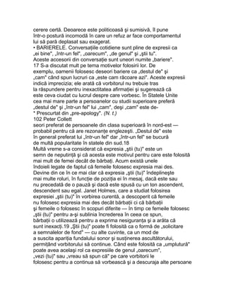 cerere certă. Deoarece este politicoasă şi sumisivă, îl pune
într-o postură incomodă în care un refuz ar face comportamentul
lui să pară deplasat sau exagerat.
• BARIERELE. Conversaţiile cotidiene sunt pline de expresii ca
„ei bine", „într-un fel", „oarecum", „de genul" şi „ştii tu".
Aceste accesorii din conversaţie sunt uneori numite „bariere".
17 S-a discutat mult pe tema motivelor folosirii lor. De
exemplu, oamenii folosesc deseori bariere ca „destul de" şi
„cam" când spun lucruri ca „este cam răcoare azi". Aceste expresii
indică imprecizia; ele arată că vorbitorul nu trebuie tras
la răspundere pentru inexactitatea afirmaţiei şi sugerează că
este ceva ciudat cu lucrul despre care vorbesc. În Statele Unite
cea mai mare parte a persoanelor cu studii superioare preferă
„destul de" şi „într-un fel" lui „cam", deşi „cam" este de-
* Prescurtat din „pre-apology". (N. t.)
102 Peter Collett
seori preferat de persoanele din clasa superioară în nord-est —
probabil pentru că are rezonanţe englezeşti. „Destul de" este
în general preferat lui „într-un fel" dar „într-un fel" se bucură
de multă popularitate în statele din sud.18
Multă vreme s-a considerat că expresia „ştii (tu)" este un
semn de neputinţă şi că acesta este motivul pentru care este folosită
mai mult de femei decât de bărbaţi. Acum există unele
îndoieli legate de faptul că femeile folosesc expresia mai des.
Devine din ce în ce mai clar că expresia „ştii (tu)" îndeplineşte
mai multe roluri, în funcţie de poziţia ei în mesaj, dacă este sau
nu precedată de o pauză şi dacă este spusă cu un ton ascendent,
descendent sau egal. Janet Holmes, care a studiat folosirea
expresiei „ştii (tu)" în vorbirea curentă, a descoperit că femeile
nu folosesc expresia mai des decât bărbaţii ci că bărbaţii
şi femeile o folosesc în scopuri diferite — în timp ce femeile folosesc
„ştii (tu)" pentru a-şi sublinia încrederea în ceea ce spun,
bărbaţii o utilizează pentru a exprima nesiguranţa şi a arăta că
sunt inexacţi.19 „Ştii (tu)" poate fi folosită ca o formă de „solicitare
a semnalelor de fond" — cu alte cuvinte, ca un mod de
a suscita apariţia fundalului sonor şi susţinerea ascultătorului,
permiţând vorbitorului să continue. Când este folosită ca „umplutură"
poate avea acelaşi rol ca expresiile de genul „oarecum",
„vezi (tu)" sau „vreau să spun că" pe care vorbitorii le
folosesc pentru a continua să vorbească şi a descuraja alte persoane
 