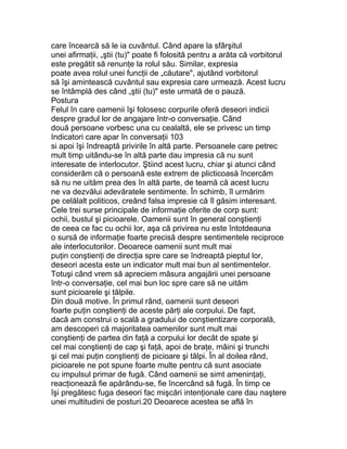 care încearcă să le ia cuvântul. Când apare la sfârşitul
unei afirmaţii, „ştii (tu)" poate fi folosită pentru a arăta că vorbitorul
este pregătit să renunţe la rolul său. Similar, expresia
poate avea rolul unei funcţii de „căutare", ajutând vorbitorul
să îşi amintească cuvântul sau expresia care urmează. Acest lucru
se întâmplă des când „ştii (tu)" este urmată de o pauză.
Postura
Felul în care oamenii îşi folosesc corpurile oferă deseori indicii
despre gradul lor de angajare într-o conversaţie. Când
două persoane vorbesc una cu cealaltă, ele se privesc un timp
Indicatori care apar în conversaţii 103
si apoi îşi îndreaptă privirile în altă parte. Persoanele care petrec
mult timp uitându-se în altă parte dau impresia că nu sunt
interesate de interlocutor. Ştiind acest lucru, chiar şi atunci când
considerăm că o persoană este extrem de plicticoasă încercăm
să nu ne uităm prea des în altă parte, de teamă că acest lucru
ne va dezvălui adevăratele sentimente. În schimb, îl urmărim
pe celălalt politicos, creând falsa impresie că îl găsim interesant.
Cele trei surse principale de informaţie oferite de corp sunt:
ochii, bustul şi picioarele. Oamenii sunt în general conştienţi
de ceea ce fac cu ochii lor, aşa că privirea nu este întotdeauna
o sursă de informaţie foarte precisă despre sentimentele reciproce
ale interlocutorilor. Deoarece oamenii sunt mult mai
puţin conştienţi de direcţia spre care se îndreaptă pieptul lor,
deseori acesta este un indicator mult mai bun al sentimentelor.
Totuşi când vrem să apreciem măsura angajării unei persoane
într-o conversaţie, cel mai bun loc spre care să ne uităm
sunt picioarele şi tălpile.
Din două motive. În primul rând, oamenii sunt deseori
foarte puţin conştienţi de aceste părţi ale corpului. De fapt,
dacă am construi o scală a gradului de conştientizare corporală,
am descoperi că majoritatea oamenilor sunt mult mai
conştienţi de partea din faţă a corpului lor decât de spate şi
cel mai conştienţi de cap şi faţă, apoi de braţe, mâini şi trunchi
şi cel mai puţin conştienţi de picioare şi tălpi. În al doilea rând,
picioarele ne pot spune foarte multe pentru că sunt asociate
cu impulsul primar de fugă. Când oamenii se simt ameninţaţi,
reacţionează fie apărându-se, fie încercând să fugă. În timp ce
îşi pregătesc fuga deseori fac mişcări intenţionale care dau naştere
unei multitudini de posturi.20 Deoarece acestea se află în
 