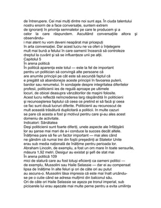 de întrerupere. Cei mai mulţi dintre noi sunt aşa. În ciuda talentului
nostru enorm de a face conversaţie, suntem extrem
de ignoranţi în privinţa semnalelor pe care le producem şi a
celor la care răspundem. Ascultând conversaţiile altora şi
observându-
i mai atent nu vom deveni neapărat mai pricepuţi
în arta conversaţiei. Dar acest lucru ne va oferi o înţelegere
mult mai bună a felului în care oamenii încearcă să controleze
dreptul la cuvânt şi să se influenţeze unii pe alţii.
Capitolul 5
În arena politică
În politică aparenţa este totul — este la fel de important
pentru un politician să convingă alte persoane că
are anumite principii pe cât este să ascundă faptul că
e pregătit să abandoneze aceste principii în favoarea puterii,
banilor sau renumelui. În sondajele despre integritatea diferitelor
profesii, politicienii ies de regulă aproape pe ultimele
locuri, de obicei deasupra vânzătorilor de maşini folosite.
Acest lucru reflectă neîncrederea larg răspândită în politicieni
şi recunoaşterea faptului că ceea ce pretind ei să facă şi ceea
ce fac sunt două lucruri diferite. Politicienii au recunoscut de
mult această trăsătură duplicitară a politicii. In multe cazuri
se pare că acesta a fost şi motivul pentru care şi-au ales acest
domeniu de activitate.
Indicatori: Sănătatea
Deşi politicienii sunt foarte diferiţi, unele aspecte ale înfăţişării
lor au şanse mai mari de a-i conduce la succes decât altele.
Înălţimea pare să fie un factor important — mai ales când
ne gândim că numai trei din foştii preşedinţi ai Statelor Unite
erau sub media naţională de înălţime pentru perioada lor.
Abraham Lincoln, de exemplu, a fost un om mare în toate sensurile,
măsura 1,92 metri. Desigur au existat şi şefi de stat mai
În arena politică 109
mici de statură care au fost totuşi eficienţi ca oameni politici —
de exemplu, Mussolini sau Haile Selassie — dar ei au compensat
lipsa de înălţime în alte feluri şi ori de câte ori au putut
au ascuns-o. Mussolini lăsa impresia că este mai înalt urcându-
se pe o cutie când se adresa mulţimii din balconul său.
Ori de câte ori Haile Selassie se aşeza pe tronul imperial, sub
picioarele lui erau aşezate mai multe perne pentru a evita umilinţa
 