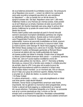 de a-şi balansa picioarele la jumătatea scaunului. Se presupune
că şi Napoleon era scund — uneori ne referim la o persoană
care este scundă şi arogantă spunând că „are complexul
lui Napoleon" — dar nu există nici un fel de dovezi în
sprijinul acestei idei. De fapt, Napoleon avea cam 1,68 metri,
înălţimea medie a unui francez pe vremea aceea. Este posibil
ca el să fi lăsat pur şi simplu impresia că este scund printre
grenadierii din Garda Imperială care erau aleşi în primul rând
pentru înălţimea lor şi poate din acest motiv îl considerăm
destul de scund.
Pentru liderii politici este esenţial să pară în formă întrucât
oamenii asociază inconştient sănătatea partidului de origine
cu sănătatea şefului statului. Acesta este şi motivul pentru
care Preşedintele Franklin D. Roosevelt, care a contractat
poliomielită, încerca să ascundă invaliditatea sa fizică, precum
şi faptul că petrecea atât de mult timp în scaunul rulant. Este
şi motivul pentru care George W. Bush face jogging în public,
Bill Clinton făcea acelaşi lucru când era în funcţie, Ronald Reagan
a declarat în public că foloseşte ganterele şi Richard Nixon
a încercat să obţină cât mai multă publicitate din faptul
că fusese jucător de fotbal în tinereţe. Există chiar şi fotografii
cu Nixon jucând fotbal american fără cască — o practică, apreciau
criticii săi, care ar fi putut explica ciudăţenia unora din
deciziile sale politice de mai târziu. John F. Kennedy şi Bobby
Kennedy au crescut într-o familie care credea în virtuţile jocurilor
de echipă, deşi lui JFK îi era greu să ia parte la jocul de
fotbal după traumatismul suferit la coloană în timpul celui
de-al doilea război mondial. La un moment dat, într-un discurs
ţinut în faţa unui grup de antrenori sportivi, Bobby Kennedy
a anunţat că „în afară de război, nu există nici un lucru
110 Peter Collett
în cultura americană — nimic — care să pregătească un băiat
mai bine pentru viaţă decât fotbalul".
Simbolic, forma fizică a preşedintelui american este foarte
importantă. Să ne gândim la momentul când preşedintele Jimmy
Carter a plecat să facă jogging cu colaboratorii şi a leşinat
din cauza efortului. Faimoasa fotografie a lui Carter, cu picioarele
sub el şi o privire pierdută pe chip, a trimis un fior de
emoţie care a reverberat în toată ţara. Revelaţia vulnerabilităţii
sale împreună cu încercarea eşuată de a salva ostaticii americani
 