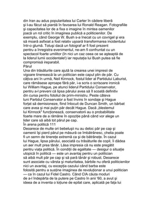 din Iran au adus popularitatea lui Carter în cădere liberă
şi l-au făcut să piardă în favoarea lui Ronald Reagan. Fotografiile
şi capacitatea lor de a fixa o imagine în mintea oamenilor
joacă un rol critic în imaginea publică a politicienilor. De
exemplu, când George W. Bush s-a înecat cu un covrigel şi era
să moară asfixiat a fost relativ uşoară transformarea incidentului
într-o glumă. Totuşi dacă un fotograf ar fi fost prezent
pentru a înregistra evenimentul, ne-am fi confruntat cu un
spectacol foarte umilitor (în nici un caz ceea ce se aşteaptă de
la liderul lumii occidentale!) iar reputaţia lui Bush putea să fie
compromisă ireparabil.
Părul
Una din trăsăturile care ajută la crearea unei impresii de
vigoare tinerească la un politician este capul plin de păr. Cu
câţiva ani în urmă, Neil Kinnock, fostul lider al Partidului Laburist,
care rămăsese aproape fără păr, i-a scris o scrisoare ironică
lui William Hague, pe atunci liderul Partidului Conservator,
pentru a-l preveni că lipsa părului avea să îl scoată definitiv
din cursa pentru fotoliul de prim-ministru. Peste câteva
luni Partidul Conservator a fost învins în sondaje şi Hague
forţat să demisioneze, fiind înlocuit de Duncan Smith, un bărbat
care avea şi mai puţin păr decât Hague. Dacă „blestemul
lui Kinnock" funcţionează, conservatorii au o probabilitate
foarte mare de a rămâne în opoziţie până când vor alege un
lider care să aibă tot părul pe cap.
În arena politică 111
Deoarece de multe ori bebeluşii nu au deloc păr pe cap şi
oamenii îşi pierd părul pe măsură ce îmbătrânesc, chelia poate
fi un semn de tinereţe extremă ca şi de bătrâneţe. În cazul
lui Hague, lipsa părului, asociată cu trăsăturile de copil, îi dădea
un aer mult prea tânăr. Lăsa impresia că nu este pregătit
pentru viaţa politică. În condiţii de egalitate — desigur o situaţie
utopică în politică — este un avantaj pentru un politician
să aibă mult păr pe cap şi să pară tânăr şi robust. Deoarece
sunt asociate cu vârsta şi maturitatea, bărbile nu oferă politicienilor
nici un avantaj, cu excepţia cazului când barba este
folosită pentru a susţine imaginea de revoluţionar a unui politician
— ca în cazul lui Fidel Castro. Când CIA căuta moduri
de a-l îndepărta de la putere pe Castro în anii '60, a avut şi
ideea de a inventa o loţiune de epilat care, aplicată pe faţa lui
 