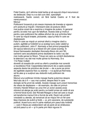Fidel Castro, să îi elimine total barba şi să expună chipul necunoscut
de dedesubt. Deşi nu s-a dat curs ideii, specialiştii
realizaseră, foarte corect, că fără barbă Castro ar fi fost de
nerecunoscut.
Mersul
Politicienii încearcă şi să creeze impresia de tinereţe şi vigoare
prin postură şi mişcări. Interesant este că postura oferă
mai puţine ocazii de a exprima o imagine de putere, în general
pentru că este mai uşor de falsificat. Acesta este şi motivul
pentru care politicienii fac atâtea eforturi de a-şi schimba felul
în care îşi mişcă braţele, picioarele, capul şi felul în care se
deplasează.
Felul în care se mişcă un animal oferă o imagine clară a
puterii, agilităţii şi hotărârii lui şi acelaşi lucru este valabil şi
pentru politicieni. John F. Kennedy a fost primul preşedinte
din epoca televiziunii şi a folosit din plin acest avantaj. În
timpul faimoaselor dezbateri Kennedy-Nixon din anii '60,
oamenii care ascultaseră prima dezbatere la radio i-au dat
mai multe şanse lui Nixon. Totuşi cei care au urmărit dezbaterea
la televizor i-au dat mai multe şanse lui Kennedy. S-a
112 Peter Collett
dovedit că aceştia din urmă au oferit o predicţie mai corectă
a rezultatului final. Capacitatea televiziunii de a capta aceste
aspecte destul de primitive ale ţinutei — de a pune pe picior
de egalitate aspectul fizic cu esenţa — l-a ajutat pe Kennedy
să fie ales şi a susţinut sau doborât mulţi politicieni de
atunci.
Mersul unui politician trimite mesaje foarte puternice despre
felul său de a fi — sau mai curând, despre felul în care
doreşte să fie privit de ceilalţi. Aceste mesaje sunt uneori transmise
de viteza de deplasare — de exemplu, de câte ori primul-
ministru Harold Wilson se urca într-un avion acesta avea
obiceiul să alerge pe scări pentru ca toată lumea să vadă că are
o formă fizică bună. Dar Ronald Reagan a fost cel care a reuşit
să transforme mersul într-o formă de artă. Dacă l-aţi urmărit
vreodată cu atenţie, aţi remarcat că se mişca într-un fel care
lăsa impresia de avânt şi forţă — şi, prin asociere, de substanţă
politică. Acest lucru era în parte realizat prin pasul său hotărât
— care îi făcea pe colaboratorii săi să pară că se străduiesc
să ţină pasul cu el — şi în parte prin felul viguros în
 