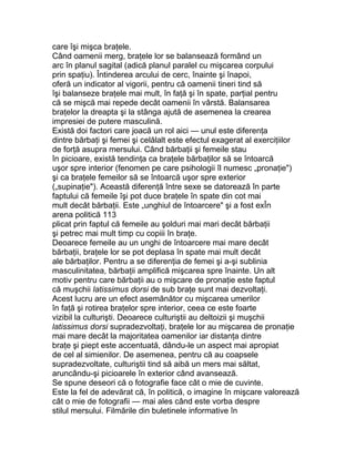care îşi mişca braţele.
Când oamenii merg, braţele lor se balansează formând un
arc în planul sagital (adică planul paralel cu mişcarea corpului
prin spaţiu). Întinderea arcului de cerc, înainte şi înapoi,
oferă un indicator al vigorii, pentru că oamenii tineri tind să
îşi balanseze braţele mai mult, în faţă şi în spate, parţial pentru
că se mişcă mai repede decât oamenii în vârstă. Balansarea
braţelor la dreapta şi la stânga ajută de asemenea la crearea
impresiei de putere masculină.
Există doi factori care joacă un rol aici — unul este diferenţa
dintre bărbaţi şi femei şi celălalt este efectul exagerat al exerciţiilor
de forţă asupra mersului. Când bărbaţii şi femeile stau
în picioare, există tendinţa ca braţele bărbaţilor să se întoarcă
uşor spre interior (fenomen pe care psihologii îl numesc „pronaţie")
şi ca braţele femeilor să se întoarcă uşor spre exterior
(„supinaţie"). Această diferenţă între sexe se datorează în parte
faptului că femeile îşi pot duce braţele în spate din cot mai
mult decât bărbaţii. Este „unghiul de întoarcere" şi a fost exÎn
arena politică 113
plicat prin faptul că femeile au şolduri mai mari decât bărbaţii
şi petrec mai mult timp cu copiii în braţe.
Deoarece femeile au un unghi de întoarcere mai mare decât
bărbaţii, braţele lor se pot deplasa în spate mai mult decât
ale bărbaţilor. Pentru a se diferenţia de femei şi a-şi sublinia
masculinitatea, bărbaţii amplifică mişcarea spre înainte. Un alt
motiv pentru care bărbaţii au o mişcare de pronaţie este faptul
că muşchii latissimus dorsi de sub braţe sunt mai dezvoltaţi.
Acest lucru are un efect asemănător cu mişcarea umerilor
în faţă şi rotirea braţelor spre interior, ceea ce este foarte
vizibil la culturişti. Deoarece culturiştii au deltoizii şi muşchii
latissimus dorsi supradezvoltaţi, braţele lor au mişcarea de pronaţie
mai mare decât la majoritatea oamenilor iar distanţa dintre
braţe şi piept este accentuată, dându-le un aspect mai apropiat
de cel al simienilor. De asemenea, pentru că au coapsele
supradezvoltate, culturiştii tind să aibă un mers mai săltat,
aruncându-şi picioarele în exterior când avansează.
Se spune deseori că o fotografie face cât o mie de cuvinte.
Este la fel de adevărat că, în politică, o imagine în mişcare valorează
cât o mie de fotografii — mai ales când este vorba despre
stilul mersului. Filmările din buletinele informative în
 