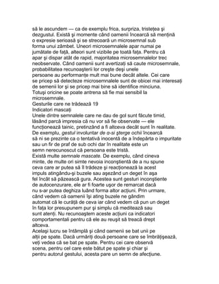 să le ascundem — ca de exemplu frica, surpriza, tristeţea şi
dezgustul. Există şi momente când oamenii încearcă să menţină
o expresie serioasă şi se strecoară un microsemnal sub
forma unui zâmbet. Uneori microsemnalele apar numai pe
jumătate de faţă, alteori sunt vizibile pe toată faţa. Pentru că
apar şi dispar atât de rapid, majoritatea microsemnalelor trec
neobservate. Când oamenii sunt avertizaţi să caute microsemnale,
probabilitatea recunoaşterii lor creşte deşi unele
persoane au performanţe mult mai bune decât altele. Cei care
se pricep să detecteze microsemnalele sunt de obicei mai interesaţi
de semenii lor şi se pricep mai bine să identifice minciuna.
Totuşi oricine se poate antrena să fie mai sensibil la
microsemnale.
Gesturile care ne trădează 19
Indicatori mascaţi
Unele dintre semnalele care ne dau de gol sunt făcute timid,
lăsând parcă impresia că nu vor să fie observate — ele
funcţionează tainic, pretinzând a fi altceva decât sunt în realitate.
De exemplu, gestul involuntar de α-si şterge ochii încearcă
să ni se prezinte ca o tentativă inocentă de a îndepărta o impuritate
sau un fir de praf de sub ochi dar în realitate este un
semn nerecunoscut că persoana este tristă.
Există multe semnale mascate. De exemplu, când cineva
minte, de multe ori simte nevoia inconştientă de a nu spune
ceva care ar putea să îl trădeze şi reacţionează la acest
impuls atingându-şi buzele sau aşezând un deget în aşa
fel încât să păzească gura. Acestea sunt gesturi inconştiente
de autocenzurare, ele ar fi foarte uşor de remarcat dacă
nu s-ar putea deghiza luând forma altor acţiuni. Prin urmare,
când vedem că oamenii îşi ating buzele ne gândim
automat că le curăţă de ceva iar când vedem că pun un deget
în faţa lor presupunem pur şi simplu că meditează sau
sunt atenţi. Nu recunoaştem aceste acţiuni ca indicatori
comportamentali pentru că ele au reuşit să treacă drept
altceva.
Acelaşi lucru se întâmplă şi când oamenii se bat unii pe
alţii pe spate. Dacă urmăriţi două persoane care se îmbrăţişează,
veţi vedea că se bat pe spate. Pentru cei care observă
scena, pentru cel care este bătut pe spate şi chiar şi
pentru autorul gestului, acesta pare un semn de afecţiune.
 