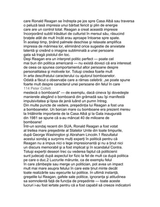 care Ronald Reagan se îndrepta pe jos spre Casa Albă sau traversa
o peluză lasă impresia unui bărbat fericit şi plin de energie
care are un control total. Reagan a creat această impresie
încorporând subtil trăsături de culturist în mersul său, răsucind
braţele atât de mult încât erau aproape întoarse spre spate.
În acelaşi timp, ţinând palmele deschise şi relaxate amplifica
impresia de mărimea lor, eliminând orice sugestie de anxietate
latentă şi creând o imagine subliminală a unei persoane
gata să tragă pistolul din toc.
Deşi Reagan era un interpret politic perfect — poate cel
mai bun din politica americană — nu există dovezi că era interesat
de ceea ce spunea comportamentul altor persoane despre
personalitatea şi motivele lor. Totuşi credea foarte mult
în arta descifratului caracterului cu ajutorul bomboanelor.
Odată a făcut o observaţie care a rămas celebră: „se poate spune
foarte mult despre caracterul unei persoane din felul în care
114 Peter Collett
mestecă o bomboană" — de exemplu, dacă cineva îşi dovedeşte
manierele alegând o bomboană din grămadă sau îşi manifestă
impulsivitatea şi lipsa de jenă luând un pumn întreg.
Din multe puncte de vedere, preşedinţia lui Reagan a fost una
a bomboanelor. Un borcan mare cu bomboane era prezent mereu
la întâlnirile importante de la Casa Albă şi la Gala inaugurală
din 1981 se spune că s-au mâncat 40 de milioane de
bomboane!
Într-un sondaj recent din SUA, Ronald Reagan a fost votat
al treilea mare preşedinte al Statelor Unite din toate timpurile,
după George Washington şi Abraham Lincoln.1 Rezultatul
acestui sondaj a surprins mulţi experţi în politică pentru că
Reagan nu a impus nici o lege impresionantă şi nu a ţinut nici
un discurs memorabil şi a fost implicat şi în scandalul Contra.
Totuşi experţii deseori trec cu vederea faptul că politicienii
sunt judecaţi după aspectul lor fizic la fel de mult ca după politica
pe care o duc.2 Lucrurile mărunte, ca de exemplu felul
în care zâmbeşte sau merge un politician, pot avea un impact
mult mai mare asupra felului în care este ţinut minte decât
toate realizările sau eşecurile lui politice. In ultimă instanţă,
greşelile lui Reagan, gafele sale politice, ignoranţa şi atitudinea
sa somnolentă faţă de funcţia de preşedinte — toate aceste
lucruri i-au fost iertate pentru că a fost capabil să creeze indicatorii
 
