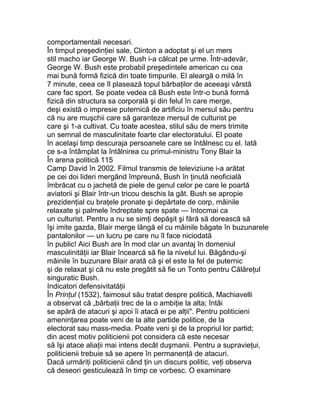 comportamentali necesari.
În timpul preşedinţiei sale, Clinton a adoptat şi el un mers
stil macho iar George W. Bush i-a călcat pe urme. Într-adevăr,
George W. Bush este probabil preşedintele american cu cea
mai bună formă fizică din toate timpurile. El aleargă o milă în
7 minute, ceea ce îl plasează topul bărbaţilor de aceeaşi vârstă
care fac sport. Se poate vedea că Bush este într-o bună formă
fizică din structura sa corporală şi din felul în care merge,
deşi există o impresie puternică de artificiu în mersul său pentru
că nu are muşchii care să garanteze mersul de culturist pe
care şi 1-a cultivat. Cu toate acestea, stilul său de mers trimite
un semnal de masculinitate foarte clar electoratului. El poate
în acelaşi timp descuraja persoanele care se întâlnesc cu el. Iată
ce s-a întâmplat la întâlnirea cu primul-ministru Tony Blair la
În arena politică 115
Camp David în 2002. Filmul transmis de televiziune i-a arătat
pe cei doi lideri mergând împreună, Bush în ţinută neoficială
îmbrăcat cu o jachetă de piele de genul celor pe care le poartă
aviatorii şi Blair într-un tricou deschis la gât. Bush se apropie
prezidenţial cu braţele pronate şi depărtate de corp, mâinile
relaxate şi palmele îndreptate spre spate — întocmai ca
un culturist. Pentru a nu se simţi depăşit şi fără să dorească să
îşi imite gazda, Blair merge lângă el cu mâinile băgate în buzunarele
pantalonilor — un lucru pe care nu îl face niciodată
în public! Aici Bush are în mod clar un avantaj în domeniul
masculinităţii iar Blair încearcă să fie la nivelul lui. Băgându-şi
mâinile în buzunare Blair arată că şi el este la fel de puternic
şi de relaxat şi că nu este pregătit să fie un Tonto pentru Călăreţul
singuratic Bush.
Indicatori defensivitatăţii
În Prinţul (1532), faimosul său tratat despre politică, Machiavelli
a observat că „bărbaţii trec de la o ambiţie la alta; întâi
se apără de atacuri şi apoi îi atacă ei pe alţii". Pentru politicieni
ameninţarea poate veni de la alte partide politice, de la
electorat sau mass-media. Poate veni şi de la propriul lor partid;
din acest motiv politicienii pot considera că este necesar
să îşi atace aliaţii mai intens decât duşmanii. Pentru a supravieţui,
politicienii trebuie să se apere în permanenţă de atacuri.
Dacă urmăriţi politicienii când ţin un discurs politic, veţi observa
că deseori gesticulează în timp ce vorbesc. O examinare
 