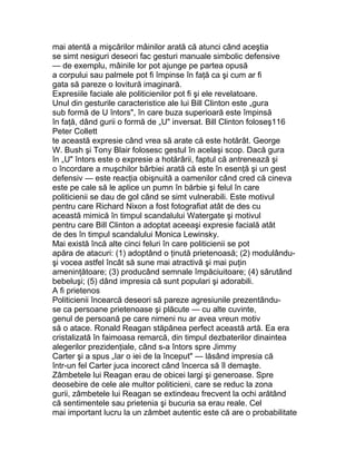 mai atentă a mişcărilor mâinilor arată că atunci când aceştia
se simt nesiguri deseori fac gesturi manuale simbolic defensive
— de exemplu, mâinile lor pot ajunge pe partea opusă
a corpului sau palmele pot fi împinse în faţă ca şi cum ar fi
gata să pareze o lovitură imaginară.
Expresiile faciale ale politicienilor pot fi şi ele revelatoare.
Unul din gesturile caracteristice ale lui Bill Clinton este „gura
sub formă de U întors", în care buza superioară este împinsă
în faţă, dând gurii o formă de „U" inversat. Bill Clinton foloseş116
Peter Collett
te această expresie când vrea să arate că este hotărât. George
W. Bush şi Tony Blair folosesc gestul în acelaşi scop. Dacă gura
în „U" întors este o expresie a hotărârii, faptul că antrenează şi
o încordare a muşchilor bărbiei arată că este în esenţă şi un gest
defensiv — este reacţia obişnuită a oamenilor când cred că cineva
este pe cale să le aplice un pumn în bărbie şi felul în care
politicienii se dau de gol când se simt vulnerabili. Este motivul
pentru care Richard Nixon a fost fotografiat atât de des cu
această mimică în timpul scandalului Watergate şi motivul
pentru care Bill Clinton a adoptat aceeaşi expresie facială atât
de des în timpul scandalului Monica Lewinsky.
Mai există încă alte cinci feluri în care politicienii se pot
apăra de atacuri: (1) adoptând o ţinută prietenoasă; (2) modulându-
şi vocea astfel încât să sune mai atractivă şi mai puţin
ameninţătoare; (3) producând semnale împăciuitoare; (4) sărutând
bebeluşi; (5) dând impresia că sunt populari şi adorabili.
A fi prietenos
Politicienii încearcă deseori să pareze agresiunile prezentându-
se ca persoane prietenoase şi plăcute — cu alte cuvinte,
genul de persoană pe care nimeni nu ar avea vreun motiv
să o atace. Ronald Reagan stăpânea perfect această artă. Ea era
cristalizată în faimoasa remarcă, din timpul dezbaterilor dinaintea
alegerilor prezidenţiale, când s-a întors spre Jimmy
Carter şi a spus „Iar o iei de la început" — lăsând impresia că
într-un fel Carter juca incorect când încerca să îl demaşte.
Zâmbetele lui Reagan erau de obicei largi şi generoase. Spre
deosebire de cele ale multor politicieni, care se reduc la zona
gurii, zâmbetele lui Reagan se extindeau frecvent la ochi arătând
că sentimentele sau prietenia şi bucuria sa erau reale. Cel
mai important lucru la un zâmbet autentic este că are o probabilitate
 