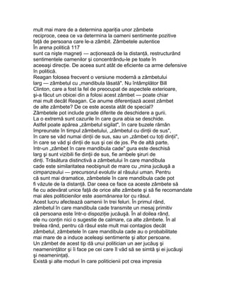 mult mai mare de a determina apariţia unor zâmbete
reciproce, ceea ce va determina la oameni sentimente pozitive
faţă de persoana care le-a zâmbit. Zâmbetele autentice
În arena politică 117
sunt ca nişte magneţi — acţionează de la distanţă, restructurând
sentimentele oamenilor şi concentrându-le pe toate în
aceeaşi direcţie. De aceea sunt atât de eficiente ca arme defensive
în politică.
Reagan folosea frecvent o versiune modernă a zâmbetului
larg — zâmbetul cu „mandibula lăsată". Nu întâmplător Bill
Clinton, care a fost la fel de preocupat de aspectele exterioare,
şi-a făcut un obicei din a folosi acest zâmbet — poate chiar
mai mult decât Reagan. Ce anume diferenţiază acest zâmbet
de alte zâmbete? De ce este acesta atât de special?
Zâmbetele pot include grade diferite de deschidere a gurii.
La o extremă sunt cazurile în care gura abia se deschide.
Astfel poate apărea „zâmbetul sigilat", în care buzele rămân
împreunate în timpul zâmbetului, „zâmbetul cu dinţii de sus",
în care se văd numai dinţii de sus, sau un „zâmbet cu toţi dinţii",
în care se văd şi dinţii de sus şi cei de jos. Pe de altă parte,
într-un „zâmbet în care mandibula cade" gura este deschisă
larg şi sunt vizibili fie dinţii de sus, fie ambele şiruri de
dinţi. Trăsătura distinctivă a zâmbetului în care mandibula
cade este similaritatea neobişnuit de mare cu „mina jucăuşă a
cimpanzeului — precursorul evolutiv al râsului uman. Pentru
că sunt mai dramatice, zâmbetele în care mandibula cade pot
fi văzute de la distanţă. Dar ceea ce face ca aceste zâmbete să
fie cu adevărat unice faţă de orice alte zâmbete şi să fie recomandate
mai ales politicienilor este asemănarea lor cu râsul.
Acest lucru afectează oamenii în trei feluri. În primul rând,
zâmbetul în care mandibula cade transmite un mesaj primitiv
că persoana este într-o dispoziţie jucăuşă. În al doilea rând,
ele nu conţin nici o sugestie de calmare, ca alte zâmbete. În al
treilea rând, pentru că râsul este mult mai contagios decât
zâmbetul, zâmbetele în care mandibula cade au o probabilitate
mai mare de a induce aceleaşi sentimente şi altor persoane.
Un zâmbet de acest tip dă unui politician un aer jucăuş şi
neameninţător şi îi face pe cei care îl văd să se simtă şi ei jucăuşi
şi neameninţaţi.
Există şi alte moduri în care politicienii pot crea impresia
 