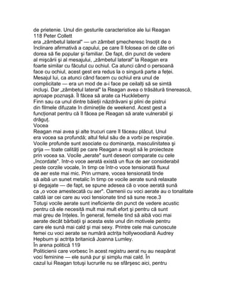 de prietenie. Unul din gesturile caracteristice ale lui Reagan
118 Peter Collett
era „zâmbetul lateral" — un zâmbet şmecheresc însoţit de o
înclinare afirmativă a capului, pe care îl folosea ori de câte ori
dorea să fie popular şi familiar. De fapt, din punct de vedere
al mişcării şi al mesajului, „zâmbetul lateral" la Reagan era
foarte similar cu făcutul cu ochiul. Ca atunci când o persoană
face cu ochiul, acest gest era redus la o singură parte a feţei.
Mesajul lui, ca atunci când facem cu ochiul era unul de
complicitate — era un mod de a-i face pe ceilalţi să se simtă
incluşi. Dar „zâmbetul lateral" la Reagan avea o trăsătură tinerească,
aproape poznaşă. Îl făcea să arate ca Huckleberry
Finn sau ca unul dintre băieţii năzdrăvani şi plini de pistrui
din filmele difuzate în dimineţile de weekend. Acest gest a
funcţionat pentru că îl făcea pe Reagan să arate vulnerabil şi
drăguţ.
Vocea
Reagan mai avea şi alte trucuri care îl făceau plăcut. Unul
era vocea sa profundă; altul felul său de a vorbi pe respiraţie.
Vocile profunde sunt asociate cu dominanţa, masculinitatea şi
grija — toate calităţi pe care Reagan a reuşit să le proiecteze
prin vocea sa. Vocile „aerate" sunt deseori comparate cu cele
„încordate". într-o voce aerată există un flux de aer considerabil
peste corzile vocale, în timp ce într-o voce tensionată fluxul
de aer este mai mic. Prin urmare, vocea tensionată tinde
să aibă un sunet metalic în timp ce vocile aerate sună relaxate
şi degajate — de fapt, se spune adesea că o voce aerată sună
ca „o voce amestecată cu aer". Oamenii cu voci aerate au o tonalitate
caldă iar cei care au voci tensionate tind să sune rece.3
Totuşi vocile aerate sunt ineficiente din punct de vedere acustic
pentru că ele necesită mult mai mult efort şi pentru că sunt
mai greu de înţeles. În general, femeile tind să aibă voci mai
aerate decât bărbaţii şi acesta este unul din motivele pentru
care ele sună mai cald şi mai sexy. Printre cele mai cunoscute
femei cu voci aerate se numără actriţa hollywoodiană Audrey
Hepburn şi actriţa britanică Joanna Lumley.
În arena politică 119
Politicienii care vorbesc în acest registru aerat nu au neapărat
voci feminine — ele sună pur şi simplu mai cald. În
cazul lui Reagan totuşi lucrurile nu se sfârşesc aici, pentru
 