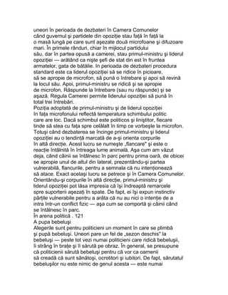 uneori în perioada de dezbateri în Camera Comunelor
când guvernul şi partidele din opoziţie stau faţă în faţă la
o masă lungă pe care sunt aşezate două microfoane şi difuzoare
mari. În primele rânduri, chiar în mijlocul partidului
său, dar în partea opusă a camerei, stau primul-ministru şi liderul
opoziţiei — arătând ca nişte şefi de stat din est în fruntea
armatelor, gata de bătălie. In perioada de dezbateri procedura
standard este ca liderul opoziţiei să se ridice în picioare,
să se apropie de microfon, să pună o întrebare şi apoi să revină
la locul său. Apoi, primul-ministru se ridică şi se apropie
de microfon. Răspunde la întrebare (sau nu răspunde) şi se
aşază. Regula Camerei permite liderului opoziţiei să pună în
total trei întrebări.
Poziţia adoptată de primul-ministru şi de liderul opoziţiei
în faţa microfonului reflectă temperatura schimbului politic
care are loc. Dacă schimbul este politicos şi liniştitor, fiecare
tinde să stea cu faţa spre celălalt în timp ce vorbeşte la microfon.
Totuşi când dezbaterea se încinge primul-ministru şi liderul
opoziţiei au o tendinţă marcată de a-şi orienta corpurile
în altă direcţie. Acest lucru se numeşte „flancare" şi este o
reacţie întâlnită în întreaga lume animală. Aşa cum am văzut
deja, când câinii se întâlnesc în parc pentru prima oară, de obicei
se apropie unul de altul din lateral, prezentându-şi partea
vulnerabilă, flancurile, pentru a semnala că nu intenţionează
să atace. Exact acelaşi lucru se petrece şi în Camera Comunelor.
Orientându-şi corpurile în altă direcţie, primul-ministru şi
liderul opoziţiei pot lăsa impresia că îşi îndreaptă remarcele
spre suporterii aşezaţi în spate. De fapt, ei îşi expun instinctiv
părţile vulnerabile pentru a arăta că nu au nici o intenţie de a
intra într-un conflict fizic — aşa cum se comportă şi câinii când
se întâlnesc în parc.
În arena politică . 121
A pupa bebeluşi
Alegerile sunt pentru politicieni un moment în care se plimbă
şi pupă bebeluşi. Uneori pare un fel de „sezon deschis" la
bebeluşi — peste tot vezi numai politicieni care ridică bebeluşii,
îi strâng în braţe şi îi sărută pe obraz. În general, se presupune
că politicienii sărută bebeluşi pentru că vor ca oamenii
să creadă că sunt sănătoşi, ocrotitori şi iubitori. De fapt, sărutatul
bebeluşilor nu este nimic de genul acesta — este numai
 