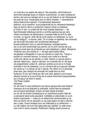 un mod de a se apăra de atacuri. De exemplu, când babuinul
dominant aleargă după un babuin subordonat, nu este neobişnuit
pentru cel care se retrage să ia un pui de babuin şi să-l folosească
pe post de scut. Acest gest are un efect imediat — neutralizând
atacul babuinului agresiv. Funcţionează deoarece
babuinii, ca şi oamenii, sunt programaţi să nu rănească bebeluşii.
Aşa că atunci când un politician mascul ridică un bebeluş
şi îl ţine în aer, nu arată cât de mult iubeşte bebeluşii — de
fapt foloseşte bebeluşul pentru a anihila agresiunea pe care
simte inconştient că electoratul o nutreşte faţă de el.6 Cu alte
cuvinte, nu spune „Iată cât de mult iubesc eu bebeluşii; nu sunt
un tip drăguţ?", ci spune „Iată. Ţin în braţe un bebeluş. Nu încercaţi
să mă loviţi! Aţi putea răni accidental bebeluşul!"
Există politicieni care nu sărută bebeluşi, probabil pentru
că nu se simt ameninţaţi sau pentru că nu simt nevoia de a-şi
asigura acest gen de protecţie pe care bebeluşii o oferă. Margaret
Thatcher era unul dintre ei — de fapt este foarte dificil
să găseşti o fotografie în care ea sărută un copil mic. Totuşi a
existat un moment faimos, în timpul unei vizite la o fermă,
unde era cât pe ce să sărute un viţel. Istoria nu spune dacă a
sărutat viţelul sau , dacă a sărutat, ce a sărutat din el. Se pare
că preşedintele Lindon B. Johnson prefera şi el să ia în braţe
animale în loc de bebeluşi. La un moment dat şi-a apucat câinele
de urechi şi 1-a ridicat ca să-1 sărute. Pe câine nu l-a deranjat
prea tare, dar iubitorii de animale din toată ţara au fost
furibunzi. În loc să îl facă pe LBJ mai iubit, gestul a avut exact
efectul contrar şi la scurt timp de la acest eveniment popularitatea
sa a început să intre în declin.
122 Peter Collett
Adularea
Un alt mod în care politicienii pot devia agresiunile este lăsând
impresia că sunt populari şi adorabili. Acest fapt se bazează
pe principiul psihologic simplu că este foarte probabil
ca noi să ne simţim predispuşi la un sentiment pozitiv faţă de
o persoană dacă este populară. Calităţile ei adevărate nu sunt
foarte importante — ceea ce ne determină sentimentele şi ne
face să dorim să ne asociem cu ea este faptul că alţii o admiră
sau o plac. Exact acelaşi lucru se întâmplă şi cu politicienii —
cu cât vedem că sunt mai aplaudaţi sau adulaţi, cu atât cresc
mai mult în stima noastră. Politicienii înţeleg acest proces şi
 