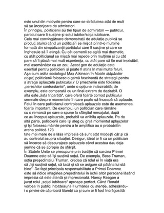 este unul din motivele pentru care se străduiesc atât de mult
să se înconjoare de admiratori.
În principiu, politicienii au trei tipuri de admiratori — publicul,
partidul care îi susţine şi soţul iubitor/soţia iubitoare.
Cele mai convingătoare demonstraţii de adulaţie publică se
produc atunci când un politician se mişcă printr-o mulţime
formată din simpatizanţii partidului care îl susţine şi care se
înghesuie să îl atingă. Cu cât oamenii se agită mai dramatic,
cu atât politicianul se mişcă mai repede prin mulţime şi cu cât
pare să îi placă mai mult experienţa, cu atât pare să fie mai irezistibil,
mai asemănător cu un zeu. Acest gen de adulaţie este
esenţial pentru politicieni şi poate fi atins în mai multe feluri.
Aşa cum arăta sociologul Max Atkinson în Vocile stăpânilor
noştri, politicienii folosesc o gamă fascinantă de strategii pentru
a atrage aplauzele publicului.7 O şmecherie este folosirea
„perechilor contrastante", unde o opţiune indezirabilă, de
exemplu, este comparată cu un final extrem de dezirabil. O
alta este „lista tripartită", care oferă foarte comod publicului
semnale despre momentele în care poate să înceapă să aplaude.
Felul în care politicianul controlează aplauzele este de asemenea
foarte important. De exemplu, un politician care rămâne
cu o remarcă pe care o spune la sfârşitul mesajului, după
ce au început aplauzele, probabil va anihila aplauzele. Pe de
altă parte, politicienii care îşi aleg cu grijă momentul aplauzelor
şi îşi folosesc mâinile pentru a le amplifica au o probabiliÎn
arena politică 123
tate mai mare de a lăsa impresia că sunt atât modeşti cât şi că
au controlul asupra situaţiei. Desigur, ideal ar fi ca un politician
să încerce să descurajeze aplauzele când acestea dau deja
semne că se apropie de sfârşit.
În Statele Unite se presupune prin tradiţie că sarcina Primei
Doamne este să îşi susţină soţul. De exemplu, Bess Truman,
soţia preşedintelui Truman, credea că rolul ei în viaţă era
să „îşi susţină soţul, să tacă şi să se asigure că pălăria lui stă
bine". De fapt principala responsabilitate a Primei Doamne
este să ridice imaginea preşedintelui în ochii altor persoane lăsând
impresia că este atentă şi impresionată. Nancy Reagan a
jucat rolul „soţiei iubitoare" aproape perfect. Când Ronald
vorbea în public întotdeauna îl urmărea cu atenţie, adresându-
i o privire de căprioară Bambi ca şi cum ar fi fost îndrăgostită
 
