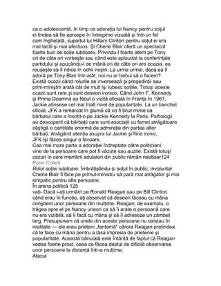 ca o adolescentă. In timp ce adoraţia lui Nancy pentru soţul
ei tindea să fie aproape în întregime vizuală şi într-un fel
cam îngheţată, suportul lui Hillary Clinton pentru soţul ei era
mai tactil şi mai afectuos. Şi Cherie Blair oferă un spectacol
foarte bun de soţie iubitoare. Privindu-l foarte atent pe Tony
ori de câte ori vorbeşte sau când este aplaudat la conferinţele
partidului şi apucându-l de mână ori de câte ori are ocazia, ea
reuşeşte să îl ridice în ochii noştri. La urma urmei, dacă ea îl
adoră pe Tony Blair într-atât, noi nu ar trebui să o facem?
Există ocazii când rolurile se inversează şi preşedinţii sau
prim-miniştrii arată cât de mult îşi iubesc soţiile. Totuşi aceste
ocazii sunt rare şi sunt deseori ironice. Când John F. Kennedy
şi Prima Doamnă au făcut o vizită oficială în Franţa în 1961,
Jackie atinsese cel mai înalt nivel de popularitate. La un banchet
oficial, JFK a remarcat în glumă că va fi ţinut minte ca
bărbatul care a însoţit-o pe Jackie Kennedy la Paris. Psihologii
au descoperit că bărbaţii care sunt asociaţii cu femei atrăgătoare
câştigă o cantitate enormă de admiraţie din partea altor
bărbaţi. Atrăgând atenţia asupra lui Jackie şi fiind ironic,
JFK îşi făcea singur o favoare.
Cea mai mare parte a adoraţiei îndreptate către politicieni
vine de la persoane care pot fi văzute sau auzite. Există totuşi
cazuri în care membrii adulatori din public rămân neobser124
Peter Collett
Rolul soţiei iubitoare. Îmbrăţişându-şi soţul în public, involuntar
Cherie Blair îl face pe primul-ministru să pară mai atrăgător şi mai
simpatic pentru alte persoane.
În arena politică 125
vaţi- Dacă i-aţi urmărit pe Ronald Reagan sau pe Bill Clinton
când erau în funcţie, aţi observat că deseori făceau cu mâna
conştient unor persoane din mulţime. Reagan, de exemplu, o
trăgea spre el pe Nancy uneori ca să îi arate o persoană care
nu era vizibilă, să îi facă cu mâna şi să îi adreseze un zâmbet
larg. Presupunem că unele din aceste persoane nu existau în
realitate — ele erau prieteni „fantomă" cărora Reagan pretindea
că le face cu mâna pentru a lăsa impresia de prietenie şi
popularitate. Această bănuială este întărită de faptul că Reagan
vedea foarte prost, ceea ce făcea destul de dificilă observarea
unor persoane la distanţă într-o mulţime.
Atacul
 