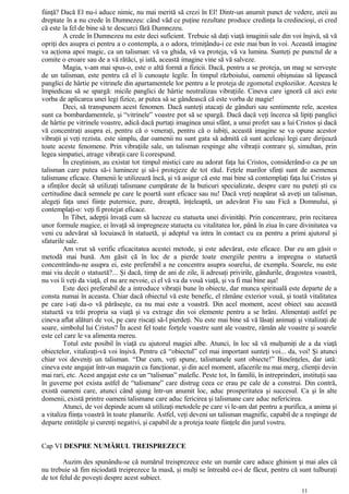 fiinţă? Dacă El nu-i aduce nimic, nu mai merită să crezi în El! Dintr-un anumit punct de vedere, ateii au
dreptate în a nu crede în Dumnezeu: când văd ce puţine rezultate produce credinţa la credincioşi, ei cred
că este la fel de bine să te descurci fără Dumnezeu.
A crede în Dumnezeu nu este deci suficient. Trebuie să daţi viaţă imaginii sale din voi înşivă, să vă
opriţi des asupra ei pentru a o contempla, a o adora, trimiţându-i ce este mai bun în voi. Această imagine
va acţiona apoi magic, ca un talisman: vă va ghida, vă va proteja, vă va lumina. Sunteţi pe punctul de a
comite o eroare sau de a vă rătăci, şi iată, această imagine vine să vă salveze.
Magia, v-am mai spus-o, este o altă formă a fizicii. Dacă, pentru a se proteja, un mag se serveşte
de un talisman, este pentru că el îi cunoaşte legile. În timpul războiului, oamenii obişnuiau să lipească
panglici de hârtie pe vitrinele din apartamentele lor pentru a le proteja de zgomotul exploziilor. Acestea le
împiedicau să se spargă: micile panglici de hârtie neutralizau vibraţiile. Cineva care ignoră că aici este
vorba de aplicarea unei legi fizice, ar putea să se gândească că este vorba de magie!
Deci, să transpunem acest fenomen. Dacă sunteţi atacaţi de gânduri sau sentimente rele, acestea
sunt ca bombardamentele, şi “vitrinele” voastre pot să se spargă. Dacă dacă veţi încerca să lipiţi panglici
de hârtie pe vitrinele voastre, adică dacă purtaţi imaginea unui sfânt, a unui profet sau a lui Cristos şi dacă
vă concentraţi asupra ei, pentru că o veneraţi, pentru că o iubiţi, această imagine se va opune acestor
vibraţii şi veţi rezista. este simplu, dar oamenii nu sunt gata să admită că sunt aceleaşi legi care dirijează
toate aceste fenomene. Prin vibraţiile sale, un talisman respinge alte vibraţii contrare şi, simultan, prin
legea simpatiei, atrage vibraţii care îi corespund.
În creştinism, au existat tot timpul mistici care au adorat faţa lui Cristos, considerând-o ca pe un
talisman care putea să-i lumineze şi să-i protejeze de tot răul. Feţele marilor sfinţi sunt de asemenea
talismane eficace. Oamenii le utilizează încă, şi vă asigur că este mai bine să contemplaţi faţa lui Cristos şi
a sfinţilor decât să utilizaţi talismane cumpărate de la buticuri specializate, despre care nu puteţi şti cu
certitudine dacă semnele pe care le poartă sunt eficace sau nu! Dacă vreţi neapărat să aveţi un talisman,
alegeţi faţa unei fiinţe puternice, pure, dreaptă, înţeleaptă, un adevărat Fiu sau Fică a Domnului, şi
contemplaţi-o: veţi fi protejat eficace.
În Tibet, adepţii învaţă cum să lucreze cu statueta unei divinităţi. Prin concentrare, prin recitarea
unor formule magice, ei învaţă să impregneze statueta cu vitalitatea lor, până în ziua în care divinitatea va
veni cu adevărat să locuiască în statuetă, şi adeptul va intra în contact cu ea pentru a primi ajutorul şi
sfaturile sale.
Am vrut să verific eficacitatea acestei metode, şi este adevărat, este eficace. Dar eu am găsit o
metodă mai bună. Am găsit că în loc de a pierde toate energiile pentru a impregna o statuetă
concentrându-ne asupra ei, este preferabil a ne concentra asupra soarelui, de exemplu. Soarele, nu este
mai viu decât o statuetă?... Şi dacă, timp de ani de zile, îi adresaţi privirile, gândurile, dragostea voastră,
nu voi îi veţi da viaţă, el nu are nevoie, ci el vă va da vouă viaţă, şi va fi mai bine aşa!
Este deci preferabil de a introduce vibraţii bune în obiecte, dar munca spirituală este departe de a
consta numai în aceasta. Chiar dacă obiectul vă este benefic, el rămâne exterior vouă, şi toată vitalitatea
pe care i-aţi da-o vă părăseşte, ea nu mai este a voastră. Din acel moment, acest obiect sau această
statuetă va trăi propria sa viaţă şi va extrage din voi elemente pentru a se hrăni. Alimentaţi astfel pe
cineva aflat alături de voi, pe care riscaţi să-l pierdeţi. Nu este mai bine să vă lăsaţi animaţi şi vitalizaţi de
soare, simbolul lui Cristos? În acest fel toate forţele voastre sunt ale voastre, rămân ale voastre şi soarele
este cel care le va alimenta mereu.
Totul este posibil în viaţă cu ajutorul magiei albe. Atunci, în loc să vă mulţumiţi de a da viaţă
obiectelor, vitalizaţi-vă voi înşivă. Pentru că “obiectul” cel mai important sunteţi voi... da, voi! Şi atunci
chiar voi deveniţi un talisman. “Dar cum, veţi spune, talismanele sunt obiecte!” Bineînţeles, dar iată:
cineva este angajat într-un magazin ca funcţionar, şi din acel moment, afacerile nu mai merg, clienţii devin
mai rari, etc. Acest angajat este ca un “talisman” malefic. Peste tot, în familii, în intreprinderi, instituţii sau
în guverne pot exista astfel de “talismane” care distrug ceea ce erau pe cale de a construi. Din contră,
există oameni care, atunci când ajung într-un anumit loc, aduc prosperitatea şi succesul. Ca şi în alte
domenii, există printre oameni talismane care aduc fericirea şi talismane care aduc nefericirea.
Atunci, de voi depinde acum să utilizaţi metodele pe care vi le-am dat pentru a purifica, a anima şi
a vitaliza fiinţa voastră în toate planurile. Astfel, veţi deveni un talisman magnific, capabil de a respinge de
departe entităţile şi curenţi negativi, şi capabil de a proteja toate fiinţele din jurul vostru.
Cap VI DESPRE NUMĂRUL TREISPREZECE
Auzim des spunându-se că numărul treisprezece este un număr care aduce ghinion şi mai ales că
nu trebuie să fim niciodată treiprezece la masă, şi mulţi se întreabă ce-i de făcut, pentru că sunt tulburaţi
de tot felul de poveşti despre acest subiect.
11
 