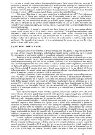 8, 9, nu sunt în sine nici bune nici rele. Dar combinându-le putem forma numere dintre care unele pot fi
distructive şi malefice, iar altele favorabile şi benefice. Scrieţi numai un număr pe uşa cuiva sau daţi-i să
poarte un număr, şi totul începe să-i reuşească sau să-l distrugă. Eu cred aceasta. Cred, pentru că ştiu că
numerele sunt forţe. Cât despre numărul treisprezece, el aduce unora succes şi nenorociri altora. Numărul
treisprezece este de vină? Nu, aceasta depinde de cine sunteţi şi dacă ştiţi să-l utilizaţi.
Veţi spune: “Dar, de ce în viaţa curentă numerele nu ne influenţează mai mult?” Pentru că suntem
prea departe de ele. Dintre toate realităţile pe care le cunoaştem, numerele sunt cele mai abstracte.
Reacţionăm imediat la realităţi sensibile: căldura, frigul, gustul alimentelor, parfumul florilor, sunete,
culori, forme, etc., dar numerele sunt realităţi aşa de subtile, aşa de îndepărtate, că ne par inaccesibile.
Dar dacă ne apropiem de ele spiritual, simţim imediat influenţa lor. este ca în cazul mirosurilor sau
sunetelor: Când sunteţi prea departe, ele nu ajung până la voi, dar apropiaţi-vă, şi veţi fi înspăimântat sau
transportat în paradis.
În principiul lor, în esenţa lor, numerele sunt foarte departe de noi. Cu toate acestea, râurile,
arborii, munţii, nu sunt altceva decât numere, numere materializate. Dacă aprofundăm chestiunea, vom
descoperi că nimic nu există în afara numerelor. Totul este număr. Natura, universul întreg, sunt
construite pe numere, dar sunt atât de bine disimulate încât nu le putem nici asculta, nici simţi, nici
înţelege. Trebuie să ne apropiem de ele, să le penetrăm, să ne dăm seama că vorbesc, cântă, emană
parfumuri... Fără îndoială este greu pentru voi să acceptaţi acestea, dar pentru mine aşa este. Eu o ştiu,
pentru că le-am pipăit, le-am gustat.
Cap VII LUNA, ASTRUL MAGIEI
Luna joacă un rol foarte important în domeniul magiei. Mai întâi, pentru că magicienii au observat
diversele sale faze (creştere, descreştere, lună plină, lună neagră), pentru a se folosi de ele în operaţiile
lor. Apoi, pentru că luna însăşi şi entităţile ce o populează sunt des invocate în aceste operaţii.
Luna este şi astrul magiei albe şi astrul magiei negre. Iniţiaţii au subliniat aceste două aspecte, pur
şi impur, benefic şi malefic. La greci, cele două aspecte erau personificate prin zeiţa Diana (sau Artemis)
numită neprihănita Diana şi prin zeiţa Hecate, divinitate a infernului. Luna este o regiune cu două feţe şi
faţa a ascunsă are proprietatea de a aduna tot răul ce se face pe pământ. Pentru că gândurile, sentimentele
se deplasează: gândurile, sentimentele oamenilor inspiraţi de rău sunt atrase de această faţă ascunsă pe
care Ştiinţa iniţiatică îl numeşte conul negru. Conul negru trimite acest rău pe pământ sub forma
influenţelor nefaste; din această regiune atrag vrăjitorii entităţi tenebroase care tulbură şi pierd oamenii, şi
extrag de asemenea elemente nocive pentru vrăjile şi conjuraţiile lor.
Cât despre cealaltă faţă expusă influenţei soarelui, este regiunea purităţii, regiunea Îngerilor care
aduc viaţa pură. Luna domneşte peste ape. Dacă vreţi să vă purificaţi, să deveniţi precum apa limpede,
trebuie să vă legaţi de lună, dar de regiunea superioară a lunii, pentru că luna coordonează apele cristaline
la fel de bine ca apele poluate. Cum soarele are afinităţi cu focul şi aurul, luna are afinităţi cu apa şi cu
argintul. Cel ce ştie să lucreze cu luna se purifică. Puteţi face acest lucru ţinând în mână un obiect de
argint, legându-vă de Arhenghelul Gabriel, care este Arhanghelul lunii - cum Mihail este Arhanghelul
soarelui - şi pronunţând numele său. Perla, de asemenea, prin emanaţiile sale şi simbolismul său are
afinităţi cu luna.
Luna acţionează magnetic asupra mareelor, vegetaţiei, dar şi asupra ciclurilor femeii. Din acest
motiv vrăjitorii folosesc în special sânge menstrual pentru practicile magice. Sângele este un fluid care
poartă forţe şi energii şi în particular sângele menstrual, cu atât mai mult cu cât pierderea sa este asociată
la femeie cu stări psihice determinate, care impregnează acest sânge.
Ştiinţa iniţiatică învaţă chiar că entităţile lumii astrale sunt acolo, în jurul femeii, gata a se hrăni cu
emanaţiile sângelui ei. Dacă femeia nu este vigilentă, dacă ea se lasă pradă sentimentelor şi gândurilor
inferioare, sau pronunţă răutăţi la adresa cuiva, aceste entităţi pun stăpânire pe emanaţiile sângelui care se
evaporă şi pot face astfel rău oamenilor. De aceea Moise, de exemplu, a interzis femeilor de a intra în
locurile sfinte în timpul perioadei de menstruaţie. În realitate, menstruaţia este neutră în sine, nu are nimic
impur, totul depinde de femeie, de gândurile sale, de sentimentele ei, şi cum le foloseşte. Cât despre
vrăjitoare, este cunoscut că ele utilizează acest sânge în mod conştient pentru a-şi realiza proiectele; ele
impregnează obiecte pentru a hrăni larvele, elementalii, cărora le cere apoi să execute ordinele lor oribile.
Adesea, vrăjitoarele se expun goale pentru a capta influenţele lunii, pentru că ele cunosc puterile
nudităţii. Efectiv, Ştiinţa iniţiatică învaţă că corpul fizic posedă cu adevărat antene eterice, graţie cărora
bărbaţii şi femeile sunt în comunicare cu forţele naturii şi prin care pot astfel emite sau capta curenţi. În
general, veşmintele formează un fel de ecran între corp şi aceste energii cosmice, şi dacă magicienii se
expun goi, este pentru a avea mai multe posibilităţi de a capta aceste energii, de a acţiona asupra lor şi de
a le orienta în direcţia pe care o doresc. Numai că, atunci când vrem să facem rău, nu atragem în noi
13
 