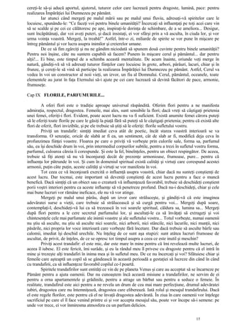 cereţi-le să-şi aducă aportul, ajutorul, tuturor celor care lucrează pentru dragoste, lumină, pace: pentru
realizarea Împărăţiei lui Dumnezeu pe pământ.
Iar atunci când mergeţi pe malul mării sau pe malul unui fluviu, adresaţi-vă spiritelor care le
locuiesc, spunându-le: “Ce faceţi voi pentru binele umanităţii? Încercaţi să influenţaţi pe toţi acei care vin
să se scalde şi pe cei ce călătoresc pe ape, inspiraţi-le dorinţa de schimbare, de a se ameliora... Desigur,
sunt încăpătânaţi, dar voi aveţi puteri, şi dacă insistaţi, ei vor sfârşi prin a vă asculta, în ciuda lor, şi vor
urma voinţa voastră. Mergeţi, la treabă!” Astfel, într-o zi, miliarde de spirite se vor pune în mişcare pe
întreg pământul şi vor lucra asupra inimilor şi creierelor umane.
De ce să fim zgârciţi şi nu ne gândim niciodată să spunem două cuvinte pentru binele umanităţii?
Pentru noi înşine, câte nu suntem capabili să facem? Punem în mişcare cerul şi pământul... dar pentru
alţii!... Ei bine, este timpul de a schimba această mentalitate. De acum înainte, oriunde veţi merge în
natură, gândiţi-vă să vă adresaţi tuturor fiinţelor care locuiesc în grote, arbori, pârâuri, lacuri, chiar şi în
frunze, şi cereţi-le să vină să participe la realizarea Împărăţiei lui Dumnezeu pe pământ. Astfel, Cerul va
vedea în voi un constructor al noii vieţi, un izvor, un fiu al Domnului. Cerul, pământul, oceanele, toate
elementele au jurat în faţa Eternului să-i ajute pe cei care lucrează să devină făcători de pace, armonie,
frumuseţe.
Cap IX FLORILE, PARFUMURILE...
A oferi flori este o tradiţie aproape universal răspândită. Oferim flori pentru a ne manifesta
admiraţia, respectul, dragostea. Femeile, mai ales, sunt sensibile la flori; dacă vreţi să câştigaţi prietenia
unei femei, oferiţi-i flori. Evident, poate acest lucru nu va fi suficient. Există anumite femei cărora puteţi
să le oferiţi toate florile pe care le găsiţi la piaţă fără să puteţi să le câştigaţi prietenia; pentru că există alte
flori de oferit, flori invizibile, şi pe ele trebuie să ştiţi să le oferiţi: florile sufletului vostru.
Priviţi un trandafir: simţiţi imediat ceva atât de poetic, încât starea voastră interioară se va
transforma. O senzaţie, oricât de slabă ar fi ea, un sentiment, cât de slab ar fi, modifică deja ceva în
profunzimea fiinţei voastre. Floarea pe care o priviţi vă vorbeşte prin culorile sale, forma sa, parfumul
său, ea îşi deschide drum în voi, prin intermediul corpurilor subtile, pentru a trezi în sufletul vostru forma,
parfumul, culoarea căreia îi corespunde. Şi este la fel, bineînţeles, pentru un obiect respingător. De aceea,
trebuie să fiţi atenţi să nu vă înconjuraţi decât de prezenţe armonioase, frumoase, pure... pentru că
influenţa lor pătrunde în voi. Şi cum în domeniul spiritual există calităţi şi virtuţi care corespund acestei
armonii, puţin câte puţin, aceste calităţi şi virtuţi se vor manifesta în voi.
Tot ceea ce vă înconjoară exercită o influenţă asupra voastră, chiar dacă nu sunteţi conştienţi de
acest lucru. Dar tocmai, este important să deveniţi conştienţi de acest lucru pentru a face o muncă
benefică. Dacă simţiţi că un obiect sau o creatură vă influenţează favorabil, trebuie să deschideţi conştient
porii voştri interiori pentru ca aceste influenţe să vă penetreze profund. Dacă nu-i deschideţi, chiar şi cele
mai bune lucruri vor rămâne ineficace, ele nu vă vor atinge.
Mergeţi pe malul unui pârâu, după un izvor care străluceşte, şi gândiţi-vă că este imaginea
adevăratei surse a vieţii, care trebuie să strălucească şi să curgă pentru voi... Mergeţi după soare,
contemplaţi-l, deschideţi-vă lui ca să trezească în voi soarele spiritual, căldura sa, lumina sa... Mergeţi
după flori pentru a le cere secretul parfumului lor, şi ascultaţi-le ca să învăţaţi să extrageţi şi voi
chintesenţele cele mai parfumate ale inimii voastre şi ale sufletului vostru... Totul vorbeşte, numai oamenii
nu ştiu să asculte, nu ştiu să asculte nici soarele, nici arborii, nici stâncile, nici lacurile, nici munţii, nici
păsările, nici propria lor voce interioară care vorbeşte fără încetare. Dar dacă trebuie să asculte bârfe sau
calomii, imediat îşi deschid urechile. Nu înţeleg de ce sunt aşa stupizi: sunt atâtea lucruri frumoase de
ascultat, de privit, de înţeles, de ce se opresc tot timpul asupra a ceea ce este inutil şi meschin?
Priviţi acest trandafir: el este mic, dar este mare în mine pentru că îmi revelează multe lucruri, de
aceea îl iubesc. El este fericit, îmi surâde, şi eu la rândul meu îl privesc cu dragoste pentru că el intră în
mine şi trezeşte alţi trandafiri în inima mea şi în sufletul meu. De ce nu încercaţi şi voi? Sfătuiesc chiar şi
femeile care aşteaptă un copil să se gândească în această perioadă a gestaţiei să lucreze din când în când
cu trandafirii, ca să influenţeze favorabil copilul ce-l poartă.
Spiritele trandafirilor sunt entităţi ce vin de pe planeta Venus şi care au acceptat să se încarneze pe
Pământ pentru a ajuta oamenii. Dar nu cunoaştem încă această misiune a trandafirilor, ne servim de ei
pentru a orna apartamentele şi grădinile, pentru a atrage un bărbat sau pentru a seduce o femeie. În
realitate, trandafirul este aici pentru a ne revela un drum de cea mai mare perfecţiune, drumul adevăratei
iubiri, dragostea care nu întemniţează, dragostea care eliberează. Iată rolul şi mesajul trandafirului. Dacă
el este regele florilor, este pentru că el ne învaţă dragostea adevărată. În ziua în care oamenii vor înţelege
sacrificiul pe care el îl face venind printre ei şi vor accepta mesajul său, poate vor începe să-i semene: pe
unde vor trece, ei vor înmiresma atmosfera cu un parfum delicios.
15
 