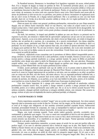 În Paradisul terestru, Dumnezeu i-a încredinţat Evei îngrijirea vegetaţiei, de aceea, trăind printre
flori, Eva a început să degaje ea însăşi un parfum de flori. În momentul primului păcat, ea a pierdut
această calitate. Înainte de cădere, aceste parfumuri emanau din ea pentru că poseda calităţi şi virtuţi care
se manifestau întocmai în plan fizic, sub formă de parfumuri. Pentru că un parfum este expresia fizică a
unei virtuţi, de asemenea, un miros urât este expresia fizică a unui viciu. Dacă femeile sunt acum atât de
atrase de parfumuri şi simt nevoia de a se parfuma, este pentru că doresc inconştient să regăsească acest
dar pe care-l aveau în Paradis, de a degaja natural parfumuri. Dar a se parfuma nu este cea mai bună
metodă: dacă ele vor învăţa să-şi dezvolte anumite calităţi şi virtuţi, ele vor regăsi parfumul lor, ele vor
regăsi adevărata lor frumuseţe.
Dintr-un punct de vedere mai general, problema parfumurilor, mirosurilor pe care fiinţa umană le
degajă, este un subiect foarte interesant. Dacă vă veţi observa, veţi vedea că corpul vostru nu are tot
timpul acelaşi miros. Când sunteţi tulburat, sau furios, veţi remarca că mirosurile devin dezagreabile. Iar
când trăiţi sentimente magnifice, corpul vostru poate produce emanaţii aproape tot atât de parfumate ca
cele ale florilor.
De mult, îmi amintesc, în timpul unei plimbări în pădure pe care am făcut-o cu prietenii mei în
regiunea Lyon-ului, am remarcat o tânără fată de aproximativ optsprezece ani pe care nu am cunoscut-o
până atunci. Aparent, ea nu avea nimic particular, dar când a trecut pe lângă mine, am simţit că degajă un
parfum, dar un parfum de o puritate, de o prospeţime, de o poezie extraordinară. Am rămas stupefiat,
avea, aş putea spune, parfumul unei flori de munte. Eram atât de intrigat, că am întrebat-o dacă s-a
parfumat. Ea mi-a răspuns că nu, şi după expresia feţei sale, era evident că spunea adevărul. Deci corpul
ei degaja acest parfum de flori. Nu am mai revăzut-o după acea plimbare, dar n-am uitat niciodată acel
parfum. Eu nu cred că îşi dădea seama de acest dar extraordinar. Există femei care ar da averi pentru a
avea natural un astfel de parfum.
Vrăjitorii, vrăjitoarele aveau cunoştinţe care le permiteau să fabrice duhori insuportabile pentru a
atrage demonii. Şi dacă există obiceiul de a arde parfumuri, esenţe în temple, biserici şi locuri sacre, este
tocmai pentru a alunga spiritele tenebrelor şi a atrage spiritele luminii. Se spune în Biblie că parfumul
sacrificiilor celor drepţi urca până la nările lui Dumnezeu care se delecta. Da, este adevărat, Dumnezeu
respiră suflete, este o realitate: sufletul celor drepţi degajă un parfum care atrage prezenţa entităţilor
luminoase, şi chiar Sfântul Duh vine să respire parfumul acestor suflete.
Evident, aceste parfumuri spirituale sunt aşa de subtile că nu le putem simţi în planul fizic. În
tinereţea mea în Bulgaria, când locuiam aproape de Maestrul Peter Deunov şi când mă invita să-l vizitez
acasă la el, eram tot timpul impresionat de un parfum ce mă mira, care nu semăna cu un altul, un parfum
care nu venea nici din flori, nici din fructe, din nimic altceva. Era cu siguranţă parfumul sufletului său, a
inimii sale. Eram foarte tânăr, nu puteam încă să-mi explic astfel, dar la fiecare vizită simţeam aceeaşi
senzaţie de puritate, de sfinţenie, ca un parfum, şi nu l-am mai întâlnit în altă parte, pentru că în realitate,
acest parfum nu exista în planul fizic, şi probabil sufletul meu îl percepea în planul astral.
Este deci foarte important de a ajunge prin munca noastră spirituală să ameliorăm calitatea
parfumurilor corpului nostru fizic, nu pentru a atrage oamenii ci pentru a atrage prietenii din lumea
invizibilă, pentru că ei iubesc parfumurile unui suflet pur. De ce să nu le oferim această bucurie? Prin
arderea esenţelor, alungaţi spiritele tenebroase şi atrageţi entităţile celeste, este minunat. Dar aceasta nu
ajunge, trebuie să ştiţi cum să răspândiţi din interior parfumul purităţii, al sfinţeniei.
Cap X FACEM MAGIE CU TOŢII
Pentru majoritatea oamenilor cuvântul “magie” este un cuvânt care îngrijorează. Am văzut oameni
îngroziţi când se pronunţa acest cuvânt în faţa lor. Şi totuşi, toţi fac magie, nu fac decât aceasta, numai că
ei cred că în magie este obligatoriu să faci anumite ceremonii purtând veşminte bizare, bolborosind
incantaţii, pronunţând formule de conjuraţie, de vrajă, şi manipulând în mijlocul vaporilor mai mult sau
mai puţin rău mirositori tot felul de obiecte heteroclite. Şi tocmai aici se înşeală.
Magia, este toată existenţa noastră. Toate actele (adică gesturile, privirile, cuvintele), toate
sentimentele şi gândurile sunt magice. Tot ceea ce omul este susceptibil să facă în cele trei planuri: fizic,
astral, mental, este magie. Şi după natura bună sau rea a ceea ce face, dacă construieşte sau distruge, dacă
crează armonie sau dezordine, el se manifestă ca un mag alb sau negru. Numai ignoranţa oamenilor îi
împiedică de a şti unde se află, şi ce fabrică.
Desigur, pentru majoritatea oamenilor, se poate spune că actele lor nu sunt nici perfect albe nici
perfect negre, ei nu sunt cu adevărat puternici într-o formă de magie sau în alta. Dar faptul că fiecare
bărbat şi fiecare femeie este un magician, o magiciană, este absolut adevărat. Când aveţi sentimente rele,
gânduri rele, este vorba deja de magie neagră, pentru că murdăriţi, dezagregaţi ceva, şi după legile
universale, tot ceea ce produce un astfel de efect intră în categoria magiei negre. Şi tot ceea ce este
armonizează, construieşte, înfrumuseţează, iluminează, intră în categoria magiei albe. Deci, în loc de a
16
 