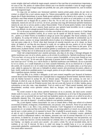 scoate strigăte când aud vorbind de magia neagră, oamenii ar face mai bine să conştientizeze importanţa a
tot ceea ce fac. Da, pentru că vedem destui oameni care n-au deschis niciodată o carte de magie neagră,
care nici măcar nu cred că magia neagră este posibilă, dar care, prin comportamentul lor, sunt în realitate
adevăraţi magicieni negri.
Un mag este un medium care furnizează spiritelor materia primă graţie căreia ele pot intra în
contact cu planul fizic şi pot acţiona asupra lui. Natura preocupărilor sale, activităţile sale fac ca să se
degaje din el fluide determinate şi aceste fluide permit spiritelor de a lua formă şi de a acţiona. La simpla
prezenţă a unei fiinţe animate de gânduri criminale, o multitudine de spirite au şi venit pentru a se servi de
toate miasmele care se degajă din ea, pentru a face rău. Nu ea este cea care face răul, dar furnizează
mijloacele, materia de care ele se servesc. Şi invers, prezenţa unui mag alb furnizează spiritelor luminoase
materia de care ele se servesc pentru a aduce binecuvântări. Vreţi să lucraţi pentru lumină, vreţi să faceţi
bine? Se degajă atunci din voi o materie foarte pură pe care spiritele lumii invizibile vin să o culeagă,
exact cum albinele vin să culeagă nectarul florilor pentru a face mierea.
Vă voi da acum un exemplu pentru a vă arăta cum trebuie să citiţi în cartea naturii vii. Când lăsaţi
resturi de mâncare în bucătăria voastră, de ce sosesc aşa de repede tot felul de insecte, furnici, viespi,
etc... pentru a se hrăni? Pentru că murdăria le atrage pe aceste mici gângănii. Dar faceţi curăţenie, şi ele
vor dispărea. În acelaşi fel trebuie să ştiţi că dacă veţi păstra anumite impurităţi în sentimentele sau în
gândurile voastre, acestea vor atrage indezirabili cărora le place să se hrănească cu aceste murdării, şi nu
veţi mai putea scăpa de ei. Priviţi: chiar dacă încercaţi să omorâţi insectele sau să le vânaţi, nu faceţi
nimic: de îndată ce veţi lăsa din nou deşeuri la iveală, ele vor apărea din nou, pentru că vin tot timpul
altele. Pentru a le alunga, faceţi curăţenie şi gângăniile vor merge să-şi caute hrana în altă parte. Şi în
planul astral, în planul mental, există de asemenea gânduri şi sentimente care fermentează, putrezesc, este
aceeaşi lege. Trebuie deci să vă debarasaţi de aceste impurităţi şi indezirabilii vor pleca.
Când văd comportamentul unor anumite persoane, ştiu deja că ele atrag o întreagă delegaţie de
spirite tenebroase care vin să le solicite, pentru ca ele să intre în confreria lor. Spiritele tenebroase le spun:
“Vei avea bani, vei avea un loc în societate, vei avea o putere formidabilă, vei avea toate femeile pe care
le vei vrea, vino cu noi.” Şi ele sunt atât de ignorante şi proaste încât le urmează. Veţi spune: “Dar n-am
mai văzut aşa ceva!” Ei bine, eu o văd în fiecare zi. Spiritele tenebroase sunt îmbrăcate, ele nu se prezintă
la voi cu coarne, cu o coadă despicată şi cu toate cazanele Infernului, ele nu au interesul de a vă speria;
din contră, ele vă promit că o să vă vedeţi toate dorinţele satisfăcute, şi revin până când, ca un fruct prea
copt, cădeţi în capcana lor. Iată cum se întâmplă să seducă oameni: prin promisiuni de putere, plăcere şi
bani. Astfel, mulţi devin candidaţi pentru Loja neagră, pentru că nu pot obţine rapid toate aceste avantaje
fără a manifesta egoism, duritate, necinste.
Dar Loja albă, şi ea, trimite o delegaţie; şi aici sunt creaturi magnifice care încearcă să lumineze
oamenii despre toate binecuvântările care-i aşteaptă dacă se angajeajă pe drumul luminii. Spiritele răului şi
cele ale binelui lucrează în acelaşi fel, dar în direcţii opuse. Metodele sunt aceleaşi, nu este nici o
diferenţă, în afară de scop, de direcţie. Spiritele binelui vă spun: “Se poate să nu obţineţi nici gloria, nici
bogăţie, pentru că ele sunt ale Prinţului acestei lumi, dar noi avem alte lucruri să vă dăm: lumina, pacea,
cunoaşterea şi mai ales viaţa, viaţa abundentă. Vreţi să veniţi cu noi?“ Dacă sunteţi luminaţi, dacă aveţi
discernământ, ascultaţi vocea spiritelor celeste; dacă nu, desigur, veţi cădea în capcanele spiritelor
tenebroase.
Nu există creaturi în faţa cărora spiritele luminoase să nu se prezinte, dar dacă aceste creaturi
rămân surde la vocea lor, ce pot ele face? Sunt obligate să le abandoneze şi să le lase în faţa propunerilor
Lojei negre, care se prezintă într-un mod mult mai încântător pentru ele, pentru că se referă la nevoile şi
satisfacţiile planului fizic. Cât despre nevoile planului spiritual, ne simţim mai puţin stimulaţi să le
satisfacem - este atât de departe! - şi astfel ne lăsăm în voia spiritelor tenebroase.
Da, şi mai departe vedem consecinţele: tot ceea ce emană dintr-o fiinţă care refuză să ia drumul
ascensional al luminii, al dragostei, al dezinteresului, este prozaic, tern, distructiv. Peste tot pe unde trece
această fiinţă, fără a o şti, fără a vrea, produce stricăciuni. Cum? Imaginaţi-vă că detestaţi pe cineva:
spuneţi des că v-ar aranja mai bine să fie mort. Desigur, nu aţi merge până la a-l omorî, nu se decide chiar
aşa de uşor o crimă, pentru că vă expuneţi la riscuri. Dar vă gândiţi la această moarte, o doriţi... Ei bine,
să ştiţi că veţi fi responsabili de moartea altcuiva din oameni. Pentru că dorinţele voastre, gândurile
voastre circulă şi influenţează undeva, mai departe, persoane care sunt în aceeaşi dispoziţie ca şi voi şi
care doresc, la rândul lor, să scape de un duşman. Dacă dorinţa lor de răzbunare este mai puternică, sau
dacă au o voinţă mai mică de a rezista instinctului lor criminal, într-o zi, sub influenţa a ceva pe care ele
nu-l înţeleg - un impuls, un curent care-i poartă - ele comit o crimă. Nu veţi şti niciodată nimic, dar în
realitate, şi voi veţi fi vinovaţi. Şi într-o zi, când veţi merge în cealaltă lume şi vi se vor prezenta
consecinţele gândurilor, sentimentelor şi dorinţelor voastre negative, veţi fi înspăimântaţi să vedeţi că aţi
fost cauza atâtor nenorociri.
17
 