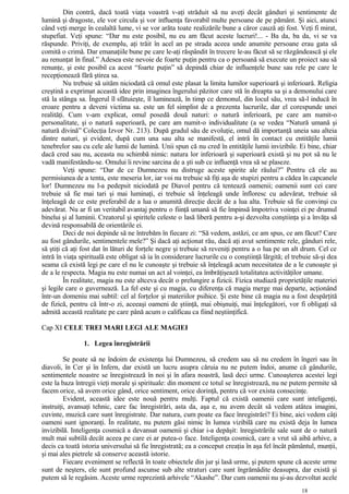 Din contră, dacă toată viaţa voastră v-aţi străduit să nu aveţi decât gânduri şi sentimente de
lumină şi dragoste, ele vor circula şi vor influenţa favorabil multe persoane de pe pământ. Şi aici, atunci
când veţi merge în cealaltă lume, vi se vor arăta toate realizările bune a căror cauză aţi fost. Veţi fi mirat,
stupefiat. Veţi spune: “Dar nu este posibil, nu eu am făcut aceste lucruri!... - Ba da, ba da, vi se va
răspunde. Priviţi, de exemplu, aţi trăit în acel an pe strada aceea unde anumite persoane erau gata să
comită o crimă. Dar emanaţiile bune pe care le-aţi răspândit în trecere le-au făcut să se răzgândească şi ele
au renunţat în final.” Adesea este nevoie de foarte puţin pentru ca o persoană să execute un proiect sau să
renunţe, şi este posibil ca acest “foarte puţin” să depindă chiar de influenţele bune sau rele pe care le
recepţionează fără ştirea sa.
Nu trebuie să uităm niciodată că omul este plasat la limita lumilor superioară şi inferioară. Religia
creştină a exprimat această idee prin imaginea îngerului păzitor care stă în dreapta sa şi a demonului care
stă la stânga sa. Îngerul îl sfătuieşte, îl luminează, în timp ce demonul, din locul său, vrea să-l inducă în
eroare pentru a deveni victima sa. este un fel simplist de a prezenta lucrurile, dar el corespunde unei
realităţi. Cum v-am explicat, omul posedă două naturi: o natură inferioară, pe care am numit-o
personalitate, şi o natură superioară, pe care am numit-o individualitate (a se vedea “Natură umană şi
natură divină” Colecţia Izvor Nr. 213). După gradul său de evoluţie, omul dă importanţă uneia sau alteia
dintre naturi, şi evident, după cum una sau alta se manifestă, el intră în contact cu entităţile lumii
tenebrelor sau cu cele ale lumii de lumină. Unii spun că nu cred în entităţile lumii invizibile. Ei bine, chiar
dacă cred sau nu, aceasta nu schimbă nimic: natura lor inferioară şi superioară există şi nu pot să nu le
vadă manifestându-se. Omului îi revine sarcina de a şti sub ce influenţă vrea să se plaseze.
Veţi spune: “Dar de ce Dumnezeu nu distruge aceste spirite ale răului?” Pentru că ele au
permisiunea de a tenta, este meseria lor, iar voi nu trebuie să fiţi aşa de stupizi pentru a cădea în capcanele
lor! Dumnezeu nu l-a pedepsit niciodată pe Diavol pentru că tentează oamenii; oamenii sunt cei care
trebuie să fie mai tari şi mai luminaţi, ei trebuie să înţeleagă unde înfloresc cu adevărat, trebuie să
înţeleagă de ce este preferabil de a lua o anumită direcţie decât de a lua alta. Trebuie să fie convinşi cu
adevărat. Nu ar fi un veritabil avantaj pentru o fiinţă umană să fie împinsă împotriva voinţei ei pe drumul
binelui şi al luminii. Creatorul şi spiritele celeste o lasă liberă pentru a-şi dezvolta conştiinţa şi a învăţa să
devină responsabilă de orientările ei.
Deci de noi depinde să ne întrebăm în fiecare zi: “Să vedem, astăzi, ce am spus, ce am făcut? Care
au fost gândurile, sentimentele mele?” Şi dacă aţi acţionat rău, dacă aţi avut sentimente rele, gânduri rele,
să ştiţi că aţi fost dat în lături de forţele negre şi trebuie să reveniţi pentru a o lua pe un alt drum. Cel ce
intră în viaţa spirituală este obligat să ia în considerare lucrurile cu o conştiinţă lărgită; el trebuie să-şi dea
seama că există legi pe care el nu le cunoaşte şi trebuie să înţeleagă acum necesitatea de a le cunoaşte şi
de a le respecta. Magia nu este numai un act al voinţei, ea îmbrăţişează totalitatea activităţilor umane.
În realitate, magia nu este altceva decât o prelungire a fizicii. Fizica studiază proprietăţile materiei
şi legile care o guvernează. La fel este şi cu magia, cu diferenţa că magia merge mai departe, acţionând
într-un domeniu mai subtil: cel al forţelor şi materiilor psihice. Şi este bine că magia nu a fost despărţită
de fizică, pentru că într-o zi, aceeaşi oameni de ştiinţă, mai obişnuiţi, mai înţelegători, vor fi obligaţi să
admită această realitate pe care până acum o calificau ca fiind neştiinţifică.
Cap XI CELE TREI MARI LEGI ALE MAGIEI
1. Legea înregistrării
Se poate să ne îndoim de existenţa lui Dumnezeu, să credem sau să nu credem în îngeri sau în
diavoli, în Cer şi în Infern, dar există un lucru asupra căruia nu ne putem îndoi, anume că gândurile,
sentimentele noastre se înregistrează în noi şi în afara noastră, lasă deci urme. Cunoaşterea acestei legi
este la baza întregii vieţi morale şi spirituale: din moment ce totul se înregistrează, nu ne putem permite să
facem orice, să avem orice gând, orice sentiment, orice dorinţă, pentru că vor exista consecinţe.
Evident, această idee este nouă pentru mulţi. Faptul că există oamenii care sunt inteligenţi,
instruiţi, avansaţi tehnic, care fac înregistrări, asta da, aşa e, nu avem decât să vedem atâtea imagini,
cuvinte, muzică care sunt înregistrate. Dar natura, cum poate ea face înregistrări? Ei bine, aici vedem câţi
oameni sunt ignoranţi. În realitate, nu putem găsi nimic în lumea vizibilă care nu există deja în lumea
invizibilă. Inteligenţa cosmică a devansat oamenii şi chiar i-a depăşit: înregistrările sale sunt de o natură
mult mai subtilă decât aceea pe care ei ar putea-o face. Inteligenţa cosmică, care a vrut să aibă arhive, a
decis ca toată istoria universului să fie înregistrată; ea a conceput creaţia în aşa fel încât pământul, munţii,
şi mai ales pietrele să conserve această istorie.
Fiecare eveniment se reflectă în toate obiectele din jur şi lasă urme, şi putem spune că aceste urme
sunt de neşters, ele sunt profund ascunse sub alte straturi care sunt îngrămădite deasupra, dar există şi
putem să le regăsim. Aceste urme reprezintă arhivele “Akashe”. Dar cum oamenii nu şi-au dezvoltat acele
18
 