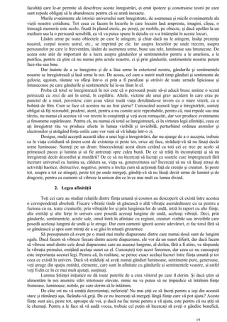 facultăţi care le-ar permite să descifreze aceste înregistrări, ei emit ipoteze şi construiesc teorii pe care
sunt repede obligaţi să le abandoneze pentru că se arată inexacte.
Marile evenimente ale istoriei universului sunt înregistrate, de asemenea şi micile evenimentele ale
vieţii noastre cotidiene. Tot ceea ce facem în locurile în care locuim lasă amprente, imagini, clişee, o
întreagă memorie este acolo, fixată în planul eteric, pe pereţi, pe mobile, pe obiecte, şi dacă apelăm la un
medium sau la o persoană sensibilă, ea vă va putea spune în detaliu ce s-a întâmplat în aceste locuri.
Lăsăm urme pe toate obiectele pe care le atingem, şi chiar dacă nu le atingem, însăşi prezenţa
noastră, corpul nostru astral, etc., se imprimă pe ele. Iar asupra locurilor pe unde trecem, asupra
persoanelor pe care le frecventăm, lăsăm de asemenea urme, bune sau rele, luminoase sau întunecate. De
aceea este atât de important de a lucra asupra gândurilor şi sentimentelor pentru a le ameliora, a le
purifica, pentru că ştim că nu numai prin actele noastre, ci şi prin gândurile, sentimentele noastre putem
face rău sau bine.
Dar înainte de a se înregistra şi de a lăsa urme în exteriorul nostru, gândurile şi sentimentele
noastre se înregistrează şi lasă urme în noi. De aceea, cel care a nutrit mult timp gânduri şi sentimente de
gelozie, egoism, răutate va sfârşi într-o zi prin a fi paralizat şi otrăvit de toate urmele lipicioase şi
întunecoase pe care gândurile şi sentimentele lui le-au lăsat în el.
Proba că totul se înregistrează în noi este că o persoană poate să-şi aducă brusc aminte o scenă
petrecută cu zeci de ani în urmă, în copilărie. Altele, victime ale unui grav accident în care erau pe
punctul de a muri, povestesc cum şi-au văzut toată viaţa derulându-se invers cu o mare viteză, ca o
bobină de film. Cum se face că acestea nu au fost şterse? Cunoscând această lege a înregistrării, sunteţi
obligat să fiţi rezonabil, prudent, atent, pentru a nu comite acte reprobabile, pentru că, mai repede sau mai
târziu, nu numai că acestea vă vor reveni în conştiinţă şi veţi avea remuşcări, dar vor produce evenimente
şi fenomene supărătoare. Pentru că, nu numai că totul se înregistrează, ci în virtutea legii afinităţii, ceea ce
aţi înregistrat rău va produce efecte în lumea vizibilă şi invizibilă, perturbând ordinea atomilor şi
electronilor şi atrăgând forţe ostile care vor veni să vă înhaţe într-o zi.
Desigur, mulţi acceptă această idee a unei legi a înregistrării, dar nu ajunge de a o accepta, trebuie
ca în viaţa cotidiană să ţinem cont de existenţa ei peste tot, orice aţi face, străduiţi-vă să nu lăsaţi decât
urme luminoase. Sunteţi pe un drum: binecuvântaţi acest drum cerând ca toţi cei ce trec pe acolo să
primească pacea şi lumina şi să fie antrenaţi spre calea bună. De ce să trăiţi în inconştienţă şi să nu
înregistraţi decât dezordini şi murdării? De ce să nu încercaţi să lucraţi ca soarele care impregnează fără
încetare universul cu lumina sa, căldura sa, viaţa sa, generozitatea sa? Încercaţi să nu vă lăsaţi atraşi de
activităţi haotice, distructive, negative, pentru a învăţa cum să acţionaţi faţă de creaţie şi creaturi. Şi peste
tot, asupra a tot ce atingeţi, peste tot pe unde mergeţi, gândiţi-vă să nu lăsaţi decât urme de lumină şi de
dragoste, pentru ca oamenii să vibreze la unison din ce în ce mai mult cu lumea divină.
2. Legea afinităţii
Toţi cei care au studiat relaţiile dintre fiinţa umană şi cosmos au descoperit că există între acestea
o corespondenţă absolută. Fiecare vibraţie tinde să găsească o altă vibraţie asemănătoare cu ea pentru a
fuziona cu ea, toate creaturile, prin vibraţiile lor şi prin lungimea lor de undă, intră în raport cu alte fiinţe,
alte entităţi şi alte forţe în univers care posedă aceeaşi lungime de undă, aceleaşi vibraţii. Deci, prin
gândurile, sentimentele, actele sale, omul întră în afinitate cu regiuni, creaturi vizibile sau invizibile care
posedă aceleaşi lungimi de undă şi le atrage. Dar cum oamenii ignoră aceste adevăruri, ei fac totul fără să
se gândească şi apoi sunt miraţi de a se găsi în situaţii groaznice.
Să presupunem că avem pe o masă mai multe diapazoane dintre care numai două sunt de lungimi
egale. Dacă facem să vibreze fiecare dintre aceste diapazoane, ele vor da un sunet diferit, dar dacă facem
să vibreze unul dintre cele două diapazoane care au aceeaşi lungime, al doilea, fără a fi atins, va răspunde
la vibraţia primului, emiţând acelaşi sunet ca el. Cunoaşteţi toţi acest fenomen, dar ceea ce nu cunoaşteţi
este importanţa acestei legi. Pentru că, în realitate, se petrec exact acelaşi lucruri între fiinţa umană şi tot
ceea ce există în univers. Dacă vă străduiţi să aveţi numai gânduri luminoase, sentimente pure, generoase,
veţi atrage din spaţiu entităţi, elemente, care sunt în afinitate cu gândurile şi sentimentele voastre, şi astfel
veţi fi din ce în ce mai mult ajutaţi, susţinuţi.
Lumina Ştiinţei iniţiatice ne dă toate puterile de a crea viitorul pe care îl dorim. Şi dacă ştim să
alimentăm în noi anumite stări interioare elevate, nimic nu va putea să ne împiedice să întâlnim fiinţe
frumoase, luminoase, nobile, pe care dorim să le întâlnim,
De câte ori nu vă simţiţi dezorientaţi, nefericiţi! Nu mai ştiţi ce să faceţi pentru a ieşi din această
stare şi rămâneţi aşa, făcându-vă griji. De ce nu încercaţi să mergeţi lângă fiinţe care vă pot ajuta? Aceste
fiinţe sunt aici, peste tot, aproape de voi, şi dacă nu fac nimic pentru a vă ajuta, este pentru că nu ştiţi să
le chemaţi. Pentru a le face să vă audă vocea, trebuie cel puţin să încercaţi să aveţi o gândire benefică,
19
 