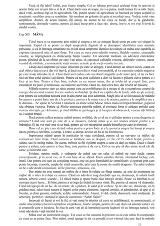 Vreţi să fiţi iubit? Iubiţi, este foarte simplu. Cel ce iubeşte provoacă aceleaşi forţe în univers şi
aceste forţe vor reveni într-o zi la el. Chiar dacă vrea să scape, nu v-a putea, toată lumea îl v-a iubi. Sunt,
dacă vreţi, aceleaşi legi ca în agricultură. Da, putem spune că agricultura se bazează pe legea acţiunii şi
reacţiunii: recoltăm ceea ce semănăm. Aţi semănat un grăunte de grâu şi recoltaţi zece. Vedeţi, totul vine
amplificat. Atunci, de acum înainte, fiţi atenţi, nu numai la tot ceea ce faceţi, dar şi la gândurile,
sentimentele, dorinţele voastre, pentru că dacă încep prin a face rău altora, într-o zi voi veţi fi loviţi la
rândul vostru.
Cap XII MÂNA
Totul trece şi se transmite prin mâini şi asupra a tot ce atingeţi lăsaţi urme pe care voi singuri le
imprimaţi. Faptul că se poate ca după amprentele digitale să se descopere identitatea unei anumite
persoane, şi că în întreaga umanitate nu există două amprente identice dovedeşte că mâna este capabilă să
exprime caracterul unic al unei fiinţe. Tot ceea ce trece prin mâinile voastre, fluidele voastre, emanaţiile
voastre, se impregnează cu chintesenţa fiinţei voastre. Un adevărat medium, un adevărat clarvăzător
poate, plecând de la un obiect pe care l-aţi atins, să cunoască calităţile voastre, defectele voastre, starea
voastră de sănătate, evenimentele vieţii voastre actuale şi ale vieţii voastre trecute.
Lăsaţi deci amprente pe toate obiectele pe care le atingeţi. Când dăruiţi un obiect cuiva, odată cu
acel obiect daţi şi ceva din voi înşivă, şi dacă nu trăiţi o viaţă convenabilă, el va transmite undele negative
pe care le-aţi introdus în el. Chiar dacă acel cadou este un obiect magnific şi de mare preţ, el nu va face
nici un bine celui căruia l-aţi dăruit. Pentru că nu este suficient a dori să facem o plăcere cuiva pentru a-i
face şi un bine. Pentru a face bine, trebuie ca nu numai inima, dar şi intelectul şi corpul fizic, prin
emanaţiile lor pure şi luminoase, să realizeze acel bine. Dacă nu, daţi ceva bun, dar învelit de miasme.
Mâinile noastre sunt ca nişte antene care au posibilitatea de a atrage şi de a recepţiona curenţi de
energie din oceanul cosmic în care suntem scufundaţi. Şi dacă nu captăm decât foarte slab aceşti curenţi,
este pentru că conştiinţa noastră este în altă parte sau este adormită. Magii ştiu să se folosească de mâinile
lor pentru a primi forţe sau de a le proiecta, pentru a le reţine sau a le orienta, pentru a le amplifica sau a
le diminua... Se spune în Vechiul Testament că atunci când Moise ridica mâna în timpul bătăliilor, poporul
său obţinea victoria. Pentru că Moise cunoştea puterile mâinii, el proiecta forţe şi atrăgea entităţi care
veneau să-i ajute pe războinici; şi când bătălia se prelungea şi el începea să obosească, veneau alţi bărbaţi
să-i susţină braţul.
Dacă putem utiliza puterea mâinii pentru ostilităţi, de ce să nu o utilizăm pentru a crea dragoste şi
armonie? Când unii sunt pe cale de a se masacra, ridicaţi mâna şi ei vor arunca armele pentru a se
îmbrăţişa. Ei nu vor mai vrea să se bată, pentru că vor recepţiona undele benefice pe care le trimiteţi.
Doar cel ce ştie cum să ţină mâna pentru a primi forţe şi a le proiecta asupra lui însuşi şi asupra
altora pentru a echilibra, a curăţa, a hrăni, a anima, devine un fiu al lui Dumnezeu.
Importanţa mâinii apare în particular în viaţa cotidiană, pentru că ea serveşte ca mijloc de
comunicare între fiinţe. Când oamenii se întâlnesc sau se despart, ce fac ei? Ei ridică braţul, pentru a
saluta, sau îşi strâng mâna. De aceea, trebuie să fiţi vigilenţi asupra a ceea ce daţi cu mâna. Dacă o faceţi
pentru a saluta, este pentru a face bine, este pentru a da ceva. Cel ce nu ştie să dea nimic arată cât de
sărac şi mizerabil este.
Evident, pentru mulţi, o strângere de mână sau un salut al mâinii nu sunt decât semne
convenţionale, şi în acest caz, ar fi mai bine să se abţină. Dacă salutăm distant, rămânând închişi, este
inutil. Dar pentru cei care au conştiinţa trează, este un gest formidabil de semnificativ şi operant prin care
poate încuraja, consola, umple de viaţă creaturile, prin care le poate da multă dragoste. Un salut trebuie
să fie o adevărată comuniune, să fie puternic, armonios, viu.
Dar mâna nu este numai un mijloc de a intra în relaţie cu fiinţe umane, ea este de asemenea un
mijloc de a intra în relaţie cu natura. Când un adevărat mag deschide uşa sa, dimineaţa, el salută toată
natura, arborii, cerul, soarele... El ridică mâna şi spune bună ziua întregii creaţii. Poate vă întrebaţi la ce
serveşte acest lucru... Ei bine, pentru a se lega de îndată la sursa vieţii. Da, pentru că natura vă răspunde.
Când mă apropii de un lac, de un minte, de o pădure, le salut şi le vorbesc. Şi de câte ori, dimineaţa, ies în
grădina mea, salut toată natura şi îngerii celor patru elemente, îngerul aerului, al pământului, al apei şi al
focului, şi chiar gnomii, ondinele, syfele, salamandrele. Atunci, îi văd, cântă, dansează, sunt mulţumiţi. Şi
arborilor, pietrelor, vântului le spun de asemenea: “Salut! Salut!”
Încercaţi să faceţi şi voi la fel, şi veţi simţi în interior că ceva se echilibrează, se armonizează, şi
multe obscurităţi şi lucruri neînţelese vă părăsesc, foarte simplu, pentru că v-aţi decis să salutaţi natura vie
şi creaturile care o locuiesc. În ziua în care veţi şti să întreţineţi aceste legături vii cu întreaga natură, veţi
simţi adevărata viaţă intrând în voi.
Mâna este un instrument magic. Tot ceea ce fac oamenii în prezent cu ea este nimic în comparaţie
cu ceea ce ar putea face. Prin mâini, omul ajunge la tot ce posedă şi tot viitorul său este încă în mâinile
21
 