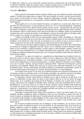 lui. Mâna este o fiinţă vie, ea are creierul său, sistemul său nervos, stomacul său. Da, la fel cum universul
se reflectă în diferitele organe ale corpului nostru, organele corpului nostru se reflectă în mână. Faţă de
corpul nostru, mâna are aceleaşi relaţii pe care la are corpul nostru faţă de univers.
CAP XIII PRIVIREA
Ochii ne permit să percepem lumina, culorile şi formele, aşa cum urechile ne permit să percepem
sunetele. Urechile sunt organe pasive, receptive. Dar spre deosebire de urechi, ochii pot deveni emisivi,
activi, pentru că prin privirea sa omul vorbeşte, sugerează, influenţează, comandă. Astfel putem plasa
privirea în categoria gesturilor şi, ca şi gesturile, ea trebuie stăpânită, educată, pentru a nu produce decât
efecte benefice.
Prima regulă este de a nu privi oamenii fix pentru a ne impune lor, nu avem acest drept. Dar nu
este bine nici să-i privim pasiv, cu ochi neexpresivi, pentru că ei se vor simţi demagnetizaţi, vampirizaţi.
Da, vampirismul există sub tot felul de forme: gesturi, cuvinte, privire... Anumite persoane sunt atât de
dezvoltate în vampirism, conştient sau inconştient, încât prin privirea lor aspiră întreaga voastră vitalitate.
Am constatat-o adesea. Există oameni a căror privire nu îmi place să o întâlnesc, pentru că ei paralizează
energiile mele, simt o senzaţie de toropire ce mă năpădeşte, şi nu pot face nimic pentru ei. În timp ce alţii,
care au o privire vie, îmi dau ceva privindu-mă, şi eu pot atunci să le dau mai mult.
Trebuie să vă gândiţi să observaţi şi să supravegheaţi expresia ochilor, întrebându-vă: “Oare dau
sau primesc?” este bine să dai şi nu este deloc rău a primi în schimb, pentru că este important să facem
schimburi. Avem dorinţa de a fura celui care nu încetează să tot ia, pentru că este ca un hoţ, în timp ce
suntem atraşi de cel care ştie să dea, să strălucească, pentru că practică cea mai înaltă magie.
Trebuie deci să-i priviţi pe ceilalţi cu dragoste, dar fără insistenţă, într-un fel în care îi lăsaţi liberi.
Nu încercaţi să-i obligaţi să răspundă la privirile voastre şi să se manifeste conform dorinţelor voastre.
Pentru că cel ce primeşte o astfel de proiecţie a voinţei voastre se simte deranjat, violentat, şi nimic nu-l
mai poate face să se deschidă către voi. El rămâne insensibil la toate manevrele voastre. Secretul pentru
a-i câştiga pe ceilalţi este dragostea dezinteresată, care nu încearcă niciodată să pună mâna pe sufletul sau
inima lor prin violenţă.
Astrologii vă vor spune că oamenii au o anumită privire după planeta care domină în tema lor.
Dacă este Luna, au o privire vagă şi visătoare, arătând că sunt cu capul în nori. Dacă este Mercur, ochii
lor cercetează peste tot, şi descoperă câteodată... ceea ce se găseşte în buzunarele voastre! Venusienii vă
trimit o privire languroasă şi vă aruncă ocheade pentru a vă atrage. Marţienii vă fixează cu un aer sfidător
ca şi cum v-ar spune: “Atenţie, sunt gata să lupt cu dumneavoastră!” Jupiterienii vă înconjoară cu priviri
protectoare care semnifică: “Bazaţi-vă pe mine, pot să vă ajut, cunosc persoane importante, le voi vorbi
de dumneavoastră.” Privirea saturnienilor este plină de bănuieli, vă examinează cu neîncredere, pentru că
ei cred că aveţi de gând să le faceţi un rău. Soarele vă priveşte deschis, cu o mare limpezime.
Cum trebuie să ne privim? În tot cazul, nu în maniera lui Saturn care aruncă priviri bănuitoare. Îmi
veţi obiecta că dacă nu ne îndoim un pic, vom fi înşelaţi şi jecmăniţi. este adevărat, dar dacă veţi rămâne
de acum înainte neîncrezător, veţi crea aceeaşi stare de spirit în alţii şi traiul nu vă va fi mai uşor.
În majoritatea cazurilor, când oamenii se întâlnesc unii cu alţii pe stradă sau în altă parte, ei se
privesc cu indiferenţă, ca nişte străini sau chiar ca nişte inamici. Dacă nu au nici un interes să atragă
atenţia cuiva, ei nu se gândesc să-şi arunce priviri de bunătate, de lumină, care ar putea ajuta. Cu toate
acestea, când cineva este scufundat în îndoială, durere, disperare, aveţi, prin intermediul privirii voastre,
posibilitatea de a-i da curaj. Peste tot, pe străzi, în trenuri, autobuze, metrou, întâlniţi mulţi oameni pe
care puteţi să-i ajutaţi cu priviri bune şi cu gânduri pozitive pentru a-i susţine. Pe moment, nu îşi vor da
seama de ce faceţi pentru ei, dar sufletul lor şi entităţile spirituale care locuiesc în ei vor şti să primească
ceea ce le trimiteţi, şi astfel starea lor se va îmbunătăţi.
Câteodată, vă simţiţi subit fericit, dilatat, fără a şti pentru ce. Totuşi, este foarte simplu. Nu vi s-a
întâmplat niciodată, mergând pe stradă, să întâlniţi pe cineva pe care l-aţi plăcut şi căruia i-aţi trimis în
trecere un gând, un sentiment de iubire sincer? Această persoană nici măcar nu v-a văzut, dar ea a primit
ce i-aţi trimis şi fără îndoială s-a simţit înbogăţită. Ei bine, atunci când sunteţi subit fericit, este pentru că
un locuitor al lumii invizibile, trecând pe lângă voi, v-a privit şi v-a lansat o rază de iubire care a atins
inima voastră.
Da, în lumea invizibilă există fiinţe care vă îndrăgesc şi când vă întâlnesc, ele vă aruncă o privire
bună. Dar se poate să întâlniţi un inamic, şi în acel moment vă veţi simţi brusc rănit, lovit. Peste tot pe
pământ, mulţimi de oameni se întâlnesc, se amestecă şi fac schimburi între ei. Este la fel şi în lumea
invizibilă: aici, deasemenea, ne mişcăm în mijlocul unei mulţimi de fiinţe; unele ne trimit unde benefice,
altele curenţi nocivi, şi astfel se explică multe din stările noastre. Puterea privirii este imensă şi se întâmplă
ca unele persoane să se îmbolnăvească pentru că, fie că în lumea vizibilă, fie că în lumea invizibilă, fiinţe
care nu le iubesc le-au privit cu răutate.
22
 