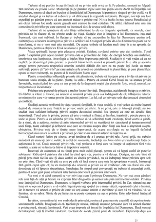 Trebuie să ne purtăm în aşa fel încât să nu privim urât orice ar fi. Pe pământ, oamenii se fulgeră
fără încetare cu priviri ostile. Mulţumiţi că pe pământ legile sunt mai puţin severe decât în Împărăţia lui
Dumnezeu, pentru că dacă un locuitor al Împărăţiei lui Dumnezeu îşi permite o singură privire ostilă, va fi
imediat alungat şi va trebui să coboare şi să rătăcească în regiunile inferioare. Desigur, noi toţi am fost
expediaţi pe pământ pentru că am aruncat măcar o privire rea! Ni s-a închis în nas poarta Paradisului şi
am căzut într-un loc unde aceste greşeli sunt comise în mod cotidian. De altfel, războiul este una din
consecinţele privirilor pe care oamenii nu încetează să şi le arunce unii altora.
Trebuie să ne apropiem de alte fiinţe uitându-ne la ele cu dragoste spirituală, ca soarele, care
privindu-ne în fiecare zi, ne trimite unde de viaţă. Soarele este o imagine a lui Dumnezeu, cea mai
frumoasă, cea mai sublimă. În fiecare zi trebuie să ne prezentăm în faţa lui Dumnezeu pentru a-L
contempla şi a încerca să atragem o privire a ochilor Lui. O singură privire de-a lui Dumnezeu poate să ne
transforme, şi nu o vom mai uita niciodată. De aceea trebuie să lucrăm mult timp în a ne apropia de
Dumnezeu, pentru a obţine ca El să ne arunce o privire.
Viaţa spirituală începe prin educarea privirii. Evident, cuvântul privire este aici simbolic. Totul
poate fi exprimat prin acest cuvânt: privirea este o proiectare de forţe, de energii benefice sau malefice,
tenebroase sau luminoase. Astrologia a înţeles bine importanţa privirii. Studiaţi-o şi veţi vedea că ea se
explică pe de-antregul prin privire: o planetă într-o temă aruncă o proastă privire la o alta şi aceasta
atrage pentru persoana respectivă anumite condiţii dificile din care ea nu poate ieşi decât cu mare
suferinţă; pentru că “privirile” pe care astrele şi le aruncă se cristalizează în planul fizic, şi cum planul fizic
opune o mare rezistenţă, nu putem să le modificăm foarte uşor.
Pentru a neutraliza influenţele proaste ale planetelor, trebuie să începem prin a învăţa să privim cu
bunătate toată creaţia, de la pietre, plante, la stele... Pentru că atunci Cerul însuşi ne va arunca priviri
favorabile, neutralizând tot ceea ce am primit de la duşmanii noştri din planurile fizic, astral, mental, pe
timpul tuturor încarnărilor.
Privirea este punctul de plecare a multor lucruri în viaţă. Dragostea, accidentele încep cu o privire.
Un bărbat a văzut o femeie, i-a aruncat o anumită privire şi ea s-a îndrăgostit de el; înlănţuirea tuturor
evenimentelor care vor urma provin din această privire. La fel, cel ce priveşte urât declanşează dezordini
şi conflicte.
Studiaţi această problemă în viaţa voastră familială, în viaţa socială, şi veţi vedea că multe lucruri
depind de maniera în care fiinţele se privesc unele pe altele. A se privi, este o întreagă ştiinţă; nu s-a
studiat încă suficient influenţa privirii asupra destinului omului. Nu spuneţi că este un detaliu fără
importanţă. Totul este în privire, pentru că este o sinteză a fiinţei, şi în plus, imprimă o pecete peste tot
unde se pune. Pentru a vă schimba privirea, trebuie să vă schimbaţi toată existenţa, felul vostru a gândi,
de a simţi, de a acţiona, pentru că prin intermediul privirii se manifestă tot caracterul şi temperamentul
unei fiinţe, toate calităţile şi defectele sale care se revarsă asupra altor fiinţe sau lasă o amprentă asupra
obiectelor. Privirea este de o foarte mare importanţă, de aceea astrologia nu se înşeală definind
horoscopul unui om ca o sinteză a privirilor pe care le-au aruncat astrele la naşterea sa.
Când sunteţi furios pe cineva, aveţi tendinţa de a-i arunca priviri rele. Aveţi grijă, nu trebuie
niciodată să aruncaţi priviri ostile; în astfel de momente, închideţi mai bine ochii şi transformaţi forţa ce
acţionează în voi. Dacă aruncaţi priviri rele, veţi proiecta o forţă care va începe să acţioneze fără voia
voastră, şi care se va întoarce într-o zi împotriva voastră.
Încercaţi de asemenea să nu ţineţi prea mult ochii plecaţi, pentru că vă legaţi astfel de puterile
subterane. Ridicaţi-vă privirea din când în când spre cer, pentru a vă detaşa. Desigur, nu este bine să
priviţi prea mult nici în sus. Şi dacă vorbiţi cu cineva privindu-l, nu vă îndreptaţi brusc privirea spre sol;
nu este bine. Când vreţi să ştiţi ce este pe cale să facă cineva care este în apropierea voastră, întoarceţi
fără grabă capul spre el; nu vă mulţumiţi să-i aruncaţi o privire ca de verificare, este un obicei rău care
dovedeşte că vă lipseşte sinceritatea, francheţea. În timpul unei conversaţii, nu trebuie să ascundeţi ochii,
pentru că acest gest pune o barieră între lumea exterioară şi privirea interioară.
Va veni o zi când oamenii se vor privi aşa cum îi priveşte Dumnezeu. Nu vor mai avea gânduri
rele unii faţă de alţii şi fiecare va exprima liber dragostea şi surâsul său prin intermediul ochilor. Privirea
este limbajul lui Dumnezeu. Dumnezeu şi îngerii vorbesc prin intermediul privirii. În Cer, nimeni nu are
timp să se oprească pentru a vă vorbi: îngerii parcurg spaţiul cu o mare viteză, superioară celei a luminii,
iar în trecere vă aruncă o privire de care vă veţi aduce aminte o eternitate şi care vă va vindeca, vă va
ilumina, vă va salva. Nimic de pe lume nu se poate compara cu aşa o privire. Este adevăratul limbaj al
Cerului.
În viitor, oamenii nu îşi vor vorbi decât prin ochi, pentru că gura nu este capabilă să exprime toate
sentimentele subtile. Imaginaţi-vă că, trecând pe stradă, întâlniţi anumite persoane care vă aruncă fiecare
o privire pură, sinceră, luminoasă. Veţi avea impresia că intraţi în Împărăţia lui Dumnezeu. Dacă sunteţi
dezdădejduit, veţi fi imediat vindecat, reactivat de aceste priviri pline de încredere. Experienţa deja v-a
23
 