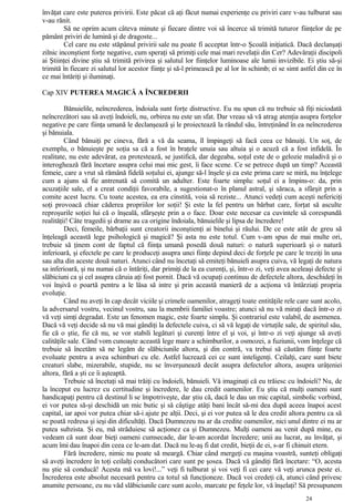 învăţat care este puterea privirii. Este păcat că aţi făcut numai experienţe cu priviri care v-au tulburat sau
v-au rănit.
Să ne oprim acum câteva minute şi fiecare dintre voi să încerce să trimită tuturor fiinţelor de pe
pământ priviri de lumină şi de dragoste...
Cel care nu este stăpânul privirii sale nu poate fi acceptat într-o Şcoală iniţiatică. Dacă declanşaţi
zilnic inconştient forţe negative, cum speraţi să primiţi cele mai mari revelaţii din Cer? Adevăraţii discipoli
ai Ştiinţei divine ştiu să trimită privirea şi salutul lor fiinţelor luminoase ale lumii invizibile. Ei ştiu să-şi
trimită în fiecare zi salutul lor acestor fiinţe şi să-l primească pe al lor în schimb; ei se simt astfel din ce în
ce mai întăriţi şi iluminaţi.
Cap XIV PUTEREA MAGICĂ A ÎNCREDERII
Bănuielile, neîncrederea, îndoiala sunt forţe distructive. Eu nu spun că nu trebuie să fiţi niciodată
neîncrezători sau să aveţi îndoieli, nu, orbirea nu este un sfat. Dar vreau să vă atrag atenţia asupra forţelor
negative pe care fiinţa umană le declanşează şi le proiectează la rândul său, întreţinând în ea neîncrederea
şi bănuiala.
Când bănuiţi pe cineva, fără a vă da seama, îl împingeţi să facă ceea ce bănuiţi. Un soţ, de
exemplu, o bănuieşte pe soţia sa că a fost în braţele unuia sau altuia şi o acuză că a fost infidelă. În
realitate, nu este adevărat, ea protestează, se justifică, dar degeaba, soţul este de o gelozie maladivă şi o
interoghează fără încetare asupra celui mai mic gest, îi face scene. Ce se petrece după un timp? Această
femeie, care a vrut să rămână fidelă soţului ei, ajunge să-l înşele şi ea este prima care se miră, nu înţelege
cum a ajuns să fie antrenată să comită un adulter. Este foarte simplu: soţul ei a împins-o: da, prin
acuzaţiile sale, el a creat condiţii favorabile, a sugestionat-o în planul astral, şi săraca, a sfârşit prin a
comite acest lucru. Cu toate acestea, ea era cinstită, voia să reziste... Atunci vedeţi cum aceşti nefericiţi
soţi provoacă chiar căderea propriilor lor soţii! Şi este la fel pentru un bărbat care, forţat să asculte
reproşurile soţiei lui că o înşeală, sfârşeşte prin a o face. Doar este necesar ca cuvintele să corespundă
realităţii! Câte tragedii şi drame au ca origine îndoiala, bănuielile şi lipsa de încredere!
Deci, femeile, bărbaţii sunt creatorii inconştienţi ai binelui şi răului. De ce este atât de greu să
înţeleagă această lege psihologică şi magică? Şi asta nu este totul. Cum v-am spus de mai multe ori,
trebuie să ţinem cont de faptul că fiinţa umană posedă două naturi: o natură superioară şi o natură
inferioară, şi efectele pe care le produceţi asupra unei fiinţe depind deci de forţele pe care le treziţi în una
sau alta din aceste două naturi. Atunci când nu încetaţi să emiteţi bănuieli asupra cuiva, vă legaţi de natura
sa inferioară, şi nu numai că o întăriţi, dar primiţi de la ea curenţi, şi, într-o zi, veţi avea aceleaşi defecte şi
slăbiciuni ca şi cel asupra căruia aţi fost pornit. Dacă vă ocupaţi continuu de defectele altora, deschideţi în
voi înşivă o poartă pentru a le lăsa să intre şi prin această manieră de a acţiona vă întârziaţi propria
evoluţie.
Când nu aveţi în cap decât viciile şi crimele oamenilor, atrageţi toate entităţile rele care sunt acolo,
la adversarul vostru, vecinul vostru, sau la membrii familiei voastre; atunci să nu vă miraţi dacă într-o zi
vă veţi simţi degradat. Este un fenomen magic, este foarte simplu. Şi contrariul este valabil, de asemenea.
Dacă vă veţi decide să nu vă mai gândiţi la defectele cuiva, ci să vă legaţi de virtuţile sale, de spiritul său,
fie că o ştie, fie că nu, se vor stabili legături şi curenţi între el şi voi, şi într-o zi veţi ajunge să aveţi
calităţile sale. Când vom cunoaşte această lege mare a schimburilor, a osmozei, a fuziunii, vom înţelege că
trebuie să încetăm să ne legăm de slăbiciunile altora, şi din contră, va trebui să căutăm fiinţe foarte
evoluate pentru a avea schimburi cu ele. Astfel lucrează cei ce sunt inteligenţi. Ceilalţi, care sunt biete
creaturi slabe, mizerabile, stupide, nu se înverşunează decât asupra defectelor altora, asupra urâţeniei
altora, fără a şti ce îi aşteaptă.
Trebuie să încetaţi să mai trăiţi cu îndoieli, bănuieli. Vă imaginaţi că eu trăiesc cu îndoieli? Nu, de
la început eu lucrez cu certitudine şi încredere, le dau credit oamenilor. Eu ştiu că mulţi oameni sunt
handicapaţi pentru că destinul li se împotriveşte, dar ştiu că, dacă le dau un mic capital, simbolic vorbind,
ei vor putea să-şi deschidă un mic butic şi să câştige atâţi bani încât să-mi dea după aceea înapoi acest
capital, iar apoi vor putea chiar să-i ajute pe alţii. Deci, şi ei vor putea să le dea credit altora pentru ca să
se poată redresa şi ieşi din dificultăţi. Dacă Dumnezeu nu ar da credite oamenilor, nici unul dintre ei nu ar
putea subzista. Şi eu, mă străduiesc să acţionez ca şi Dumnezeu. Mulţi oameni au venit după mine, eu
vedeam că sunt doar bieţi oameni cumsecade, dar le-am acordat încredere; unii au lucrat, au învăţat, şi
acum îmi dau înapoi din ceea ce le-am dat. Dacă nu le-aş fi dat credit, bieţii de ei, s-ar fi chinuit etern.
Fără încredere, nimic nu poate să meargă. Chiar când mergeţi cu maşina voastră, sunteţi obligaţi
să aveţi încredere în toţi ceilalţi conducători care sunt pe şosea. Dacă vă gândiţi fără încetare: “O, acesta
nu ştie să conducă! Acesta mă va lovi!...” veţi fi tulburat şi voi veţi fi cei care vă veţi arunca peste ei.
Încrederea este absolut necesară pentru ca totul să funcţioneze. Dacă voi credeţi că, atunci când privesc
anumite persoane, eu nu văd slăbiciunile care sunt acolo, marcate pe feţele lor, vă înşelaţi! Să presupunem
24
 