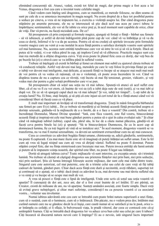 eliminând concurenţii săi. Atunci, vedeţi, există tot felul de magii, dar prima magie a fost acea a lui
Venus, dragostea a fost cea care a inventat toate celelalte magii.
Când vedem cum înţeleg unii dragostea, cum se manifestă, ce metode folosesc, ne dăm seama că
sunt pe cale de a se amesteca inconştient în magia neagră. Nu avem dreptul de a face tot posibilul pentru
a seduce pe cineva, a vrea să ne impunem lui, a exercita o violenţă asupra lui. Dar când dragostea pune
stăpânire pe anumite persoane, ele nu se interesează să ştie dacă acel sau acea pe care-i iubesc le
împărtăşesc sentimentele, ele vor să fie iubite cu orice preţ şi, în acel moment sunt capabile de orice, chiar
de vrăji. Dar vă previn, nu faceţi niciodată asta. De ce?
Să presupunem că prin conjuraţii şi formule magice, ajungeţi să forţaţi o fiinţă - bărbat sau femeie
- să vă iubească, şi astfel să devină îndrăgostită pînă peste cap de voi: când vă va îmbrăţişa şi vă va da
ceea ce doriţi, Infernul vi le v-a da pe acestea. Pentru că să nu credeţi că spiritele invocate prin formulele
voastre magice care au venit şi s-au instalat în acea fiinţă pentru a satisface dorinţele voastre sunt spiritele
cel mai luminoase. Nu, acestea sunt entităţi tenebroase care vor să intre în voi şi să vă ia forţele. Dacă aţi
putea să le vedeţi, vi s-ar ridica părul în cap, aţi implora Cerul să vă elibereze. Practicile magice sunt cea
mai rea metodă de a obţine dragostea cuiva. Veţi avea poate în planul fizic ceea ce doriţi, dar veţi bea de
pe buzele lui (ei) o otravă care se va infiltra până în sufletul vostru.
Trebuie să înţelegeţi că există în bărbaţi şi femei un element mai subtil cu ajutorul căruia trebuie să
vă conduceţi relaţiile. Astfel veţi deveni mai larg, metodele pe care le veţi folosi în privinţa fiinţei pe care
o iubiţi vor deveni mai inteligente, mai delicate, şi această fiinţă va începe să se ataşeze mai mult mai mult
de voi pentru că va vedea că raţionaţi, că nu o violentaţi, că poate avea înceredere în voi. Când va
dispărea teama de nu a captura cea ce râvniţi, veţi înceta să mai fiţi tensionat, grosier, vidicativ, şi veţi
vedea mai clar pentru a găsi soluţii problemelor care vi se pun.
Să presupunem chiar că soţul sau soţia nu vă mai iubesc. Spuneţi-vă atunci că acel suflet este
liber, că el nu va fi cu voi etern, că înainte de voi ea (el) a iubit deja sute de soţi (soţii), şi va mai iubi şi
după voi. De ce să vă spargeţi capul dacă nu vă mai iubeşte? Şi voi, iubiţi tot timpul?... L-aţi iubit de la
creaţia lumii? Nu. Ei bine, staţi liniştiţi, şi să ştiţi că este injust să ceri totul de la o fiinţă atunci când voi vă
consideraţi liberi să faceţi ceea ce vă place.
E mult mai important să învăţaţi să vă transformaţi dragostea. Ţineţi în mână fotografia bărbatului
sau femeii pe care îl (o) iubiţi... De ce trebuie să murdăriţi şi să limitaţi această fiinţă proiectând asupra ei
dorinţe senzuale, gâdindu-vă la mijloacele de a o înrobi, de a o face a voastră? Din contră, trebuie să o
încredinţaţi Domnului, Mamei Divine spunând: “Iată, este fiica voastră, este fiul vostru, binecuvântaţi
această fiinţă şi inspiraţi-mi cele mai bune gânduri pentru a putea să o ajut în calea evoluţiei sale.“ Şi chiar
când vă mângâiaţi iubitul (iubita), capul său, părul său, în loc de a căuta numai plăcerea, gândiţi-vă să
faceţi ceva pentru binele lui (ei) şi spuneţi: “Să te binecuvânteze Dumnezeu, fie ca în acest cap să
domnească lumina, fie ca toţi îngerii să vină să se instaleze aici.” În acel moment, dragostea voastră se va
transforma, nu va mai fi numai senzualitate, va deveni un sentiment extraordinar cum nu aţi mai cunoscut.
Ceea ce constituie cu adevărat bogăţia fiinţei umane, chintesenţa sa, adică gândurile, sentimentele,
nu poate fi capturată. Cea mai mare iluzie este să vă imaginaţi că puteţi înlănţui un suflet uman. Este la fel
cum aţi vrea să legaţi nisipul sau cum aţi vrea să dirijaţi vântul. Sufletul nu poate fi dominat. Putem
stăpâni corpul fizic, dar nu fiinţa misterioasă care locuieşte mai sus. Putem invoca entităţi ale lumii astrale
şi putem să le impunem voinţa noastră, dar spiritul este liber, nu poate fi legat sau înlănţuit.
Doriţi să atrageţi iubirea cuiva? Toate mijloacele vă sunt interzise, cu excepţia unuia: să-i trimiteţi
lumină. Nu trebuie să căutaţi să câştigaţi dragostea sau prietenia fiinţelor nici prin bani, nici prin seducţie,
nici prin surâsuri. Ştiu că lumea întreagă foloseşte aceste mijloace, dar sunt cele mai slabe dintre toate.
Singurul care este autorizat, cel mai puternic, este de a trimite celui sau celei de care vreţi să fiţi iubiţi
cadouri de lumină, gânduri pure. Chiar dacă acea fiinţă este dură şi necinstită, aveţi răbdare, suportaţi tot
şi continuaţi să o ajutaţi, să o iubiţi: dacă ţineţi cu adevărat la ea, mai devreme sau mai târziu sufletul său
o va simţi şi va începe să se ocupe mai mult de voi.
A vrea să posezi o fiinţă este o lipsă de inteligenţă. Unde este scris că soţul sau soţia voastră vă
aparţin? Îl cunoaşteţi de doi ani, zece ani, dar el a fost creat înainte de a-l întâlni. El are părinţi, un
Creator, există de milioane de ani, nu vă aparţine. Sunteţi amândoi asociaţi, este foarte simplu. Dacă vreţi
să evitaţi grave neînţelegeri, şi chiar mari suferinţe, consideraţi-l nu ca posesia voastră ci ca asociatul
vostru... voluntar sau involuntar.
Numai iubirea adevărată este cea care se întreabă cum poate hrăni natura superioară a unei fiinţe,
cum să o susţină, cum să o lumineze, cum să o întărească. Din păcate, nu o vedem prea des; întâlnim mai
curând oameni care nu se gândesc decât la ei înşişi, care caută numai să se satisfacă şi nu le pasă, orice s-
ar întâmpla cu ceilalţi; ei îi sfâşie, le bulversează viaţa, le pradă viitorul, dar ceea ce contează este că-şi
astâmpără foamea. Câţi se întreabă dacă dragostea lor va aduce ceva bun celei sau celui pe care îi iubesc?
Câţi încearcă să discearnă natura nevoii care îi împinge? Ei au o nevoie, iată singurul lucru important
26
 