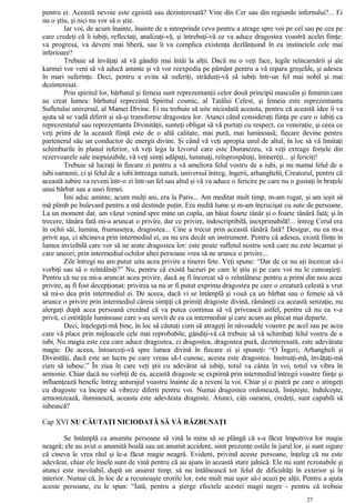 pentru ei. Această nevoie este egoistă sau dezinteresată? Vine din Cer sau din regiunile infernului?... Ei
nu o ştiu, şi nici nu vor să o ştie.
Iar voi, de acum înainte, înainte de a intreprinde ceva pentru a atrage spre voi pe cel sau pe cea pe
care credeţi că îi iubiţi, reflectaţi, analizaţi-vă, şi întrebaţi-vă ce va aduce dragostea voastră acelei fiinţe:
va progresa, va deveni mai liberă, sau îi va complica existenţa dezlănţuind în ea instinctele cele mai
inferioare?
Trebuie să învăţaţi să vă gândiţi mai întâi la alţii. Dacă nu o veţi face, legile reîncarnării şi ale
karmei vor veni să vă aducă aminte şi vă vor reexpedia pe pământ pentru a vă repara greşelile, şi adesea
în mari suferinţe. Deci, pentru a evita să suferiţi, străduiţi-vă să iubiţi într-un fel mai nobil şi mai
dezinteresat.
Prin spiritul lor, bărbatul şi femeia sunt reprezentanţii celor două principii masculin şi feminin care
au creat lumea: bărbatul reprezintă Spiritul cosmic, al Tatălui Celest, şi femeia este reprezentanta
Sufletului universal, al Mamei Divine. Ei nu trebuie să uite niciodată aceasta, pentru că această idee îi va
ajuta să se vadă diferit şi să-şi transforme dragostea lor. Atunci când consideraţi fiinţa pe care o iubiţi ca
reprezentatul sau reprezentanta Divinităţii, sunteţi obligat să vă purtaţi cu respect, cu veneraţie, şi ceea ce
veţi primi de la această fiinţă este de o altă calitate, mai pură, mai luminoasă; fiecare devine pentru
partenerul său un conductor de energii divine. Şi când vă veţi apropia unul de altul, în loc să vă limitaţi
schimburile în planul inferior, vă veţi lega la Izvorul care este Dumnezeu, vă veţi extrage forţele din
rezervoarele sale inepuizabile, vă veţi simţi adăpaţi, luminaţi, reînprospătaţi, întinereţi... şi fericiţi!
Trebuie să lucraţi în fiecare zi pentru a vă ameliora felul vostru de a iubi, şi nu numai felul de a
iubi oamenii, ci şi felul de a iubi întreaga natură, universul întreg, îngerii, arhanghelii, Creatorul, pentru că
această iubire va reveni într-o zi într-un fel sau altul şi vă va aduce o fericire pe care nu o gustaţi în braţele
unui bărbat sau a unei femei.
Îmi aduc aminte, acum mulţi ani, era la Paris... Am meditat mult timp, m-am rugat, şi am ieşit să
mă plimb pe bulevard pentru a mă destinde puţin. Era multă lume şi m-am încrucişat cu sute de persoane.
La un moment dat, am văzut venind spre mine un cuplu, un băiat foarte tânăr şi o foarte tânără fată; şi în
trecere, tânăra fată mi-a aruncat o privire, dar ce privire, indescriptibilă, inexprimabilă!... întreg Cerul era
în ochii săi, lumina, frumuseţea, dragostea... Cine a trecut prin această tânără fată? Desigur, nu ea m-a
privit aşa, ci altcineva prin intermediul ei, ea nu era decât un instrument. Pentru că adesea, există fiinţe în
lumea invizibilă care vor să ne arate dragostea lor: este poate sufletul nostru soră care nu este încarnat şi
care uneori, prin intermediul ochilor altei persoane vrea să ne arunce o privire...
Zile întregi nu am putut uita acea privire a tinerei fete. Veţi spune: “Dar de ce nu aţi încercat să-i
vorbiţi sau să o reîntâlniţi?” Nu, pentru că există lucruri pe care le ştiu şi pe care voi nu le cunoaşteţi.
Pentru că nu ea mi-a aruncat acea privire, dacă aş fi încercat să o reîntâlnesc pentru a primi din nou acea
privire, aş fi fost decepţionat: privirea sa nu ar fi putut exprima dragostea pe care o creatură celestă a vrut
să mi-o dea prin intermediul ei. De aceea, dacă vi se întâmplă şi vouă ca un bărbat sau o femeie să vă
arunce o privire prin intermediul căreia simţiţi că primiţi dragoste divină, rămâneţi cu această senzaţie, nu
alergaţi după acea persoană crezând că va putea continua să vă privească astfel, pentru că nu ea v-a
privit, ci entităţile luminoase care s-au servit de ea ca intermediar şi care acum au plecat mai departe.
Deci, înţelegeţi-mă bine, în loc să căutaţi cum să atrageţi în năvoadele voastre pe acel sau pe acea
care vă place prin mijloacele cele mai reprobabile, gândiţi-vă că trebuie să vă schimbaţi felul vostru de a
iubi. Nu magia este cea care aduce dragostea, ci dragostea, dragostea pură, dezinteresată, este adevărata
magie. De aceea, întoarceţi-vă spre lumea divină în fiecare zi şi spuneţi: “O Îngeri, Arhangheli şi
Divinităţi, dacă este un lucru pe care vreau să-l cunosc, acesta este dragostea. Instruiţi-mă, învăţaţi-mă
cum să iubesc.” În ziua în care veţi ştii cu adevărat să iubiţi, totul va cânta în voi, totul va vibra în
armonie. Chiar dacă nu vorbiţi de ea, această dragoste se exprimă prin intermediul întregii voastre fiinţe şi
influenţează benefic întreg anturajul voastru înainte de a reveni la voi. Chiar şi o piatră pe care o atingeţi
cu dragoste va începe să vibreze diferit pentru voi. Numai dragostea ordonează, linişteşte, îndulceşte,
armonizează, iluminează, aceasta este adevărata dragoste. Atunci, câţi oameni, credeţi, sunt capabili să
iubească?
Cap XVI NU CĂUTAŢI NICIODATĂ SĂ VĂ RĂZBUNAŢI
Se întâmplă ca anumite persoane să vină la mine să se plângă că s-a făcut împotriva lor magie
neagră; ele au avut o anumită boală sau un anumit accident, simt prezenţe ostile în jurul lor, şi sunt sigure
că cineva le vrea răul şi le-a făcut magie neagră. Evident, privind aceste persoane, înţeleg că nu este
adevărat, chiar ele însele sunt de vină pentru că au ajuns în această stare jalnică. Ele nu sunt rezonabile şi
atunci este inevitabil, după un anumit timp, să nu întâlnească tot felul de dificultăţi în exterior şi în
interior. Numai că, în loc de a recunoaşte erorile lor, este mult mai uşor să-i acuzi pe alţii. Pentru a ajuta
aceste persoane, eu le spun: “Iată, pentru a şterge efectele acestei magii negre - pentru că trebuie
27
 