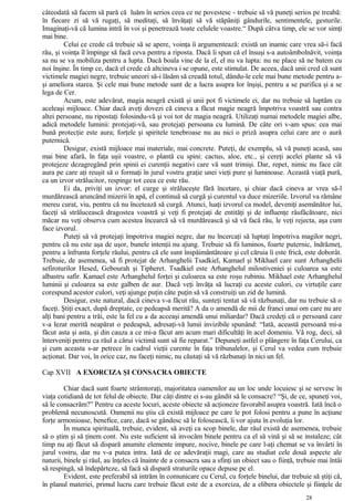 câteodată să facem să pară că luăm în serios ceea ce ne povestesc - trebuie să vă puneţi serios pe treabă:
în fiecare zi să vă rugaţi, să meditaţi, să învăţaţi să vă stăpâniţi gândurile, sentimentele, gesturile.
Imaginaţi-vă că lumina intră în voi şi penetrează toate celulele voastre.“ După câtva timp, ele se vor simţi
mai bine.
Celui ce crede că trebuie să se apere, voinţa îi argumentează: există un inamic care vrea să-i facă
rău, şi voinţa îl împinge să facă ceva pentru a riposta. Dacă îi spun că el însuşi s-a autoâmbolnăvit, voinţa
sa nu se va mobiliza pentru a lupta. Dacă boala vine de la el, el nu va lupta: nu ne place să ne batem cu
noi înşine. În timp ce, dacă el crede că altcineva i se opune, este stimulat. De aceea, dacă unii cred că sunt
victimele magiei negre, trebuie uneori să-i lăsăm să creadă totul, dându-le cele mai bune metode pentru a-
şi ameliora starea. Şi cele mai bune metode sunt de a lucra asupra lor înşişi, pentru a se purifica şi a se
lega de Cer.
Acum, este adevărat, magia neagră există şi unii pot fi victimele ei, dar nu trebuie să luptăm cu
aceleaşi mijloace. Chiar dacă aveţi dovezi că cineva a făcut magie neagră împotriva voastră sau contra
altei persoane, nu ripostaţi folosindu-vă şi voi tot de magia neagră. Utilizaţi numai metodele magiei albe,
adică metodele luminii: protejaţi-vă, sau protejaţi persoana cu lumină. De câte ori v-am spus: cea mai
bună protecţie este aura; forţele şi spiritele tenebroase nu au nici o priză asupra celui care are o aură
puternică.
Desigur, există mijloace mai materiale, mai concrete. Puteţi, de exemplu, să vă puneţi acasă, sau
mai bine afară, în faţa uşii voastre, o plantă cu spini: cactus, aloe, etc., şi cereţi acelei plante să vă
protejeze dezagregând prin spinii ei curenţii negativi care vă sunt trimişi. Dar, repet, nimic nu face cât
aura pe care aţi reuşit să o formaţi în jurul vostru graţie unei vieţi pure şi luminoase. Această viaţă pură,
ca un izvor strălucitor, respinge tot ceea ce este rău.
Ei da, priviţi un izvor: el curge şi străluceşte fără încetare, şi chiar dacă cineva ar vrea să-l
murdărească aruncând mizerii în apă, el continuă să curgă şi curentul va duce mizeriile. Izvorul va rămâne
mereu curat, viu, pentru că nu încetează să curgă. Atunci, luaţi izvorul ca model, deveniţi asemănător lui,
faceţi să strălucească dragostea voastră şi veţi fi protejaţi de entităţi şi de influenţe răufăcătoare, nici
măcar nu veţi observa cum acestea încearcă să vă murdărească şi să vă facă rău, le veţi rejecta, aşa cum
face izvorul.
Puteţi să vă protejaţi împotriva magiei negre, dar nu încercaţi să luptaţi împotriva magilor negri,
pentru că nu este aşa de uşor, bunele intenţii nu ajung. Trebuie să fii luminos, foarte puternic, îndrăzneţ,
pentru a înfrunta forţele răului, pentru că ele sunt înspăimântătoare şi cel căruia îi este frică, este doborât.
Trebuie, de asemenea, să fi protejat de Arhanghelii Tsadkiel, Kamael şi Mikhael care sunt Arhanghelii
sefiroturilor Hesed, Gebourah şi Tipheret. Tsadkiel este Arhanghelul milostiveniei şi culoarea sa este
albastru safir. Kamael este Arhanghelul forţei şi culoarea sa este roşu rubiniu. Mikhael este Arhanghelul
luminii şi culoarea sa este galben de aur. Dacă veţi învăţa să lucraţi cu aceste culori, cu virtuţile care
corespund acestor culori, veţi ajunge puţin câte puţin să vă construiţi un zid de lumină.
Desigur, este natural, dacă cineva v-a făcut rău, sunteţi tentat să vă răzbunaţi, dar nu trebuie să o
faceţi. Ştiţi exact, după dreptate, ce pedeapsă merită? A da o amendă de mii de franci unui om care nu are
alţi bani pentru a trăi, este la fel cu a da acceaşi amendă unui miliardar? Dacă credeţi că o persoană care
v-a lezat merită neapărat o pedeapsă, adresaţi-vă lumii invizibile spunând: “Iată, această persoană mi-a
făcut asta şi asta, şi din cauza a ce mi-a făcut am acum mari dificultăţi în acel domeniu. Vă rog, deci, să
înterveniţi pentru ca răul a cărui victimă sunt să fie reparat.” Depuneţi astfel o plângere în faţa Cerului, ca
şi cum aceasta s-ar petrece în cadrul vieţii curente în faţa tribunalelor, şi Cerul va vedea cum trebuie
acţionat. Dar voi, în orice caz, nu faceţi nimic, nu căutaţi să vă răzbunaţi în nici un fel.
Cap XVII A EXORCIZA ŞI CONSACRA OBIECTE
Chiar dacă sunt foarte strâmtoraţi, majoritatea oamenilor au un loc unde locuiesc şi se servesc în
viaţa cotidiană de tot felul de obiecte. Dar câţi dintre ei s-au gândit să le consacre? “Şi, de ce, spuneţi voi,
să le consacrăm?” Pentru ca aceste locuri, aceste obiecte să acţioneze favorabil asupra voastră. Iată încă o
problemă necunoscută. Oamenii nu ştiu că există mijloace pe care le pot folosi pentru a pune în acţiune
forţe armonioase, benefice, care, dacă se gândesc să le folosească, îi vor ajuta în evoluţia lor.
În munca spirituală, trebuie, evident, să aveţi ca scop binele, dar răul există de asemenea, trebuie
să o ştim şi să ţinem cont. Nu este suficient să invocăm binele pentru ca el să vină şi să se instaleze; cât
timp nu aţi făcut să dispară anumite elemente impure, nocive, binele pe care l-aţi chemat se va învârti în
jurul vostru, dar nu v-a putea intra. Iată de ce adevăraţii magi, care au studiat cele două aspecte ale
naturii, binele şi răul, au înţeles că înainte de a consacra sau a sfinţi un obiect sau o fiinţă, trebuie mai întâi
să respingă, să îndepărteze, să facă să dispară straturile opace depuse pe el.
Evident, este preferabil să intrăm în comunicare cu Cerul, cu forţele binelui, dar trebuie să ştiţi că,
în planul materiei, primul lucru care trebuie făcut este de a exorciza, de a elibera obiectele şi fiinţele de
28
 