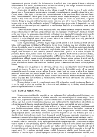 impresionat de puterea primului, dar în inima mea, în sufletul meu eram speriat de ceea ce simţeam
înspăimântător în el. Atunci, m-am lăsat atras mai mult de celălalt, şi l-am ales pe acela care avea faţa lui
Cristos, care era imaginea blândeţii, bunătăţii, sacrificiului.
Acum, când mă gândesc la toate acestea, înţeleg că dacă Providenţa nu m-ar fi ajutat să aleg
drumul bun, aş fi putut deveni un mag negru, pentru că aveam din tinereţe capacităţi psihice foarte mari.
Ce m-a salvat, a fost faptul că nu eram rău, eram numai curios să fac experienţe. Ei da, dar eram foarte
tânăr, fără discernământ, fără un ghid, şi toate acestea se puteau termina foarte prost. Pentru că, să nu
credeţi că toţi aceia care au căzut în practicarea magiei neagre au făcut-o cu bună ştiinţă. Se poate
întâmpla desigur şi aşa, dar sunt foarte puţini oameni care şi-au spus într-o bună zi: “Iată, vreau să devin
un mag negru şi am să fac totul pentru a ajunge”. Mulţi dintre ei nu aveau poate la început nici cea mai
mică intenţie rea, dar erau ignoranţi, imprudenţi, şi s-au bizuit pe forţele lor şi pe stăpânirea lor de sine şi
s-au lăsat antrenaţi.
Trebuie să lăsăm deoparte toate practicile oculte care permit realizarea ambiţiilor personale. De
altfel, ocultismul nu este adevărata ştiinţă spirituală şi nu îmi place acest cuvânt “ocult”, pentru că ştiinţele
oculte sunt bine cu rău amestecate, şi există mulţi ocultişti care s-au înpotmolit în regiunile tenebroase ale
acestei ştiinţe. Eu, cu ştiinţa pe care v-o transmit, nu o să vă aduc niciodată spre astfel de practici. La ce
v-ar servi să obţineţi bogăţii, puteri, plăceri, pentru a vă trezi mai departe legaţi, persecutaţi, posedaţi şi
obligaţi să recurgeţi la exorcişti pentru a vă elibera?
Există magie şi magie. Adevărata magie, magia divină, constă în a şti să utilizezi totul, absolut
totul, pentru realizarea Împărăţiei lui Dumnezeu. Invers, toate practicile care pun achiziţiile cele mai
elevate ale spiritului uman în serviciul naturii inferioare, ţin de vrăjitorie. Din păcate, puţini magi ajung la
acest grad superior la care nu-i mai interesează magia în sine, unde încetează chiar să mai facă operaţii
magice, unde încetează să mai comande spiritelor, elementalilor, geniilor, de a realiza dorinţele lui
personale. Foarte puţini, numai cei mai mari printre ei, nu se gândesc decât cum să-şi folosească forţele,
energiile, cunoştinţele lor pentru realizarea Împărăţiei lui Dumnezeu. Aceştia sunt teurgi, adică fiinţe care
practică magia sublimă: munca lor este absolut dezinteresată. Desigur, pentru a ajunge la acest grad de
elevare, este nevoie de o abnegaţie şi de o puritate excepţionale, ei nu trebuie să caute nici puterea, nici
gloria, ei trebuie să dorească să transforme Pământul, pentru ca Dumnezeu să vină să locuiască printre
oameni.
Măreţia unui om, puterea sa cea adevărată, este de a nu se servi de puterile pe care le posedă în
propriul său interes. De aceea eu cer tuturor fraţilor şi surorilor fraternităţii noastre să nu recurgă
niciodată la practicile magice pentru a obţine dragoste, glorie, bani sau pentru a scăpa de un inamic,
pentru că aceasta este pură magie neagră. Dacă voi auzi că se întâmplă acestea, voi lua măsuri foarte
severe. Discipolul unei Şcoli iniţiatice nu trebuie să caute să-şi satisfacă dorinţele inferioare, trebuie să
aibă ca unic ideal de a lucra în lumină şi pentru lumină, pentru a deveni un adevărat fiu a lui Dumnezeu,
un binefăcător al umanităţii.
De acum înainte trebuie să exersaţi numai magia albă, să lucraţi cu lumină, cu dragoste. Pentru că
vă previn: magii negri se vor manifesta din ce în ce mai mult, deci exersaţi să trimiteţi lumină şi armonie
pentru a împiedica tenebrele să triumfe.
Cap II CERCUL MAGIC: AURA
Reprezentarea tradiţională a magului - pe care o găsim de altfel mai des în povestiri iniţiatice - este
aceea a unui bătrân maiestuos ţinând în mână un baston cu care trasează în jurul lui un cerc magic. Odată
cercul trasat, el pronunţă formule pentru a convoca spirite cărora le dă misiuni determinate. Important nu
este de a şti dacă această reprezentare corespunde unei realităţi concrete. Important este că simbolic, ea
este perfect exactă: bagheta magică, cercul magic, formulele magice sunt realităţi ale lumii spirituale.
În descrierea creării lumii pe care Moise a făcut-o în Geneză, există un punct a cărui importanţă
nu a fost bine subliniată de teologi: acela, că prima creaţie a lui Dumnezeu a fost lumina. Dumnezeu a
spus: “Să fie lumină!” Odată creată lumina, Dumnezeu a făcut să apară toate celelalte creaturi. După
Ştiinţa iniţiatică, pentru a crea lumea, Dumnezeu a proiectat în jurul Său un cerc de lumină prin care a
stabilit şi fixat frontierele universului. Apoi, în această lumină Dumnezeu a proiectat imagini care s-au
condensat, s-au materializat, devenind plante, animale, oameni. Deci, lumina a furnizat substanţa creaţiei.
Acest proces al creaţiei îl putem regăsi la marii magi. Ei sunt de asemenea înconjuraţi de un cerc
de lumină: aura lor. Până acum, nu aţi înţeles prea bine rolul şi importanţa aurei. Atunci când un Iniţiat
vrea să creeze, el foloseşte aceleaşi mijloace pe care Dumnezeu Însuşi le-a folosit când a creat universul:
el proiectează o imagine sau pronunţă un cuvânt care trebuie să-i traverseze aura. Această aură care îl
înconjoară furnizează materia pentru manifestare. Imaginea proiectată, cuvântul pronunţat se îmbracă în
materia aurei. Nici o realizare spirituală nu este posibilă fără materia subtilă a aurei. Puterea magilor, a
Iniţiaţilor, le vine din faptul că ştiu să impregneze cuvintele pe care le pronunţă în materia aurei lor, care
3
 