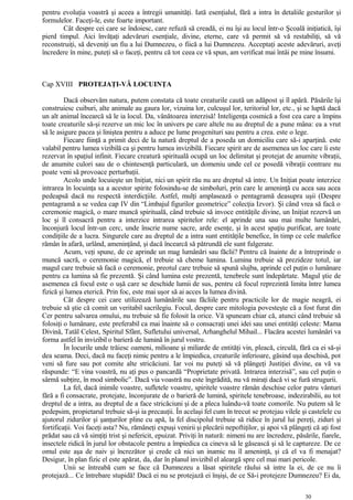pentru evoluţia voastră şi aceea a întregii umanităţi. Iată esenţialul, fără a intra în detaliile gesturilor şi
formulelor. Faceţi-le, este foarte important.
Cât despre cei care se îndoiesc, care refuză să creadă, ei nu îşi au locul într-o Şcoală iniţiatică, îşi
pierd timpul. Aici învăţaţi adevăruri esenţiale, divine, eterne, care vă permit să vă restabiliţi, să vă
reconstruiţi, să deveniţi un fiu a lui Dumnezeu, o fiică a lui Dumnezeu. Acceptaţi aceste adevăruri, aveţi
încredere în mine, puteţi să o faceţi, pentru că tot ceea ce vă spun, am verificat mai întâi pe mine însumi.
Cap XVIII PROTEJAŢI-VĂ LOCUINŢA
Dacă observăm natura, putem constata că toate creaturile caută un adăpost şi îl apără. Păsările îşi
construiesc cuiburi, alte animale au gaura lor, vizuina lor, culcuşul lor, teritoriul lor, etc., şi se luptă dacă
un alt animal încearcă să le ia locul. Da, vânătoarea interzisă! Inteligenţa cosmică a fost cea care a împins
toate creaturile să-şi rezerve un mic loc în univers pe care altele nu au dreptul de a pune mâna: ea a vrut
să le asigure pacea şi liniştea pentru a aduce pe lume progenituri sau pentru a crea. este o lege.
Fiecare fiinţă a primit deci de la natură dreptul de a poseda un domiciliu care să-i aparţină. este
valabil pentru lumea vizibilă ca şi pentru lumea invizibilă. Fiecare spirit are de asemenea un loc care îi este
rezervat în spaţiul infinit. Fiecare creatură spirituală ocupă un loc delimitat şi protejat de anumite vibraţii,
de anumite culori sau de o chintesenţă particulară, un domeniu unde cel ce posedă vibraţii contrare nu
poate veni să provoace perturbaţii.
Acolo unde locuieşte un Iniţiat, nici un spirit rău nu are dreptul să intre. Un Iniţiat poate interzice
intrarea în locuinţa sa a acestor spirite folosindu-se de simboluri, prin care le ameninţă cu acea sau acea
pedeapsă dacă nu respectă interdicţiile. Astfel, mulţi amplasează o pentagramă deasupra uşii (Despre
pentagramă a se vedea cap IV din “Limbajul figurilor geometrice” colecţia Izvor). Şi când vrea să facă o
ceremonie magică, o mare muncă spirituală, când trebuie să invoce entităţile divine, un Iniţiat rezervă un
loc şi îl consacră pentru a interzice intrarea spiritelor rele: el aprinde una sau mai multe lumânări,
înconjură locul într-un cerc, unde înscrie nume sacre, arde esenţe, şi în acest spaţiu purificat, are toate
condiţiile de a lucra. Singurele care au dreptul de a intra sunt entităţile benefice, în timp ce cele malefice
rămân în afară, urlând, ameninţând, şi dacă încearcă să pătrundă ele sunt fulgerate.
Acum, veţi spune, de ce aprinde un mag lumânări sau făclii? Pentru că înainte de a întreprinde o
muncă sacră, o ceremonie magică, el trebuie să cheme lumina. Lumina trebuie să prezideze totul, iar
magul care trebuie să facă o ceremonie, preotul care trebuie să spună slujba, aprinde cel puţin o lumânare
pentru ca lumina să fie prezentă. Şi când lumina este prezentă, tenebrele sunt îndepărtate. Magul ştie de
asemenea că focul este o uşă care se deschide lumii de sus, pentru că focul reprezintă limita între lumea
fizică şi lumea eterică. Prin foc, este mai uşor să ai acces la lumea divină.
Cât despre cei care utilizează lumânările sau făcliile pentru practicile lor de magie neagră, ei
trebuie să ştie că comit un veritabil sacrilegiu. Focul, despre care mitologia povesteşte că a fost furat din
Cer pentru salvarea omului, nu trebuie să fie folosit la orice. Vă spuneam chiar că, atunci când trebuie să
folosiţi o lumânare, este preferabil ca mai înainte să o consacraţi unei idei sau unei entităţi celeste: Mama
Divină, Tatăl Celest, Spiritul Sfânt, Sufletului universal, Arhanghelul Mihail... Flacăra acestei lumânări va
forma astfel în invizibil o barieră de lumină în jurul vostru.
În locurile unde trăiesc oameni, milioane şi miliarde de entităţi vin, pleacă, circulă, fără ca ei să-şi
dea seama. Deci, dacă nu faceţi nimic pentru a le împiedica, creaturile inferioare, găsind uşa deschisă, pot
veni să fure sau pot comite alte stricăciuni. Iar voi nu puteţi să vă plângeţi Justiţiei divine, ea vă va
răspunde: “E vina voastră, nu aţi pus o pancardă “Proprietate privată. Intrarea interzisă”, sau cel puţin o
sârmă subţire, în mod simbolic”. Dacă via voastră nu este îngrădită, nu vă miraţi dacă vi se fură strugurii.
La fel, dacă inimile voastre, sufletele voastre, spiritele voastre rămân deschise celor patru vânturi
fără a fi consacrate, protejate, înconjurate de o barieră de lumină, spiritele tenebroase, indezirabilii, au tot
dreptul de a intra, au dreptul de a face stricăciuni şi de a pleca luându-vă toate comorile. Nu putem să le
pedepsim, propietarul trebuie să-şi ia precauţii. În acelaşi fel cum în trecut se protejau vilele şi castelele cu
ajutorul zidurilor şi şanţurilor pline cu apă, la fel discipolul trebuie să ridice în jurul lui pereţi, ziduri şi
fortificaţii. Voi faceţi asta? Nu, rămâneţi expuşi venirii şi plecării nepoftiţilor, şi apoi vă plângeţi că aţi fost
prădat sau că vă simţiţi trist şi nefericit, epuizat. Priviţi în natură: nimeni nu are încredere, păsările, fiarele,
insectele ridică în jurul lor obstacole pentru a împiedica ca cineva să le găsească şi să le captureze. De ce
omul este aşa de naiv şi încrezător şi crede că nici un inamic nu îl ameninţă, şi că el va fi menajat?
Desigur, în plan fizic el este apărat, da, dar în planul invizibil el aleargă spre cel mai mari pericole.
Unii se întreabă cum se face că Dumnezeu a lăsat spiritele răului să intre la ei, de ce nu îi
protejază... Ce întrebare stupidă! Dacă ei nu se protejază ei înşişi, de ce Să-i protejeze Dumnezeu? Ei da,
30
 