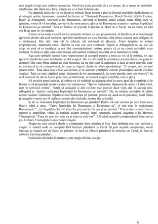 sunt reguli şi legi care trebuie cunoscute. Omul are toate puterile de a se opune, de a spune nu spiritelor
tenebroase, dar dacă nu o face, nimeni nu o va face în locul său.
Nu depinde decât de voi să faceţi ce trebuie făcut pentru a ţine la distanţă entităţile răufăcătoare şi
să atrageţi spirite luminoase, spunând în fiecare zi: “Domnule Dumnezeu, Maică Divină, Sfântă Treime,
Îngeri şi Arhangheli, servitori a lui Dumnezeu, servitori ai luminii, amici celeşti, toată fiinţa mea vă
aparţine, veniţi să vă instalaţi, serviţi-vă de mine pentru gloria lui Dumnezeu şi pentru venirea Împărăţiei
lui Dumnezeu pe pământ.” Iată ce trebuie să repetaţi în fiecare zi. Dacă nu o faceţi, nu vă miraţi că alţii
vor fi cei care se vor instala.
Pentru ca locuinţa voastră să fie protejată, trebuie ca voi, proprietarul, să fiţi decis să o încredinţaţi
spiritelor divine; din acel moment, spiritele tenebroase ce s-au introdus fără ştirea voastră sunt obligate să
o părăsească. Dar atât timp cât le toleraţi, ele continuă să abuzeze. Totul depinde de voinţa
proprietarului, stăpânului casei. Decizia sa este cea care contează. Îngerii şi Arhanghelii nu au nici un
drept să vină să se instaleze la noi fără consimţământul nostru, pentru că ei nu comit niciodată vreo
violenţă. În timp ce alţii, care sunt născuţi sub semnul violenţei, nu ezită să se instaleze cu forţa.
Aşa cum spiritele luminii sunt respectuoase şi aşteaptă pentru a intra ca voi să le invitaţi, tot aşa
spiritele tenebrelor sunt îndrăzneţe şi fără respect. Da, ce diferenţă în atitudinea acestor două categorii de
creaturi! Dar cum fiinţa umană nu este instruită, ea nu ştie cum să acţioneze şi lasă să intre diavolii, care
se instalează şi se cramponează, în timp ce îngerii rămân în afară spunându-şi: “E ocupat, noi nu mai
putem intra”. Însă dacă luaţi chiar voi decizia şi vă adresaţi entităţilor celeste pronunţând aceste cuvinte
magice: “Iată, eu sunt stăpânul casei: dispuneţi de tot apartamentul, de toate piesele, sunt ale voastre”, în
acel moment ele devin foarte puternice şi îndrăzneţe, se aruncă asupra celorlalţi, care o şterg.
Vă revelez purul adevăr, şi trebuie să vă străduiţi să ajungeţi până la acest grad de conştiinţă şi în
fiecare zi să pronunţaţi aceste cuvinte de consacrare: “Spirite luminoase, dispuneţi de mine, vă dau totul,
sunt în serviciul vostru”. Puteţi să adăugaţi şi alte cuvinte mai poetice dacă vreţi, dar în acelaşi sens
adăugând şi: “pentru realizarea Împărăţiei lui Dumnezeu pe pământ”. Da, nu trebuie niciodată să uităm
aceste cuvinte: realizarea Împărăţiei lui Dumnezeu pe pământ, pentru că, dacă nu le precizaţi, toată fiinţa
şi energiile voastre pot fi utilizate pentru alte realizări, pentru alte activităţi.
Şi de ce realizarea Împărăţiei lui Dumnezeu pe pământ? Pentru că este sarcina pe care Iisus ne-a
lăsat-o când a spus: “Cereţi Împărăţia lui Dumnezeu şi Dreptatea sa”, şi mai ales în rugăciunea
Domnească: “...vie Împărăţia Ta, fie Voia Ta, precum în Cer aşa şi pe pământ.” Prin aceste cuvinte Iisus a
repetat şi amplificat, vrând să extindă asupra întregii lumii omeneşti, această cugetare a lui Hermes
Trismegistul: “Ceea ce este jos, este ca şi ceea ce este sus”. Afirmând această corespondenţă între sus şi
jos, Hermes Trismegistul a pus bazele magiei.
Magia nu este altceva decât o comparaţie între pământ şi Cer. Iată definiţia cea mai veritică a
magiei: o muncă unde se compară fără încetare pământul şi Cerul. Şi prin această comparaţie, omul
înţelege ce muncă are de făcut pe pământ: să facă să vibreze pământul în armonie cu Cerul, să facă să
coboare Cerul pe pământ...
Realizarea divinului în materie, este magia divină, teurgia.
31
 