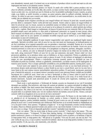 este abundentă, intensă, pură. Cuvântul este ca un recipient, el produce efecte cu atât mai mari cu cât este
impregnat mai mult cu un element creator: lumina.
Aţi remarcat, fără îndoială, pentru voi înşivă: în unele zile vorbiţi fără a putea produce nici un
efect în sufletele celorlalţi, iar în alte dăţi, din contră, cu nişte cuvinte foarte simple produceţi mari efecte.
Acest cuvânt este viu, cuvintele pe care le folosiţi au fost în prealabil scufundate în aura voastră, au prins
viaţă, s-au întărit, şi astfel investite cu putere au putut penetra până la sufletul celorlalţi, facându-i să
vibreze. În zilele în care aura voastră este slabă, cuvintele vă sunt nesemnificative, nu există nimic în ele;
vorbiţi, dar nu obţineţi nici un rezultat.
Înţelegeţi acum originea cercului pe care magul trebuie să-l traseze în jurul său: această practică
provine dintr-o cunoaştere foarte veche privind aura umană. Atunci când se spune că magul trebuie să
intre în cercul pe care l-a trasat, aceasta nu semnifică numai că trebuie să deseneze în jurul lui un cerc
material, ci că trebuie să creeze un cerc viu al aurei şi să se plaseze în centrul ei, adică spiritul său trebuie
să fie activ, vigilent. Dacă magul se mulţumeşte să traseze în jurul lui un cerc material, fără să fi lucrat în
prealabil asupra aurei sale pentru a o face pură şi luminoasă, puternică, se expune la mari riscuri; chiar
dacă reuşeşte să obţină ceea ce doreşte, în momentul în care va ieşi din cercul magic, toate fiinţele care i
s-au supus când era în cerc (pentru că entităţile invizibile respectă acest simbol ca şi cuvintele magice
pronunţate) se pun să-l urmărească.
Aceste întâmplări neplăcute le apar tuturor magicienilor care ignoră sau neglijează legile muncii
spirituale. Spiritele invizibile, care văd că aura lor nu este nici pură nici luminoasă, se răzbună pentru că
au fost constrânse să se supună oamenilor care nu posedau o autoritate veritabilă. Înainte de a se avânta
în realizări vaste, discipolul trebuie să-şi construiască aura ca un veritabil cerc de lumină. Acest cerc nu se
trasează automat cu creta sau cu un alt mijloc, el se pregăteşte cu dragoste, puritate, abnegaţie, sacrificiu.
De ce, adesea, cei care se lansează în practici magice nu numai că nu obţin nici un rezultat, dar
mai mult, atrag nenorociri? Pentru că aura lor nu este nici puternică, nici pură. Atunci când vor să-şi
proiecteze gândirea, nu se produce nimic care ar îmbrăca-o, ar face-o puternică. Pentru ca gândirea să-şi
ia zborul, trebuie să-i dăm aripi şi aceste aripi se găsesc în aură. Ei da, trebuie să înţelegeţi că adevărata
magie nu este prestidigitaţie. Pentru a transforma existenţa noastră, pentru ca dorinţele pe care le
formulăm să poată da rezultate, trebuie ca gândurile, sentimentele, cuvintele noastre să fie impregnate de
materia aurei noastre. Nici o creaţie spirituală veritabilă nu este posibilă fără materia, lumina pură a aurei.
Cercul aurei este spaţiul în care putem crea; de asemenea el este şi cea mai bună protecţie. Se
povesteşte despre unele persoane bolnave a căror boală nu are nici o cauză fizică: aura lor nu este într-o
stare bună şi ele sunt expuse tuturor perturbaţiilor atmosferei psihice. O aură pură, luminoasă, puternică
este o barieră de netrecut, ea se opune tuturor curenţilor nocivi care parcurg lumea vizibilă sau invizibilă.
Înconjurat de o astfel de aură, omul este ca într-o fortăreaţă şi chiar şi atunci când în jurul lui sunt
tulburări, dezordini, agitaţii, el rămâne paşnic, stabil, plin de dragoste şi de curaj: el se simte locuit de o
lumină interioară. Această aură puternică poate fi creată de oricine prin rugăciune, meditaţie şi prin
practicarea virtuţilor.
Dacă aveţi o aură puternică, o fortăreaţă de lumină, aceasta nu înseamnă că nu veţi fi niciodată
deranjaţi sau asediaţi. Din nefericire, atât timp cât suntem pe pământ, nu suntem niciodată la adăpost faţă
de asalturi şi bătălii. Dar dacă suntem bine baricadaţi cu lumină, este altfel. Chiar şi Iniţiaţii sunt obligaţi
să se protejeze. Da, chiar şi cei mai tari, cei mai puternici dintre ei, trebuie să se gândească fără încetare
să pună între ei şi spiritele răului care vin să-i asalteze bariere de lumină, cercuri de foc. Atunci, cum pot
oamenii slabi să-şi imagineze că nu au nevoie de nici o protecţie?
A sosit momentul să înţelegeţi importanţa muncii asupra aurei. În fiecare zi, de mai multe ori pe
zi, gândiţi-vă că vă înconjuraţi cu lumină, cu culori, pentru a forma o barieră de netrecut pentru
influenţele negative, pentru entităţile malefice. Formaţi în jurul vostru un cerc de lumină, imaginaţi-vă că
plasaţi în acest cerc o sursă luminoasă care străluceşte fără încetare şi că această lumină se răspândeşte pe
voi şi în jurul vostru. Iisus spunea: “Vegheaţi şi rugaţi-vă.” A ne ruga înseamnă a trimite curenţi luminoşi
în spaţiu. Dacă nu obţineţi ajutorul Cerului este pentru că nu i-aţi trimis lumină. Cerul nu vrea să se ocupe
de ceva care se stinge. Vreţi să răspundă apelurilor voastre? Aprindeţi toate luminile.
Unii vor spune: “Dar nu avem timp să facem aceste exerciţii.” Când cineva îmi spune: “Nu am
timp, sunt prea ocupat...” îi răspund: “Ei bine, bine, înţeleg, înţeleg. - Ce înţelegeţi? - Înţeleg că aveţi timp
pentru nenorociri, pentru a vă răsuci la stânga şi la dreapta în patul vostru şi pentru a vă lamenta. Când nu
ai timp pentru bine, ai timp pentru rău.” Mă priviţi şi vă gândiţi: “Cât este de crud, cât este de dur!” Nu
este vorba de aşa ceva, ci aşa se petrec lucrurile în realitate: dacă nu aveţi timp pentru lumină, îl veţi avea
pentru tenebre. Ei da, aşa este, este matematic, este absolut.
Cap III BAGHETA MAGICĂ
4
 