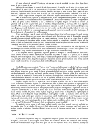 Ce este o baghetă magică? Un simplu băţ, dar cu o funcţie specială: cea de a lega două lumi,
lumea de sus cu lumea de jos.
O baghetă magică este în general făcută dintr-o ramură de migdal sau de alun, de grosimea unui
deget şi lungă de un cot (de la cot la extremitatea degetelor). Pentru a o prepara, magul o taie dimineaţa
înainte de răsăritul soarelui pronunţând anumite formule, o cojeşte şi pune pe cele două capete ale sale
două mici capişoane: unul de aur, altul de argint, pe care sunt gravate anumite simboluri, şi în final, o
consacră Cerului. După acestea, el se poate servi de această baghetă pentru a realiza lucruri foarte bune.
Dar nu este suficient, aşa cum îşi imaginează unii, a ţine o baghetă în mână pentru a fi un mag şi a
comanda spiritelor. Nu se comandă atât de uşor spiritelor. Unii au auzit vorbindu-se despre cele şaptezeci
şi două de spirite (Genii) planetare, şi iată-i, înarmaţi cu o baghetă magică vor să le dea ordine! Ce
ignoranţi sunt! Şi ce cer aceştia? Să îi ajute să facă bine întregii umanităţi, să lucreze pentru pace şi pentru
lumină?... Din păcate, nu. Ei vor să le comande celor şaptezeci şi două de spirite pentru ca să le procure
bani, dragoste, reuşită, fără a face nici cel mai mic efort pentru a-şi dezvolta facultăţi, virtuţi. Ei bine, ei ar
trebui să ştie că astfel intră în Loja neagră, pentru că aceasta îi inspiră să comande spiritelor înainte de a fi
demni, înainte de a fi adevăraţi fii a lui Dumnezeu.
E un sacrilegiu a vrea să puneţi spiritele luminoase în serviciul poftelor umane. Şi apoi, trebuie
ştiut că ele nu sunt fiinţe care se supun, aşa, primului venit. Trebuie mai întâi să dobândiţi o anumită
statură în lumea spirituală, altfel spiritele vor vedea imediat cu cine au de-a face şi vă vor lăsa să plătiţi
singur. Cele şaptezeci şi două de spirite nu sunt obligate să vină să vă satisfacă capriciile. Pentru a le da
ordine, trebuie să fi dezvoltat o mare puritate, o mare voinţă, o mare stăpânire de sine; nu este suficient să
cunoaşteţi numele lor şi să-l pronunţaţi pentru a obţine rezultate.
Trebuie deci să înţelegeţi că adevărata baghetă magică nu este numai un băţ, ci o legătură vie
interioară pe care omul a ştiut să o creeze între lumea din înalt şi lumea de jos. Această mică tijă care face
legătura între Cer şi Pământ trebuie să se afle, de fapt, în interiorul adevăratului mag.
Rolul baghetei este de a permite o legătură, pentru ca energiile să circule între cele două lumi.
Există undeva în înalt o centrală electrică care dă curent, dar pentru ca lampa să se aprindă jos, ea trebuie
branşată, întrodusă în priză. Deci, când magul posedă această priză în capul său, în inima sa, în sufletul
său, şi în plus ţine în mână bagheta magică care reprezintă această priză în planul fizic, poate face să
treacă forţele lumii divine în lumea fizică. Iată simbolul baghetei magice.
Şi când Iisus se ruga spunând: “Facă-se voia Ta, precum în Cer aşa şi pe pământ”, el crea această
legătură între sus şi jos, această legătură care este simbolizată de bagheta magică. El voia să spună că
toate fiinţele umane au un rol magic de jucat: să atragă din înalt puritatea, lumina, armonia, pentru ca
pământul să devină o reflectare a Cerului, un altar pentru Divinitate. Singurul mijloc de a realiza acest
ideal este de a ne lega de Cer, de a menţine fără încetare, din toată fiinţa, contactul cu Cerul, pentru a face
curentul să circule. Centrala electrică se află sus, în regiunile sublime, şi pentru a face să circule curentul,
să aprindem lămpile şi toate aparatele care sunt în noi, trebuie să ne legăm la priză.
Bagheta magică este deci ca o priză pe care o branşăm în primul rând la Cer. Dar trebuie să ştiţi
că noi avem în noi mai multe baghete, da, una în fiecare plan: în planul atmic pentru a ne lega spiritul cu
Spiritul lui Dumnezeu; în planul budhic pentru a ne lega sufletul cu Sufletul universal, în plan mental
pentru a lega intelectul nostru de cel al Inteligenţei cosmice; în planul astral pentru a lega inima noastră la
Dragostea dezinteresată, şi în fine, în planul fizic există acest mic baston numit baghetă magică. Dar
există şi mâna noastră. Da, mâna este o baghetă magică, şi putem spune că bagheta este o prelungirea a
mâinii. Dacă nu aveţi baghetă, puteţi ridica braţul - iată bagheta voastră - şi pronunţa câteva cuvinte. În
acel moment, dacă sunteţi pur, luminos, în armonie cu Cerul, forţele naturii vă vor înţelege, vi se vor
supune, vă vor asculta, şi vă vor îndeplini rugăminţile. Dacă nu, puteţi să întindeţi braţul cu anii, nu veţi
obţine nimic... sau poate veţi atrage câteva observaţii din partea entităţilor celeste care vă vor spune: “De
ce te joci aşa? Ne deranjezi!” Ei da, nu trebuie să vă jucaţi cu lumea invizibilă.
În realitate, putem spune că adevărata baghetă magică este fiinţa umană, care este ea însăşi un
intermediar între Cer şi pământ. De aceea, trebuie să se pună în contact permanent cu Cerul, pentru a
acţiona benefic pe pământ. Adevăraţii Iniţiaţi nu se servesc de bagheta magică, sunt ei înşişi baghete
magice.
Cap IV CUVÂNTUL MAGIC
Există două categorii de magi: cei care practică magia cu ajutorul unui instrument, cel mai adesea
o baghetă, şi cei care o practică prin unica putere a Cuvântului. Aceştia din urmă sunt mai evoluaţi,
pentru că instrumentul lor magic este chiar gura lor: nu este separată de ei, nu o părăsesc, în timp ce
5
 