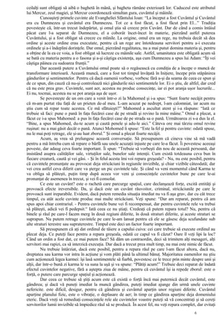 ceilalţi sunt obligaţi să aibă o baghetă în mână, şi bagheta rămâne exterioară lor. Caduceul este atributul
lui Mercur, zeul magiei, şi Mercur coordonează simultan gura, cuvântul şi mâinile.
Cunoaşteţi primele cuvinte ale Evangheliei Sfântului Ioan: “La început a fost Cuvântul şi Cuvântul
era cu Dumnezeu şi cuvântul era Dumnezeu. Tot ce a fost făcut, a fost făcut prin El...” Tradiţia
povesteşte că, într-un trecut îndepărtat, şi omul ştia să creeze prin Cuvânt. Dar de când a comis întâiul
păcat care l-a separat de Dumnezeu, el a coborât încet-încet în materie, pierzând astfel puterea
Cuvântului, şi a fost obligat să creeze cu mîinile. La origine, omul era un rege, nu trebuia decât să dea
ordine şi aceste ordine erau executate, pentru că un rege are întotdeauna servitori pentru a-i executa
ordinele şi a-i îndeplini dorinţele. Dar omul, pierzând regalitatea, nu a mai putut domina materia şi, pentru
a obţine de la ea ce voia, a fost obligat să lucreze cu mâinile sale. Astfel, umanitatea este obligată acum să
se bată cu materia pentru a o fasona şi a-şi câştiga existenţa, aşa cum Dumnezeu a spus lui Adam: “Îţi vei
câştiga pâinea cu sudoarea frunţii.”
Dar această putere a Cuvântului omul poate să o regăsească cu condiţia de a începe o muncă de
transformare interioară. Această muncă, care a fost tot timpul învăţată în Iniţiere, începe prin stăpânirea
gândurilor şi sentimentelor. Pentru că dacă oamenii vorbesc, vorbesc fără a-şi da seama de ceea ce spun şi
de ce spun, din cauză că nu-şi controlează nici gândurile nici sentimentele lor. Ei o ştiu, de altfel, dar cred
că nu este prea grav. Cuvintele, sunt aer, acestea nu produc consecinţe, iar ei pot aranja uşor lucrurile...
Ei nu, tocmai, acestea nu se pot aranja aşa de uşor.
Se povesteşte de un om care a venit într-o zi la Mahomed şi i-a spus: “Sunt foarte necăjit pentru
că m-am purtat rău faţă de un prieten de-al meu. L-am acuzat pe nedrept, l-am calomniat, iar acum nu
ştiu cum să repar toate acestea. Ce mă sfătuieşti?” Mahomed a ascultat atent şi i-a răspuns: “Iată ce
trebuie să faci: pune o pană în faţa fiecărei case de pe stradă şi revino la mine mâine.” Omul a plecat, a
făcut ce i-a spus Mahomed: a pus în faţa fiecărei case de pe strada sa o pană. Următoarea zi s-a dus la el.
“Bine, a spus Mahomed, du-te acum şi caută penele şi adu-le aici.” Câteva ore mai târziu omul revine
ruşinat: nu a mai găsit decât o pană. Atunci Mohomed îi spuse: “Este la fel şi pentru cuvinte: odată spuse,
nu le mai poţi retrage, ele şi-au luat zborul.” Şi omul a plecat foarte necăjit.
Acum, aş vrea să prelungesc această conversaţie. Să presupunem că cineva vine să mă vadă
pentru a mă întreba cum să repare o bârfă sau unele acuzaţii injuste pe care le-a făcut. Îi povestesc aceeaşi
poveste, dar adaug ceva foarte important. Îi spun: “Trebuie să vorbeşti din nou de această persoană, dar
insistând asupra calităţilor sale, virtuţilor sale, bunelor sale intenţii. Cum există totdeauna ceva bun în
fiecare creatură, caută şi vei găsi. - Şi în felul acesta îmi voi repara greşeala? - Nu, nu este posibil, pentru
că cuvintele pronunţate au provocat deja stricăciuni în regiunile invizibile, şi chiar vizibile câteodată; dar
vei crea astfel ceva diferit care va şterge un pic cuvintele tale. Şi când va veni momentul când Karma te
va obliga să plăteşti, puţin timp după aceea vor veni şi consecinţele cuvintelor bune pe care le-ai
pronunţat de asemenea în trecut, şi vei fi consolat.
Ce este un cuvânt? este o rachetă care parcurge spaţiul, care declanşează forţe, excită entităţi şi
provoacă efecte ireversibile. Da, şi dacă este un cuvânt răuvoitor, criminal, stricăciunile pe care le
provoacă sunt ireparabile. Evident, dacă putem remedia situaţia imediat nu va fi aşa grav, dar cu cât trece
timpul, cu atât acele cuvinte produc mai multe stricăciuni. Veţi spune: “Dar am reparat, pentru că am
spus apoi chiar contrariul. - Pentru cuvintele bune vei fi recompensat, dar pentru cuvintele rele va trebui
să plăteşti, adică vei fi pedepsit.“ Iată ceea ce nu ştiaţi. Credeaţi că putem repara totul? Nu, pentru că
binele şi răul pe care-l facem merg în două regiuni diferite, în două straturi diferite, şi aceste straturi se
suprapun. Nu putem retrage cuvintele pe care le-am lansat pentru că ele se găsesc deja scufundate sub
alte straturi terestre sau supraterestre. Timpul este deci un factor foarte important.
Să presupunem că aţi dat ordinul de tăiere a capului cuiva: cei care trebuie să execute ordinul au
plecat deja. Ce puteţi face pentru a repara greşeala, odată ce capul va fi căzut? Oare îl veţi lipi la loc?
Când un ordin a fost dat, ce mai putem face? Să dăm un contraordin, deci să trimitem alţi mesageri, alţi
servitori mai rapizi, ca să interzică execuţia. Dar dacă a trecut prea mult timp, nu mai este nimic de făcut.
Nu trebuie întârziat, dacă este posibil, pentru a repara răul pe care l-am făcut altora, dacă nu,
dreptatea sau karma vor intra în acţiune şi vom plăti până la ultimul bănuţ. Majoritatea oamenilor nu ştiu
cum acţionează legea karmei: îşi lasă sentimentele să fiarbă, povestesc ce le trece prin minte despre unii şi
alţii, dar într-o bună zi karma le va suna la uşă şi va spune: “Plătiţi acum!” Trebuie deci reparat de îndată
efectul cuvintelor negative, fără a aştepta ziua de mâine, pentru că cuvântul îşi ia repede zborul: este o
forţă, o putere care parcurge spaţiul şi acţionează.
Dar ceea ce trebuie să ştiţi acum este că există o forţă încă mai puternică decât cuvântul, este
gândirea; şi dacă vă puneţi imediat la muncă gândirea, puteţi imediat ajunge din urmă unele cuvinte
nefericite. este dificil, desigur, pentru că gândirea şi cuvântul aparţin unor regiuni diferite. Cuvântul
aparţine planului fizic, este o vibraţie, o deplasare de aer; în timp ce gândirea aparţine deja domeniului
eteric. Dacă vreţi să remediaţi consecinţele rele ale cuvintelor voastre puteţi să vă concentraţi şi să cereţi
servitorilor lumii invizibile să împiedice răul să se producă. În acest fel, nu veţi repara complet, dar evitaţi
6
 