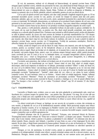 Şi voi, de asemenea, trebuie să vă obişnuiţi să binecuvântaţi, să spuneţi cuvinte bune. Când
atingeţi capul copilului vostru, mâinile sau picioarele lui mici, sau când ţineţi în braţe fiinţa pe care o iubiţi,
de ce să nu le binecuvântaţi, pentru ca îngerii să vină şi să facă din ele fiinţe magnifice? Trebuie să
binecuvântaţi tot ceea ce atingeţi, obiecte, hrană, fiinţe. Trebuie să vorbiţi cu dragoste şi blândeţe, nu
numai cu oamenii, dar şi cu florile, păsările, arborii, animalele, pentru că este un obicei divin.
Cel ce ştie să spună cuvinte care inspiră, care dau viaţă, posedă o baghetă magică în gura sa. El nu
pronunţă niciodată aceste cuvinte în van, pentru că există tot timpul în natură unul din cele patru
elemente: pământ, apă, aer sau foc care este acolo, atent, aşteptând momentul de a participa la realizarea
a ceea ce exprimaţi. Se întâmplă, deasemenea, ca realizarea să se producă foarte departe de cel care a dat
germenii şi nu mai putem să o vedem. Dar să ştiţi că se produce. Aşa cum vântul duce seminţele departe,
tot aşa cuvintele voastre bune îşi iau zborul şi vor produce rezultate magnifice departe de ochii voştri.
Dar, pentru a vorbi pietrelor, plantelor, animalelor trebuie să ştiţi unde se găsesc entităţile lor. În
tot cazul, ele nu sunt în planul fizic, ca pentru om. Da, dacă omul posedă conştiinţă, este pentru că
entitatea sa a coborât până în planul fizic. Entitatea unui animal se află în planul astral; acelea ale plantelor
se află în planul mental, de aceea ele sunt extrem de limitate în privinţa manifestărilor lor. Cât despre
entităţile pietrelor, ele se află foarte, foarte departe, în planul cauzal, şi acesta este motivul pentru care ele
par moarte; dar chiar dacă viaţa lor este foarte redusă, în realitate, ele sunt vii. Luaţi o piatră în mână şi
spuneţi-i cuvinte bune: aceste cuvinte vor fi înregistrate. Vorbiţi de asemenea seminţelor, florilor şi
arborilor înainte de a le pune în pământ: ele vor creşte mai bine.
Vedeţi, există tot timpul ceva util de făcut în viaţă. Natura este imensă, este atât de bogată! Dar,
evident, pentru ca cuvântul vostru să fie întradevăr eficace şi să dea rezultate benefice trebuie să
respectaţi câteva reguli. Dacă aţi învăţat să vă stăpâniţi, să vă puneţi într-o stare de armonie, de puritate,
de lumină, veţi putea degaja forţe, puteri, care vor acţiona asupra întregii naturi, altfel, puteţi pronunţa
toate cuvintele pe care le vreţi şi nu se va întâmpla nimic, cu excepţia înregistrării câtorva prostii. A
înregistra este ceva - totul se înregistrează - dar a ajunge, graţie acestor înregistrări, la a influenţa
favorabil natura sau conştiinţa fiinţelor este cu totul altceva.
Cuvintele sunt puternice, dar trebuie să învăţaţi cum să vă serviţi de ele pentru a transforma totul
în jurul vostru şi să vă transformaţi pe voi înşivă. Atunci când vă este frig, când vă simţiţi singur,
descurajat, când aveţi impresia că nimeni nu vă iubeşte, pronunţaţi cuvântul “iubire” o dată, de două ori,
de zece ori şi în diferite feluri: veţi declanşa astfel puterile cosmice ale dragostei şi nu vă veţi mai simţi
singur, abandonat... Atunci când vă simţiţi în obscuritate, ca şi cum aţi fi căzut în fundul unei prăpăsti,
pronunţaţi cuvintele “înţelepciune”, “lumină”, până când ele vor vibra şi vor cânta în toate celulele
corpului vostru. În acel moment, totul se va lumina... Atunci când vă simţiţi îngrijorat, limitat, tulburat
pronunţaţi cuvântul “libertate”. Puteţi de asemenea să pronunţaţi cuvintele “frumuseţe”, “adevăr”,
“forţă”... Trebuie să faceţi aceste exerciţii în fiecare zi pentru a înţelege ce a vrut să spună sfântul Ioan
prin: “La început a fost cuvântul.” (A se vedea “Cuvântul vibrant” cap XI al tomului 32 din Opere
Complete)
Cap V TALISMANELE
Lucrurile şi fiinţele sunt, evident, ceea ce sunt, dar prin gândurile şi sentimentele sale, omul are
facultatea de a acţiona asupra lor pentru bine... sau pentru rău, din păcate. Un mag, fie că este alb sau
negru, este o fiinţă care este capabilă să dea unui obiect proprietăţi pe care nu le poseda înainte: el ia din
elementele propiei sale chintesenţe pentru a le introduce în obiect şi acest obiect devine viu, capabil să
acţioneze.
Un obiect există prin el însuşi, se înţelege, nu are nevoie de voi pentru a exista, dar existenţa sa
este neutră, şi depinde de voi ca el să dobândească anumite calităţi. Dacă proiectaţi asupra unui obiect
dragostea şi lumina voastră, el se va impregna cu fluidele voastre care sunt de o chintesenţă superioară
propriei sale existenţe, şi astfel va deveni un talisman care va acţiona favorabil asupra voastră înşivă şi
asupra creaturilor care se află în apropierea lui.
Cuvântul talisman vine de la grecescul “telesma”. Telesma, este termenul folosit de Hermes
Trismegistul atunci când vorbeşte de “forţa tare a tuturor forţelor”, şi despre care spune: “Soarele îi este
tată, luna îi este mamă, vîntul a purtat-o în pântec şi pământul îi este dădacă”. Un talisman este deci un
obiect (piatră, floare, insectă, inel, brăţară...) purtător al unei forţe cu care a fost impregnat fie de către
natură, fie de către o fiinţă foarte puternică în lumea psihică. Numai cel ce ştie să fuzioneze cu “forţa tare
a tuturor forţelor”, cu Fiinţa supremă, cu Creatorul poate prepara talismane cu adevărat operante şi
puternice.
Desigur, şi voi, de asemenea, la nivelul vostru, puteţi cu ajutorul gândului, iubirii voastre să
susţineţi şi să reîmprospătaţi virtuţile unui obiect, scopul existenţei umane este de a deveni creator, aşa ca
Dumnezeu. Desigur, natura există, creaturile, obiectele există, nu noi suntem aceia care putem să le
8
 