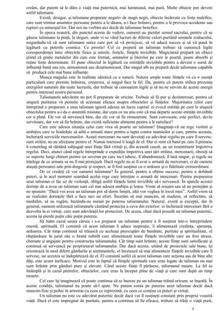 creăm, dar putem să le dăm o viaţă mai puternică, mai luminoasă, mai pură. Multe obiecte pot deveni
astfel talismane.
Există, desigur, şi talismane preparate negativ de magii negri, obiecte încărcate cu forţe malefice,
care sunt trimise anumitor persoane pentru a le dăuna, a-i face bolnavi, pentru a le provoca accidente sau
rupturi cu anturajul lor. Dar noi nu vorbim aici decât de talismane benefice.
În epoca noastră, din punctul acesta de vedere, oamenii au pierdut sensul sacrului, pentru că se
găsesc talismane la piaţă, la târguri, unde vi se vând lucruri de diferite culori purtând semnele zodiacului,
asigurându-vă că sunt talismane unice care pot să vă protejeze, să vă aducă succes şi să vă pună în
legătură cu puterile cosmice. Ce prostie! Cel ce prepară un talisman trebuie să cunoască legile
corespondenţei între obiectele fizice şi astrele, forţele, fiinţele invizibile. Magicianul prepară un obiect
ştiind că graţie metalelor din care este format, semnelor şi literelor pe care le poartă, poate absorbi şi
reţine forţe determinate. El pune obiectul în legătură cu entităţile invizibile pentru a deveni o sursă de
influenţă bună sau rea, armonioasă sau dizarmonioasă. Dar magul alb nu prepară decât talismane capabile
să producă cele mai bune influenţe.
Munca magului este în realitate identică cu a naturii. Natura umple toate fiinţele vii cu o esenţă
particulară care permite hrănirea, creşterea, şi magul face la fel. Da, pentru că putem utiliza prezenţa
energiilor naturale din toate lucrurile, dar trebuie să cunoaştem legile şi să nu ne servim de aceste energii
pentru interesul nostru personal.
Talismanele adevărate nu pot fi preparate de oricine. Trebuie să fii pur şi dezinteresat, pentru că
singură puritatea vă permite să acţionaţi eficace asupra obiectelor şi fiinţelor. Majoritatea celor care
întreprind o preparare a unui talisman ignoră adesea un lucru capital: ei evocă entităţi pe care le ataşază
obiectului pentru a-i da o anumită misiune, dar ceea ce nu ştiu este că mai departe aceste entităţi invizibile
cer o plată. Ele vor să servească bine, dar ele vor să fie remunerate. Sunt convocate, este perfect, devin
servitoare, dar vor să fie hrănite, dar există suficiente alimente pentru a le satisface?
Care este adesea situaţia celui care vrea să poarte un talisman? Imaginaţi-vă un rege violent şi
ambiţios care se hotărăşte să aibă o armată mare pentru a lupta contra inamicilor şi care, pentru aceasta,
închiriază serviciile mercenarilor. Aceşti mercenari nu sunt devotaţi cu adevărat regelui pe care îl servesc:
sunt străini, nu au afecţiune pentru el. Numai interesul îi leagă de el. Dar ei simt că banii pe care îi primesc
îi constrâng să rămână subjugaţi unei fiinţe fără virtuţi şi, din această cauză, au un resentiment împotriva
regelui. Deci, atunci când regele întreprinde o expediţie împotriva unei ţări străine, mercenarii, obosiţi să
se suporte lungi chinuri pentru un suveran pe care nu-l iubesc, îl abandonează, îl lasă singur, şi regele nu
înţelege de ce armata sa nu îl mai protejază. Dacă regele nu ar fi avut o armată de mercenari, ci de oameni
ataşaţi persoanei sale prin dragoste şi respect, ar fi fost susţinut cu o ardoare şi o fidelitate extraordinare.
De ce credeţi că vor oamenii talismane? În general, pentru a obţine succese, pentru a dobândi
puteri, şi în acel moment seamănă acelui rege care întreţine o armată de mercenari. Pentru prepararea
unui talisman ei fac uz de violenţă, obligă astfel fiinţele lumii invizibile să-i servească. În spatele acestei
dorinţe de a avea un talisman sunt cel mai adesea ambiţia şi lenea. Vrem să reuşim sau să ne protejăm şi
ne spunem: “Dacă voi avea un talisman pot să dorm liniştit, alţii vor veghea în locul meu”. Astfel vrem să
ne realizăm dorinţele fără a face nici un efort. Încetăm să mai muncim, să studiem, să reflectăm, să
medităm, să ne rugăm, bazându-ne numai pe puterea talismanului. Natural, există şi excepţii, dar în
general, oamenii utilizează talismanele căutând protecţia a ceva din exterior: ei închiriază mercenari fără a
dezvolta în ei virtuţi, care sunt adevăraţii lor protectori. De aceea, chiar dacă posedă un talisman puternic,
acesta îşi pierde puţin câte puţin puterea.
Să luăm cazul unuia căruia i s-a preparat un talisman pentru a fi susţinut într-o întreprindere
onestă, spirituală. El constată că acest talisman îi aduce inspiraţie, îi alimentează credinţa, speranţa,
ardoarea. Cât timp continuă să trăiască cu aceleaşi preocupări de bunătate, puritate şi spiritualitate, el
răspândeşte în jurul său o hrană subtilă care alimentează toate fiinţele invizibile care au fost atrase,
chemate şi angajate pentru construcţia talismanului. Cât timp sunt hrănite, aceste fiinţe sunt satisfăcute şi
continuă să servească pe proprietarul talismanului. Dar dacă acesta, uitând de proiectele sale bune, îşi
orientează în mod diferit gândurile şi sentimentele, el încetează să mai alimenteze fiinţele invizibile care îl
servesc, iar acestea se îndepărtează de el. El constată astfel că acest talisman care acţiona aşa de bine alte
dăţi, este acum ineficace. Motivul este în faptul că fiinţele spirituale care erau legate de talisman nu mai
sunt hrănite prin gânduri pure şi elevate. Când aceste fiinţe îl părăsesc, talismanul moare. La fel se
întâmplă şi în cazul pietrelor, obiectelor, care erau la început pline de viaţă şi care sunt după un timp
moarte.
Cel care îşi imaginează că poate continua să se bazeze pe un talisman trăind oricum, se înşeală. În
aceste condiţii, talismanul nu poate să-l ajute. Nu putem conta pe puterea unui talisman decât dacă
muncim fizic şi psihic în armonie cu ceea ce reprezintă, cu ceea ce conţine ca puteri şi virtuţi.
Un talisman nu este cu adevărat puternic decât dacă voi îl susţineţi constant prin propria voastră
viaţă. Dacă el este impregnat de puritate, pentru a continua să fie eficace, trebuie să trăiţi o viaţă pură;
9
 