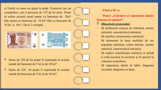 c) Lăzile cu mere au ajuns la pia ă. Fermierul are un
ț
cumpărător, care a procurat de 135 de lei mere. Poate
să achite această sumă numai cu bancnote de 5lei?
Dar numai cu bancnote de 10 lei? Dar cu bancnote de
10 lei i 5lei ? Da- i 2 exemple.
ș ț
Clasa a IX -a
Proiect „Colectarea i organizarea datelor.
ș
Elemente de statistică”
 Obiectivele proiectului:
- Să definească no iune de statistică, unitate
ț
statistică, caracteristică statistică;
- Să clasifice caracteristica statistică;
- Să determine în baza studiului de caz
popula ia statistică, volum statistic, unitate
ț
statistică, caracteristică statistică;
- Să explice semnifica ia statistică ca tiin ă
ț ș ț
i rolul acesteia în societate i în special în
ș ș
viitoarea sa profesie;
- Să organizeze datele în tabel, diagrama
circulară, diagrama cu bare;
 Suma de 150 de lei poate fi exprimată în acela i
ș
număr de bancnote de 5 lei i de 10 lei?
ș
 Suma de 210 lei poate fi exprimată în acela i
ș
număr de bancnote de 5 lei i de 10 lei?
ș
 