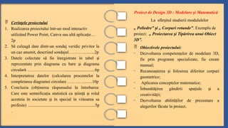  Cerin ele proiectului
ț
1. Realizarea proiectului într-un mod interactiv
utilizând Power Point, Canva sau altă aplica ie
ț …
2p
2. Să culeagă date dintr-un sondaj veridic privitor la
un caz anumit, descriind sondajul…………........2p
3. Datele colectate să fie înregistrate în tabel i
ș
reprezentate prin diagrama cu bare i diagrama
ș
circulară ………………………...........................6p
4. Interpretatrea datelor (calcularea procentelor la
completarea diagramei circulare ………….......10p
5. Concluzia (ob inerea răspunsului la întrebarea:
ț
Care este semnifica ia statistică ca tiin ă i rolul
ț ș ț ș
acesteia în societate i în special în viitoarea sa
ș
profesie) ..............................................................5p
.
Proiect de Design 3D : Modelare i Matematică
ș
La sfâr itul studierii modululelor
ș
„ Poliedre” i „ Corpuri rotunde”
ș . Exemplu de
proiect: „ Proiectarea i Tipărirea unui Obiect
ș
3D”.
 Obiectivele proiectului:
- Dezvoltarea competen elor de modelare 3D,
ț
fie prin programe specializate, fie create
manual;
- Recunoa terea i folosirea diferitor corpuri
ș ș
geometrice;
- Aplicarea conceptelor matematice;
- Înbunătă irea gândirii spa iale i a
ț ț ș
creativită ii;
ț
- Dezvoltarea abilită ilor de prezentare a
ț
alegerilor făcute în proiect.
 