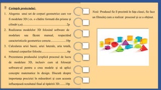  Cerin ele proiectului:
ț
1. Alegerea unui set de corpuri geometrice care vor
fi modelate 3D ( ex. o clădire formată din prisme i
ș
cilindri .a)..........................................................2p
ș
2. Realizarea modelelor 3D folosind software de
modelare sau făcute manual, respectând
caracteristicele geometrice corecte....................10p
3. Calcularea ariei bazei, ariei laterale, aria totală,
volumul corpurilor folosite..................................6p
4. Prezentarea produsului (explică procesul de lucru
de modelare 3D, inclusiv cum să folose ti
ș
software-ul pentru a crea modele i să aplici
ș
concepte matematice în design. Discută despre
importan a preciziei în măsurători i cum aceasta
ț ș
influen ează rezultatul final al tipăririi 3D.
ț .......10p
Notă: Produsul fie îl prezintă în fa a clasei, fie face
ț
un filmule cum a realizat procesul i ce a ob inut.
ț ș ț
 