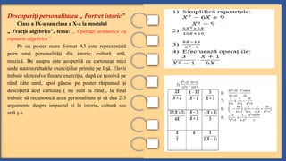 Descoperi i personalitatea „ Portret istoric”
ț
Clasa a IX-a sau clasa a X-a la modulul
„ Frac ii algebrice”, tema:
ț „ Opera ii aritmetice cu
ț
rapoarte algebrice”
Pe un poster mare format A3 este reprezentată
poza unei personalită i din istorie, cultură, artă,
ț
muzică. De asupra este acoperită cu cartona e mici
ș
unde sunt rezultatele exerci iilor primite pe fi ă. Elevii
ț ș
trebuie să rezolve fiecare exerci iu, după ce rezolvă pe
ț
rând câte unul, apoi găsesc pe poster răspunsul i
ș
descoperă acel cartona ( nu sunt la rând), la final
ș
trebuie să recunoască acea personalitate i să dea 2-3
ș
argumente despre impactul ei în istorie, cultură sau
artă .a.
ș
 