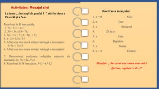 Activitatea: Mesajul zilei
La tema „ Inecua ii de gradul I ”
ț atât în clasa a
IX-a cât i a X-a.
ș
Rezolvaţi în R inecuaţiile:
1. 7x −5,3 < 8,7;
2. 30 + 5x ≤18− 7x;
3. 5(x −1) + 7 ≥1− 3(x + 2);
4. x- 2x+32≤x-14
5. Afla i cea mai mică solu ie întreagă a inecua iei :
ț ț ț
3+5x < 7x+5
6. Afla i cea mai mare solu ie întreagă a inecua iei:
ț ț ț
7. Determina i mul imea solu iilor naturale ale
ț ț ț
inecua iei
ț (x-1)2+3x-2≤x2
8. Rezolva i în N inecua ia:
ț ț 3-3x>43-12
1. x = 0 Mici
2. x Unor
3. x Succesul
4. Zi de zi
5. x Este
6. Repetate
7. x Suma
8. x = 4 Eforturi
Mesajul: „ Succesul este suma unor mici
eforturi, repetate zi de zi”
Descifrarea mesajului
 