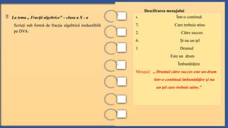  La tema „ Frac ii algebrice” – clasa a X - a
ț
Scrie i sub formă de frac ie algebrică ireductibilă
ț ț
pe DVA:
Descifrarea mesajului
4. Într-o continuă
7. Care trebuie atins
2. Către succes
6. i nu un el
Ș ț
1 Drumul
Este un drum
Îmbunătă ire
ț
Mesajul: „ Drumul către succes este un drum
într-o continuă îmbunătă ire i nu
ț ș
un el care trebuie atins.”
ț
 