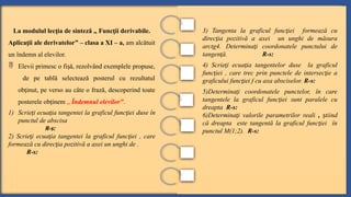 La modulul lec ia de sinteză „
ț Func ii derivabile.
ț
Aplica ii ale derivatelor
ț ” – clasa a XI – a, am alcătuit
un îndemn al elevilor.
 Elevii primesc o fi ă, rezolvând exemplele propuse,
ș
de pe tablă selectează posterul cu rezultatul
ob inut, pe verso au câte o frază, descoperind toate
ț
posterele ob inem
ț „ Îndemnul elevilor”.
1) Scrie i ecua ia tangentei la graficul func iei
ț ț ț duse în
punctul de abscisa
R-s:
2) Scrie i ecua ia tangentei la graficul func iei
ț ț ț , care
formează cu direc ia pozitivă a axei un unghi de .
ț
R-s:
3) Tangenta la graficul func iei formează cu
ț
direc ia pozitivă a axei un unghi de măsura
ț
arctg4. Determina i coordonatele punctului de
ț
tangen ă.
ț R-s:
4) Scrie i ecua ia tangentelor duse la graficul
ț ț
func iei
ț , care trec prin punctele de intersec ie a
ț
graficului func iei f cu axa absciselor.
ț R-s:
5)Determina i coordonatele punctelor, în care
ț
tangentele la graficul func iei
ț sunt paralele cu
dreapta R-s:
6)Determina i valorile parametrilor reali
ț , tiind
ș
că dreapta este tangentă la graficul func iei în
ț
punctul M(1;2). R-s:
 