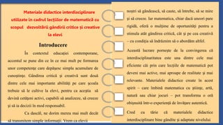 no tri să gândească, să caute, să întrebe, să se mire
ș
i să creeze. Iar matematica, chiar dacă uneori pare
ș
rigidă, oferă o mul ime de oportunită i pentru a
ț ț
stimula atât gândirea critică, cât i pe cea creativă
ș
– cu condi ia să îndrăznim să o abordăm altfel.
ț
Această lucrare porne te de la convingerea că
ș
interdisciplinaritatea este una dintre cele mai
eficiente căi prin care lec iile de matematică pot
ț
deveni mai active, mai aproape de realitate i mai
ș
relevante. Materialele didactice create în acest
spirit – care îmbină matematica cu tiin e, artă,
ș ț
natură sau chiar jocuri – pot transforma o oră
obi nuită într-o experien ă de învă are autentică.
ș ț ț
Cred cu tărie că materialele didactice
interdisciplinare bine gândite i adaptate nivelului
ș
Materiale didactice interdisciplinare
utilizate în cadrul lec iilor de matematic cu
ț ă
scopul dezvolt rii gândirii critice i creative
ă ș
la elevi
Introducere
În contextul educa iei contemporane,
ț
accentul se pune din ce în ce mai mult pe formarea
unor competen e care depă esc simpla acumulare de
ț ș
cuno tin e. Gândirea critică i creativă sunt două
ș ț ș
dintre cele mai importante abilită i pe care coala
ț ș
trebuie să le cultive la elevi, pentru ca ace tia să
ș
devină cetă eni activi, capabili să analizeze, să creeze
ț
i să ia decizii în mod responsabil.
ș
Ca dascăl, ne dorim mereu mai mult decât
să transmitem simple informa ii. Vrem ca elevii
ț
 
