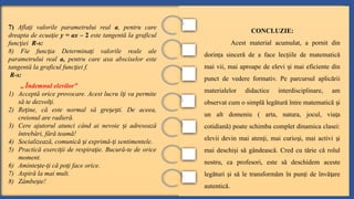 7) Afla i valorile parametrului real
ț a, pentru care
dreapta de ecua ie
ț y = ax – 2 este tangentă la graficul
func iei
ț R-s:
8) Fie func ia
ț Determina i valorile reale ale
ț
parametrului real a, pentru care axa absciselor este
tangentă la graficul func iei f.
ț
R-s:
„ Îndemnul elevilor”
1) Acceptă orice provocare. Acest lucru î i va permite
ț
să te dezvol i.
ț
2) Re ine, că este normal să gre e ti. De aceea,
ț ș ș
creionul are radieră.
3) Cere ajutorul atunci când ai nevoie i adresează
ș
întrebări, fără teamă!
4) Socializează, comunică i exprimă- i sentimentele.
ș ț
5) Practică exerci ii de respira ie. Bucură-te de orice
ț ț
moment.
6) Aminte te- i că po i face orice.
ș ț ț
7) Aspiră la mai mult.
8) Zâmbe te!
ș
CONCLUZIE:
Acest material acumulat, a pornit din
dorin a sinceră de a face lec iile de matematică
ț ț
mai vii, mai aproape de elevi i mai eficiente din
ș
punct de vedere formativ. Pe parcursul aplicării
materialelor didactice interdisciplinare, am
observat cum o simplă legătură între matematică i
ș
un alt domeniu ( arta, natura, jocul, via a
ț
cotidiană) poate schimba complet dinamica clasei:
elevii devin mai aten i, mai curio i, mai activi i
ț ș ș
mai deschi i să gândească. Cred cu tărie că rolul
ș
nostru, ca profesori, este să deschidem aceste
legături i să le transformăm în pun i de învă are
ș ț ț
autentică.
 