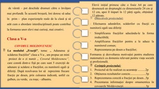 Clasa a V-a
COVORUL MOLDOVENESC
 Obiectivele proiectului:
- Efectuarea adunărilor, scăderilor cu frac ii cu
ț
numitorii egali sau diferi i
ț
- Simplificarea frac iilor aducându-le la forma
ț
ireductibilă;
- Amplificarea frac iilor pentru a le aduce la
ț
numitorul comun;
- Reprezentarea pe desen a frac iilor;
ț
Formarea i dezvoltarea motiva iei pentru studierea
ș ț
matematicii ca domeniu relevant pentru via a socială
ț
i profesională.
ș
 Cerin ele proiectului:
ț
1. Proiectul să fie realizat cu acurate e ..........2p
ț
2. Ob inerea rezultatelor corecte.....................5p
ț
3. Reprezentarea corectă a frac iei pe desen...5p
ț
4. Prezentarea informa iei despre ornamentica în
ț
covoarele Moldovene ti..............................3p
ș
 La modulul „Frac ii”
ț , tema: „ Adunarea i
ș
scăderea frac iilor” clasa a V-a , am propus un mini
ț
proiect de o zi numit „ Covorul Moldovenesc”,
care constă dintr-o fi ă pe care sunt 5 exerci ii de
ș ț
adunare i scădere a frac iilor, cu numitorii egali i
ș ț ș
diferi i. După rezolvarea lor să reprezinte fiecare
ț
frac ie pe desen, prin culoarea indicată, astfel cu
ț
galben, cu verde, cu ro u; - albastru.
ș
de vârstă – pot deschide drumuri către o învă are
ț
mai profundă. În această bro ură, îmi doresc să aduc
ș
în prim - plan experien ele reale de la clasă i să
ț ș
arăt cum o abordare interdisciplinară poate contribui
la formarea unor elevi mai curio i, mai creativi.
ș
Elevii ini ial primesc câte o foaie A4 pe care
ț
desenează un dreptunghi cu dimensiunile 24 cm i
ș
12 cm, apoi îl împart în 12 păr i egale, ob inând
ț ț
12 pătrate.
 